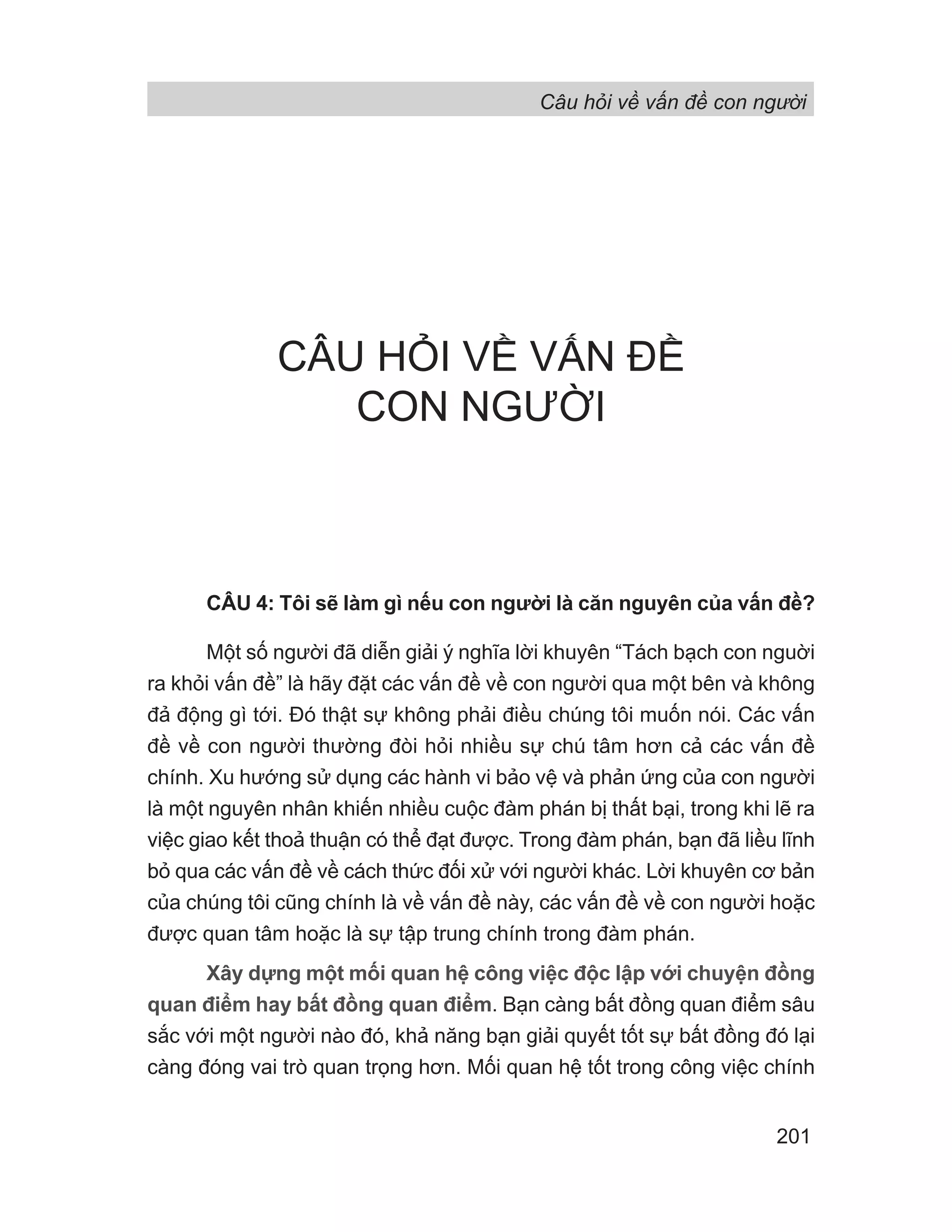 Câu hỏi về vấn đề con người
201
CÂU HỎI VỀ VẤN ĐỀ
CON NGƯỜI
CÂU 4: Tôi sẽ làm gì nếu con người là căn nguyên của vấn đề?
Một số người đã diễn giải ý nghĩa lời khuyên “Tách bạch con nguời
ra khỏi vấn đề” là hãy đặt các vấn đề về con người qua một bên và không
đả động gì tới. Đó thật sự không phải điều chúng tôi muốn nói. Các vấn
đề về con người thường đòi hỏi nhiều sự chú tâm hơn cả các vấn đề
chính. Xu hướng sử dụng các hành vi bảo vệ và phản ứng của con người
là một nguyên nhân khiến nhiều cuộc đàm phán bị thất bại, trong khi lẽ ra
việc giao kết thoả thuận có thể đạt được. Trong đàm phán, bạn đã liều lĩnh
bỏ qua các vấn đề về cách thức đối xử với người khác. Lời khuyên cơ bản
của chúng tôi cũng chính là về vấn đề này, các vấn đề về con người hoặc
được quan tâm hoặc là sự tập trung chính trong đàm phán.
Xây dựng một mối quan hệ công việc độc lập với chuyện đồng
quan điểm hay bất đồng quan điểm. Bạn càng bất đồng quan điểm sâu
sắc với một người nào đó, khả năng bạn giải quyết tốt sự bất đồng đó lại
càng đóng vai trò quan trọng hơn. Mối quan hệ tốt trong công việc chính
 