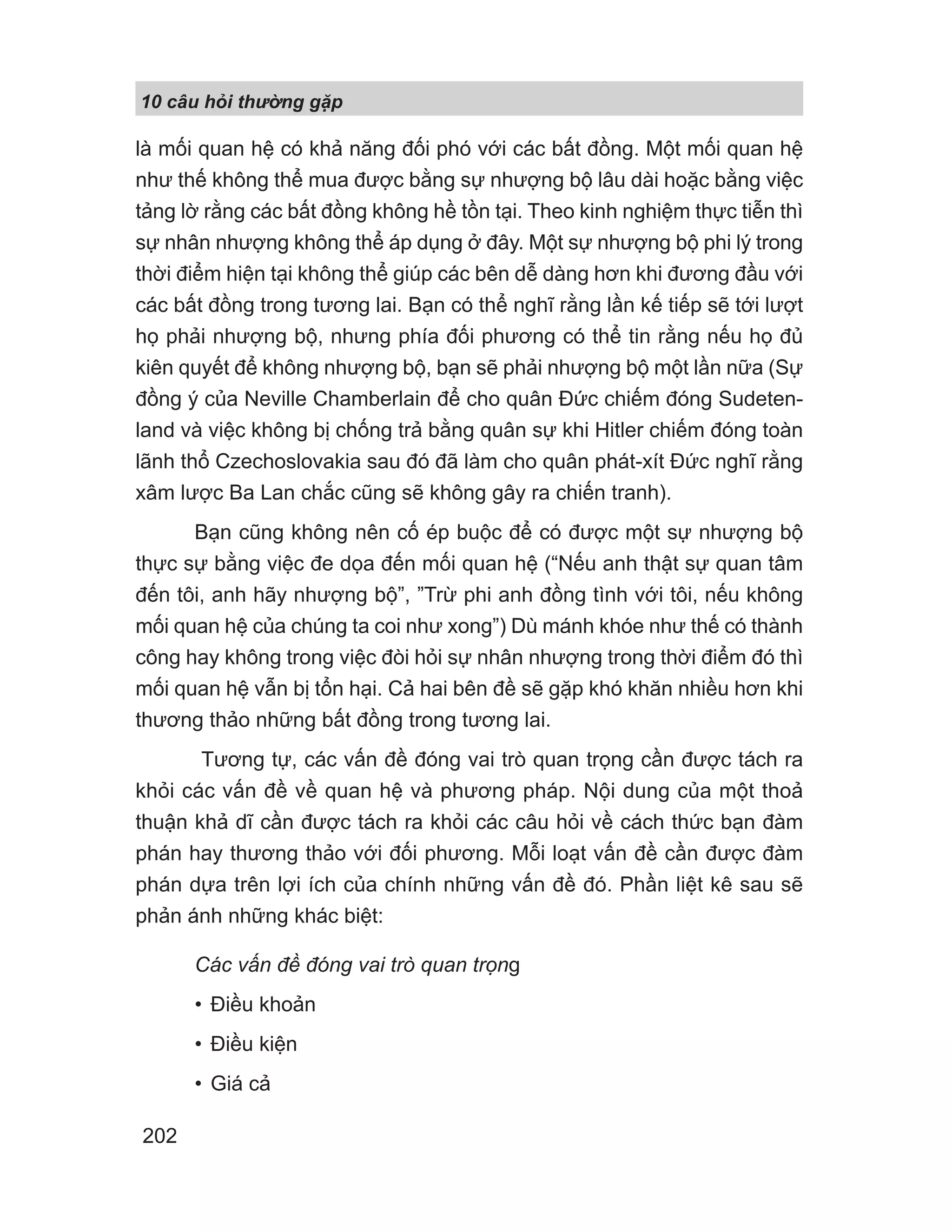 10 câu h i th ng g p
202
là mối quan hệ có khả năng đối phó với các bất đồng. Một mối quan hệ
như thế không thể mua được bằng sự nhượng bộ lâu dài hoặc bằng việc
tảng lờ rằng các bất đồng không hề tồn tại. Theo kinh nghiệm thực tiễn thì
sự nhân nhượng không thể áp dụng ở đây. Một sự nhượng bộ phi lý trong
thời điểm hiện tại không thể giúp các bên dễ dàng hơn khi đương đầu với
các bất đồng trong tương lai. Bạn có thể nghĩ rằng lần kế tiếp sẽ tới lượt
họ phải nhượng bộ, nhưng phía đối phương có thể tin rằng nếu họ đủ
kiên quyết để không nhượng bộ, bạn sẽ phải nhượng bộ một lần nữa (Sự
đồng ý của Neville Chamberlain để cho quân Đức chiếm đóng Sudeten-
land và việc không bị chống trả bằng quân sự khi Hitler chiếm đóng toàn
lãnh thổ Czechoslovakia sau đó đã làm cho quân phát-xít Đức nghĩ rằng
xâm lược Ba Lan chắc cũng sẽ không gây ra chiến tranh).
Bạn cũng không nên cố ép buộc để có được một sự nhượng bộ
thực sự bằng việc đe dọa đến mối quan hệ (“Nếu anh thật sự quan tâm
đến tôi, anh hãy nhượng bộ”, ”Trừ phi anh đồng tình với tôi, nếu không
mối quan hệ của chúng ta coi như xong”) Dù mánh khóe như thế có thành
công hay không trong việc đòi hỏi sự nhân nhượng trong thời điểm đó thì
mối quan hệ vẫn bị tổn hại. Cả hai bên đề sẽ gặp khó khăn nhiều hơn khi
thương thảo những bất đồng trong tương lai.
Tương tự, các vấn đề đóng vai trò quan trọng cần được tách ra
khỏi các vấn đề về quan hệ và phương pháp. Nội dung của một thoả
thuận khả dĩ cần được tách ra khỏi các câu hỏi về cách thức bạn đàm
phán hay thương thảo với đối phương. Mỗi loạt vấn đề cần được đàm
phán dựa trên lợi ích của chính những vấn đề đó. Phần liệt kê sau sẽ
phản ánh những khác biệt:
Các vấn đề đóng vai trò quan trọng
• Điều khoản
• Điều kiện
• Giá cả
 
