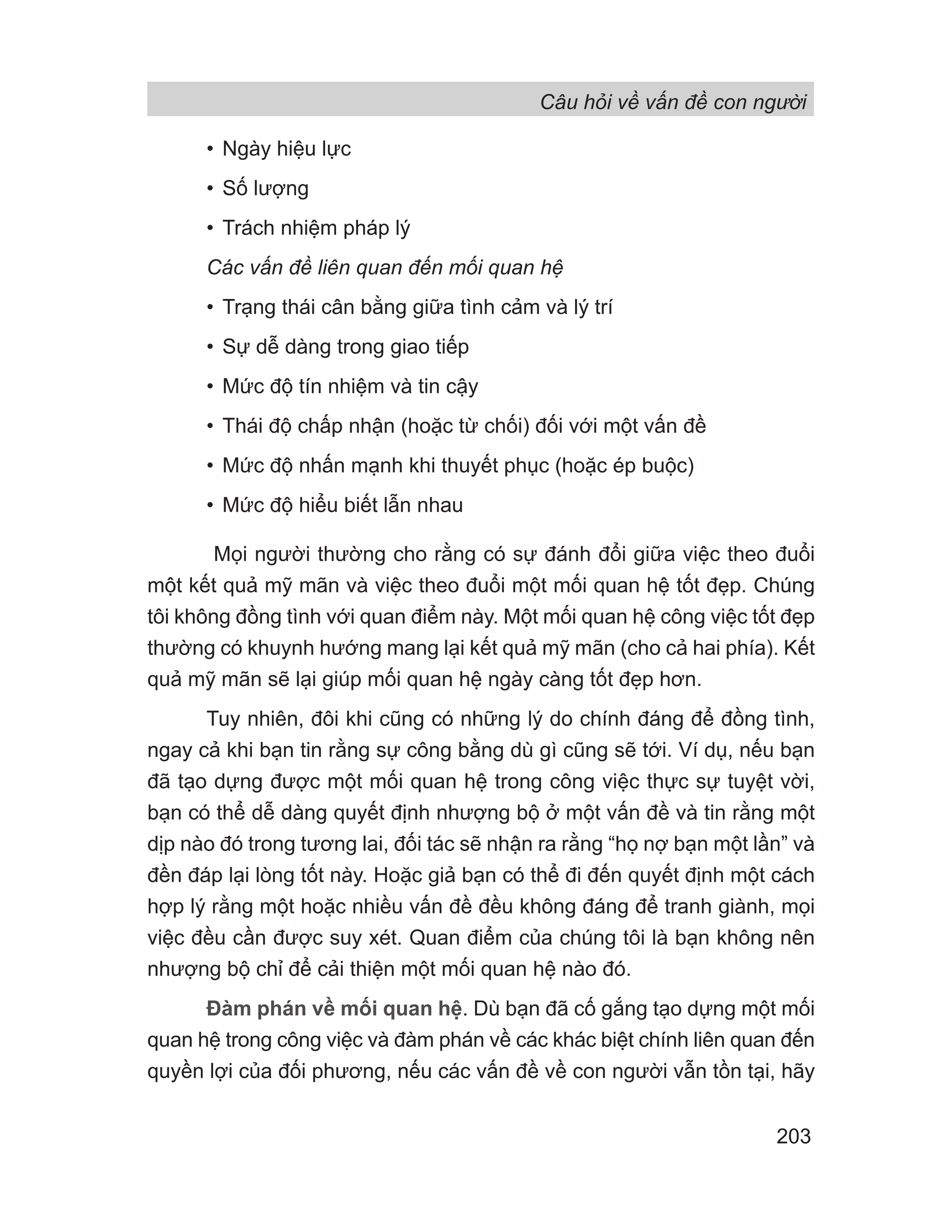 Câu hỏi về vấn đề con người
203
• Ngày hiệu lực
• Số lượng
• Trách nhiệm pháp lý
Các vấn đề liên quan đến mối quan hệ
• Trạng thái cân bằng giữa tình cảm và lý trí
• Sự dễ dàng trong giao tiếp
• Mức độ tín nhiệm và tin cậy
• Thái độ chấp nhận (hoặc từ chối) đối với một vấn đề
• Mức độ nhấn mạnh khi thuyết phục (hoặc ép buộc)
• Mức độ hiểu biết lẫn nhau
Mọi người thường cho rằng có sự đánh đổi giữa việc theo đuổi
một kết quả mỹ mãn và việc theo đuổi một mối quan hệ tốt đẹp. Chúng
tôi không đồng tình với quan điểm này. Một mối quan hệ công việc tốt đẹp
thường có khuynh hướng mang lại kết quả mỹ mãn (cho cả hai phía). Kết
quả mỹ mãn sẽ lại giúp mối quan hệ ngày càng tốt đẹp hơn.
Tuy nhiên, đôi khi cũng có những lý do chính đáng để đồng tình,
ngay cả khi bạn tin rằng sự công bằng dù gì cũng sẽ tới. Ví dụ, nếu bạn
đã tạo dựng được một mối quan hệ trong công việc thực sự tuyệt vời,
bạn có thể dễ dàng quyết định nhượng bộ ở một vấn đề và tin rằng một
dịp nào đó trong tương lai, đối tác sẽ nhận ra rằng “họ nợ bạn một lần” và
đền đáp lại lòng tốt này. Hoặc giả bạn có thể đi đến quyết định một cách
hợp lý rằng một hoặc nhiều vấn đề đều không đáng để tranh giành, mọi
việc đều cần được suy xét. Quan điểm của chúng tôi là bạn không nên
nhượng bộ chỉ để cải thiện một mối quan hệ nào đó.
Đàm phán về mối quan hệ. Dù bạn đã cố gắng tạo dựng một mối
quan hệ trong công việc và đàm phán về các khác biệt chính liên quan đến
quyền lợi của đối phương, nếu các vấn đề về con người vẫn tồn tại, hãy
 