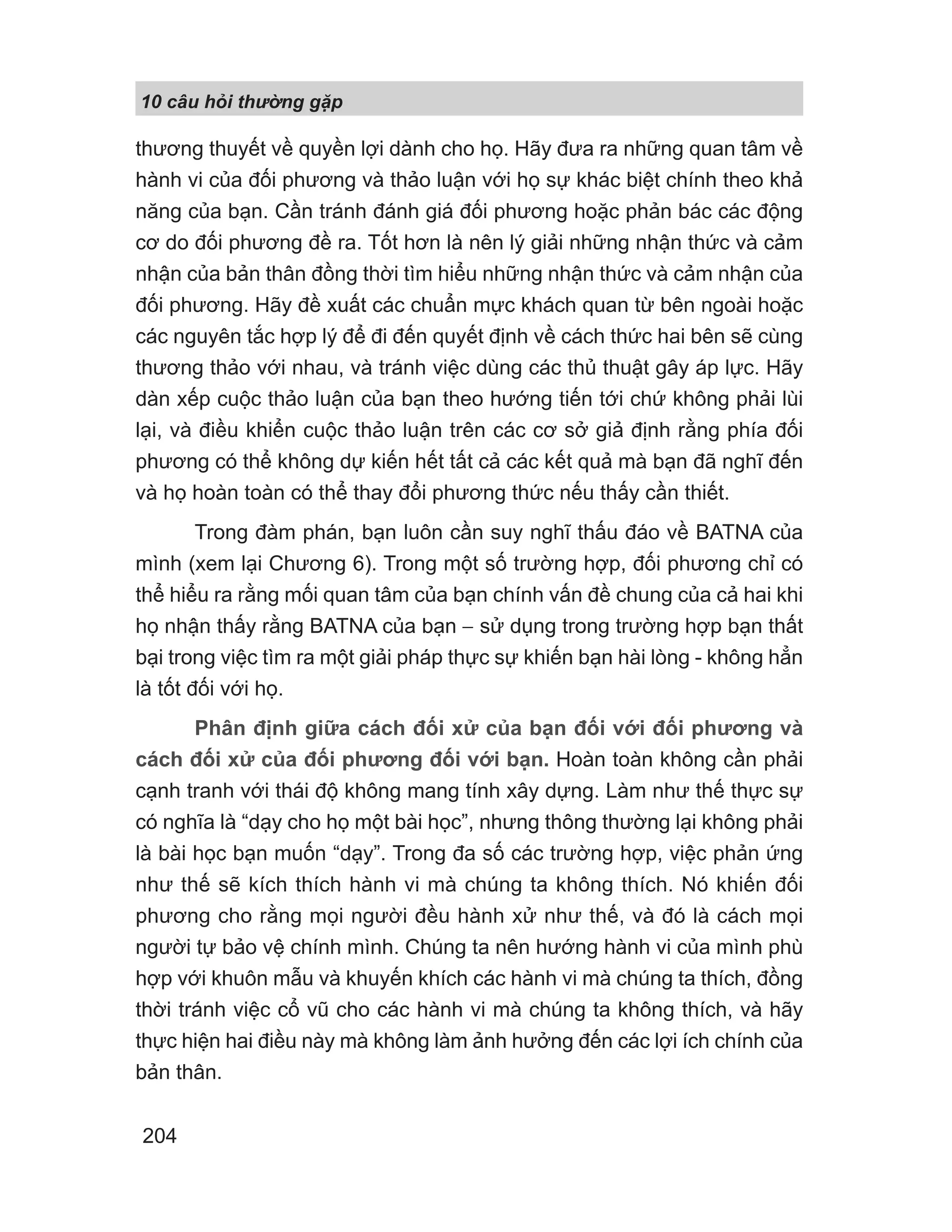 10 câu h i th ng g p
204
thương thuyết về quyền lợi dành cho họ. Hãy đưa ra những quan tâm về
hành vi của đối phương và thảo luận với họ sự khác biệt chính theo khả
năng của bạn. Cần tránh đánh giá đối phương hoặc phản bác các động
cơ do đối phương đề ra. Tốt hơn là nên lý giải những nhận thức và cảm
nhận của bản thân đồng thời tìm hiểu những nhận thức và cảm nhận của
đối phương. Hãy đề xuất các chuẩn mực khách quan từ bên ngoài hoặc
các nguyên tắc hợp lý để đi đến quyết định về cách thức hai bên sẽ cùng
thương thảo với nhau, và tránh việc dùng các thủ thuật gây áp lực. Hãy
dàn xếp cuộc thảo luận của bạn theo hướng tiến tới chứ không phải lùi
lại, và điều khiển cuộc thảo luận trên các cơ sở giả định rằng phía đối
phương có thể không dự kiến hết tất cả các kết quả mà bạn đã nghĩ đến
và họ hoàn toàn có thể thay đổi phương thức nếu thấy cần thiết.
Trong đàm phán, bạn luôn cần suy nghĩ thấu đáo về BATNA của
mình (xem lại Chương 6). Trong một số trường hợp, đối phương chỉ có
thể hiểu ra rằng mối quan tâm của bạn chính vấn đề chung của cả hai khi
họ nhận thấy rằng BATNA của bạn − sử dụng trong trường hợp bạn thất
bại trong việc tìm ra một giải pháp thực sự khiến bạn hài lòng - không hẳn
là tốt đối với họ.
Phân định giữa cách đối xử của bạn đối với đối phương và
cách đối xử của đối phương đối với bạn. Hoàn toàn không cần phải
cạnh tranh với thái độ không mang tính xây dựng. Làm như thế thực sự
có nghĩa là “dạy cho họ một bài học”, nhưng thông thường lại không phải
là bài học bạn muốn “dạy”. Trong đa số các trường hợp, việc phản ứng
như thế sẽ kích thích hành vi mà chúng ta không thích. Nó khiến đối
phương cho rằng mọi người đều hành xử như thế, và đó là cách mọi
người tự bảo vệ chính mình. Chúng ta nên hướng hành vi của mình phù
hợp với khuôn mẫu và khuyến khích các hành vi mà chúng ta thích, đồng
thời tránh việc cổ vũ cho các hành vi mà chúng ta không thích, và hãy
thực hiện hai điều này mà không làm ảnh hưởng đến các lợi ích chính của
bản thân.
 