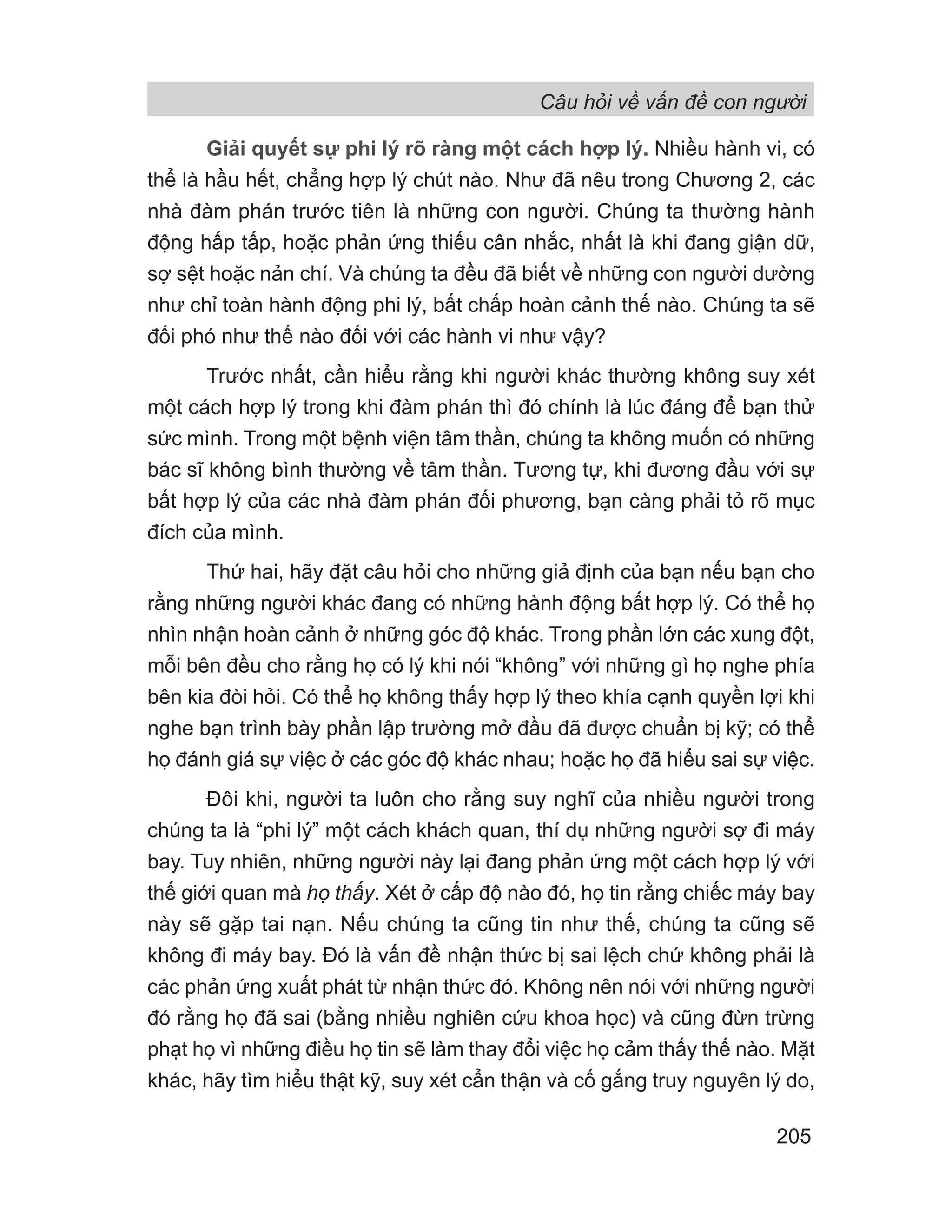Câu hỏi về vấn đề con người
205
Giải quyết sự phi lý rõ ràng một cách hợp lý. Nhiều hành vi, có
thể là hầu hết, chẳng hợp lý chút nào. Như đã nêu trong Chương 2, các
nhà đàm phán trước tiên là những con người. Chúng ta thường hành
động hấp tấp, hoặc phản ứng thiếu cân nhắc, nhất là khi đang giận dữ,
sợ sệt hoặc nản chí. Và chúng ta đều đã biết về những con người dường
như chỉ toàn hành động phi lý, bất chấp hoàn cảnh thế nào. Chúng ta sẽ
đối phó như thế nào đối với các hành vi như vậy?
Trước nhất, cần hiểu rằng khi người khác thường không suy xét
một cách hợp lý trong khi đàm phán thì đó chính là lúc đáng để bạn thử
sức mình. Trong một bệnh viện tâm thần, chúng ta không muốn có những
bác sĩ không bình thường về tâm thần. Tương tự, khi đương đầu với sự
bất hợp lý của các nhà đàm phán đối phương, bạn càng phải tỏ rõ mục
đích của mình.
Thứ hai, hãy đặt câu hỏi cho những giả định của bạn nếu bạn cho
rằng những người khác đang có những hành động bất hợp lý. Có thể họ
nhìn nhận hoàn cảnh ở những góc độ khác. Trong phần lớn các xung đột,
mỗi bên đều cho rằng họ có lý khi nói “không” với những gì họ nghe phía
bên kia đòi hỏi. Có thể họ không thấy hợp lý theo khía cạnh quyền lợi khi
nghe bạn trình bày phần lập trường mở đầu đã được chuẩn bị kỹ; có thể
họ đánh giá sự việc ở các góc độ khác nhau; hoặc họ đã hiểu sai sự việc.
Đôi khi, người ta luôn cho rằng suy nghĩ của nhiều người trong
chúng ta là “phi lý” một cách khách quan, thí dụ những người sợ đi máy
bay. Tuy nhiên, những người này lại đang phản ứng một cách hợp lý với
thế giới quan mà họ thấy. Xét ở cấp độ nào đó, họ tin rằng chiếc máy bay
này sẽ gặp tai nạn. Nếu chúng ta cũng tin như thế, chúng ta cũng sẽ
không đi máy bay. Đó là vấn đề nhận thức bị sai lệch chứ không phải là
các phản ứng xuất phát từ nhận thức đó. Không nên nói với những người
đó rằng họ đã sai (bằng nhiều nghiên cứu khoa học) và cũng đừn trừng
phạt họ vì những điều họ tin sẽ làm thay đổi việc họ cảm thấy thế nào. Mặt
khác, hãy tìm hiểu thật kỹ, suy xét cẩn thận và cố gắng truy nguyên lý do,
 