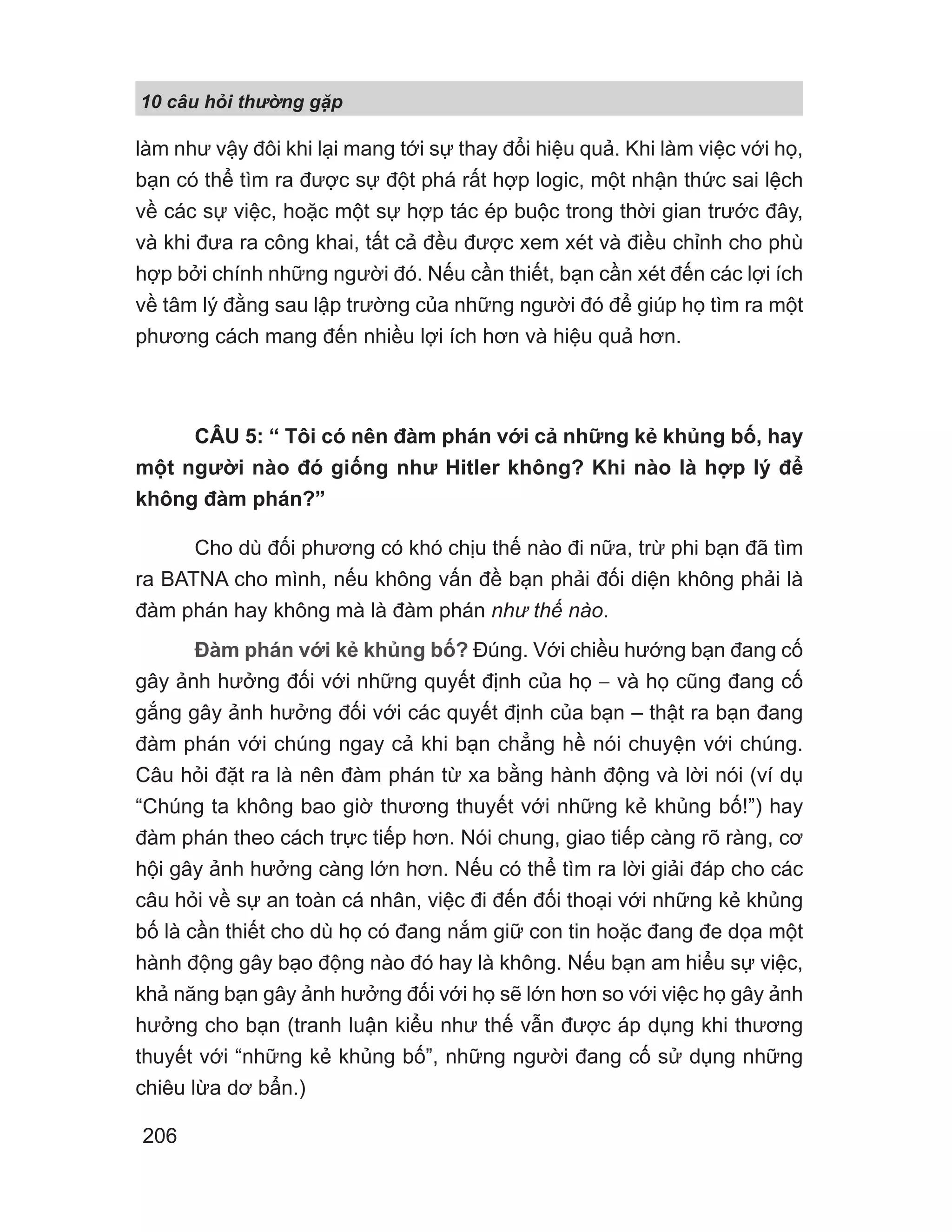 làm như vậy đôi khi lại mang tới sự thay đổi hiệu quả. Khi làm việc với họ,
bạn có thể tìm ra được sự đột phá rất hợp logic, một nhận thức sai lệch
về các sự việc, hoặc một sự hợp tác ép buộc trong thời gian trước đây,
và khi đưa ra công khai, tất cả đều được xem xét và điều chỉnh cho phù
hợp bởi chính những người đó. Nếu cần thiết, bạn cần xét đến các lợi ích
về tâm lý đằng sau lập trường của những người đó để giúp họ tìm ra một
phương cách mang đến nhiều lợi ích hơn và hiệu quả hơn.
CÂU 5: “ Tôi có nên đàm phán với cả những kẻ khủng bố, hay
một người nào đó giống như Hitler không? Khi nào là hợp lý để
không đàm phán?”
Cho dù đối phương có khó chịu thế nào đi nữa, trừ phi bạn đã tìm
ra BATNA cho mình, nếu không vấn đề bạn phải đối diện không phải là
đàm phán hay không mà là đàm phán như thế nào.
Đàm phán với kẻ khủng bố? Đúng. Với chiều hướng bạn đang cố
gây ảnh hưởng đối với những quyết định của họ − và họ cũng đang cố
gắng gây ảnh hưởng đối với các quyết định của bạn – thật ra bạn đang
đàm phán với chúng ngay cả khi bạn chẳng hề nói chuyện với chúng.
Câu hỏi đặt ra là nên đàm phán từ xa bằng hành động và lời nói (ví dụ
“Chúng ta không bao giờ thương thuyết với những kẻ khủng bố!”) hay
đàm phán theo cách trực tiếp hơn. Nói chung, giao tiếp càng rõ ràng, cơ
hội gây ảnh hưởng càng lớn hơn. Nếu có thể tìm ra lời giải đáp cho các
câu hỏi về sự an toàn cá nhân, việc đi đến đối thoại với những kẻ khủng
bố là cần thiết cho dù họ có đang nắm giữ con tin hoặc đang đe dọa một
hành động gây bạo động nào đó hay là không. Nếu bạn am hiểu sự việc,
khả năng bạn gây ảnh hưởng đối với họ sẽ lớn hơn so với việc họ gây ảnh
hưởng cho bạn (tranh luận kiểu như thế vẫn được áp dụng khi thương
thuyết với “những kẻ khủng bố”, những người đang cố sử dụng những
chiêu lừa dơ bẩn.)
10 câu h i th ng g p
206
 