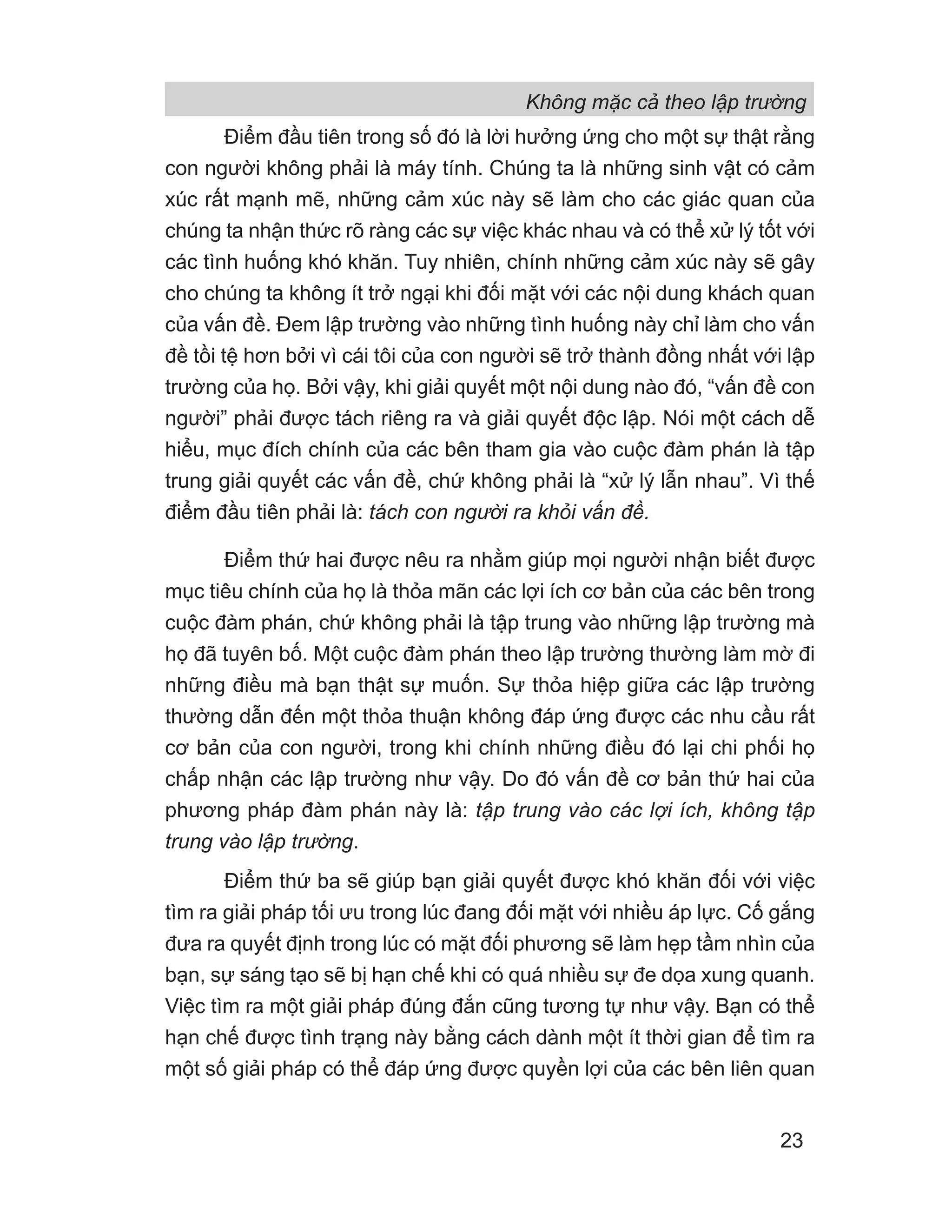 Không mặc cả theo lập trường
23
Điểm đầu tiên trong số đó là lời hưởng ứng cho một sự thật rằng
con người không phải là máy tính. Chúng ta là những sinh vật có cảm
xúc rất mạnh mẽ, những cảm xúc này sẽ làm cho các giác quan của
chúng ta nhận thức rõ ràng các sự việc khác nhau và có thể xử lý tốt với
các tình huống khó khăn. Tuy nhiên, chính những cảm xúc này sẽ gây
cho chúng ta không ít trở ngại khi đối mặt với các nội dung khách quan
của vấn đề. Đem lập trường vào những tình huống này chỉ làm cho vấn
đề tồi tệ hơn bởi vì cái tôi của con người sẽ trở thành đồng nhất với lập
trường của họ. Bởi vậy, khi giải quyết một nội dung nào đó, “vấn đề con
người” phải được tách riêng ra và giải quyết độc lập. Nói một cách dễ
hiểu, mục đích chính của các bên tham gia vào cuộc đàm phán là tập
trung giải quyết các vấn đề, chứ không phải là “xử lý lẫn nhau”. Vì thế
điểm đầu tiên phải là: tách con người ra khỏi vấn đề.
Điểm thứ hai được nêu ra nhằm giúp mọi người nhận biết được
mục tiêu chính của họ là thỏa mãn các lợi ích cơ bản của các bên trong
cuộc đàm phán, chứ không phải là tập trung vào những lập trường mà
họ đã tuyên bố. Một cuộc đàm phán theo lập trường thường làm mờ đi
những điều mà bạn thật sự muốn. Sự thỏa hiệp giữa các lập trường
thường dẫn đến một thỏa thuận không đáp ứng được các nhu cầu rất
cơ bản của con người, trong khi chính những điều đó lại chi phối họ
chấp nhận các lập trường như vậy. Do đó vấn đề cơ bản thứ hai của
phương pháp đàm phán này là: tập trung vào các lợi ích, không tập
trung vào lập trường.
Điểm thứ ba sẽ giúp bạn giải quyết được khó khăn đối với việc
tìm ra giải pháp tối ưu trong lúc đang đối mặt với nhiều áp lực. Cố gắng
đưa ra quyết định trong lúc có mặt đối phương sẽ làm hẹp tầm nhìn của
bạn, sự sáng tạo sẽ bị hạn chế khi có quá nhiều sự đe dọa xung quanh.
Việc tìm ra một giải pháp đúng đắn cũng tương tự như vậy. Bạn có thể
hạn chế được tình trạng này bằng cách dành một ít thời gian để tìm ra
một số giải pháp có thể đáp ứng được quyền lợi của các bên liên quan
 
