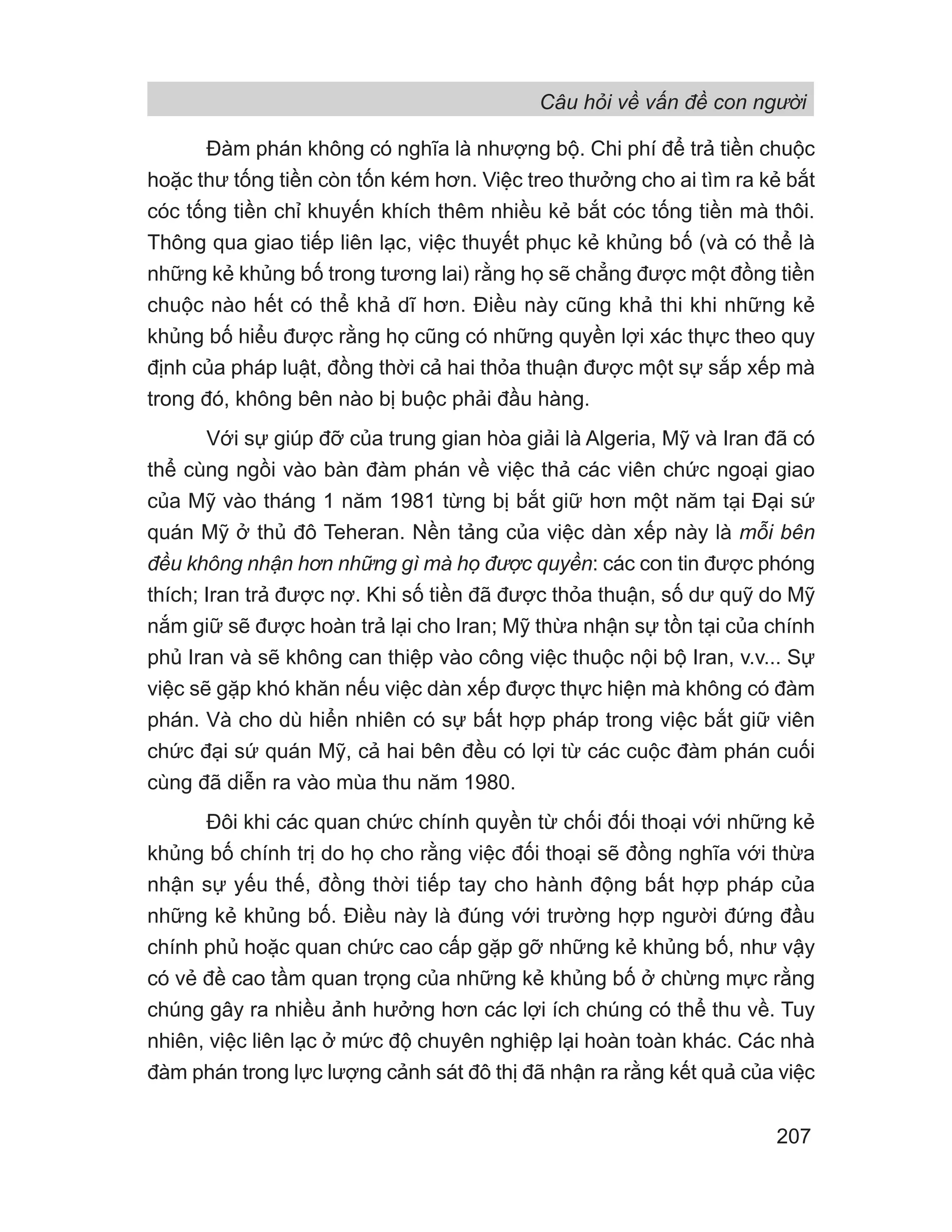 Câu hỏi về vấn đề con người
207
Đàm phán không có nghĩa là nhượng bộ. Chi phí để trả tiền chuộc
hoặc thư tống tiền còn tốn kém hơn. Việc treo thưởng cho ai tìm ra kẻ bắt
cóc tống tiền chỉ khuyến khích thêm nhiều kẻ bắt cóc tống tiền mà thôi.
Thông qua giao tiếp liên lạc, việc thuyết phục kẻ khủng bố (và có thể là
những kẻ khủng bố trong tương lai) rằng họ sẽ chẳng được một đồng tiền
chuộc nào hết có thể khả dĩ hơn. Điều này cũng khả thi khi những kẻ
khủng bố hiểu được rằng họ cũng có những quyền lợi xác thực theo quy
định của pháp luật, đồng thời cả hai thỏa thuận được một sự sắp xếp mà
trong đó, không bên nào bị buộc phải đầu hàng.
Với sự giúp đỡ của trung gian hòa giải là Algeria, Mỹ và Iran đã có
thể cùng ngồi vào bàn đàm phán về việc thả các viên chức ngoại giao
của Mỹ vào tháng 1 năm 1981 từng bị bắt giữ hơn một năm tại Đại sứ
quán Mỹ ở thủ đô Teheran. Nền tảng của việc dàn xếp này là mỗi bên
đều không nhận hơn những gì mà họ được quyền: các con tin được phóng
thích; Iran trả được nợ. Khi số tiền đã được thỏa thuận, số dư quỹ do Mỹ
nắm giữ sẽ được hoàn trả lại cho Iran; Mỹ thừa nhận sự tồn tại của chính
phủ Iran và sẽ không can thiệp vào công việc thuộc nội bộ Iran, v.v... Sự
việc sẽ gặp khó khăn nếu việc dàn xếp được thực hiện mà không có đàm
phán. Và cho dù hiển nhiên có sự bất hợp pháp trong việc bắt giữ viên
chức đại sứ quán Mỹ, cả hai bên đều có lợi từ các cuộc đàm phán cuối
cùng đã diễn ra vào mùa thu năm 1980.
Đôi khi các quan chức chính quyền từ chối đối thoại với những kẻ
khủng bố chính trị do họ cho rằng việc đối thoại sẽ đồng nghĩa với thừa
nhận sự yếu thế, đồng thời tiếp tay cho hành động bất hợp pháp của
những kẻ khủng bố. Điều này là đúng với trường hợp người đứng đầu
chính phủ hoặc quan chức cao cấp gặp gỡ những kẻ khủng bố, như vậy
có vẻ đề cao tầm quan trọng của những kẻ khủng bố ở chừng mực rằng
chúng gây ra nhiều ảnh hưởng hơn các lợi ích chúng có thể thu về. Tuy
nhiên, việc liên lạc ở mức độ chuyên nghiệp lại hoàn toàn khác. Các nhà
đàm phán trong lực lượng cảnh sát đô thị đã nhận ra rằng kết quả của việc
 