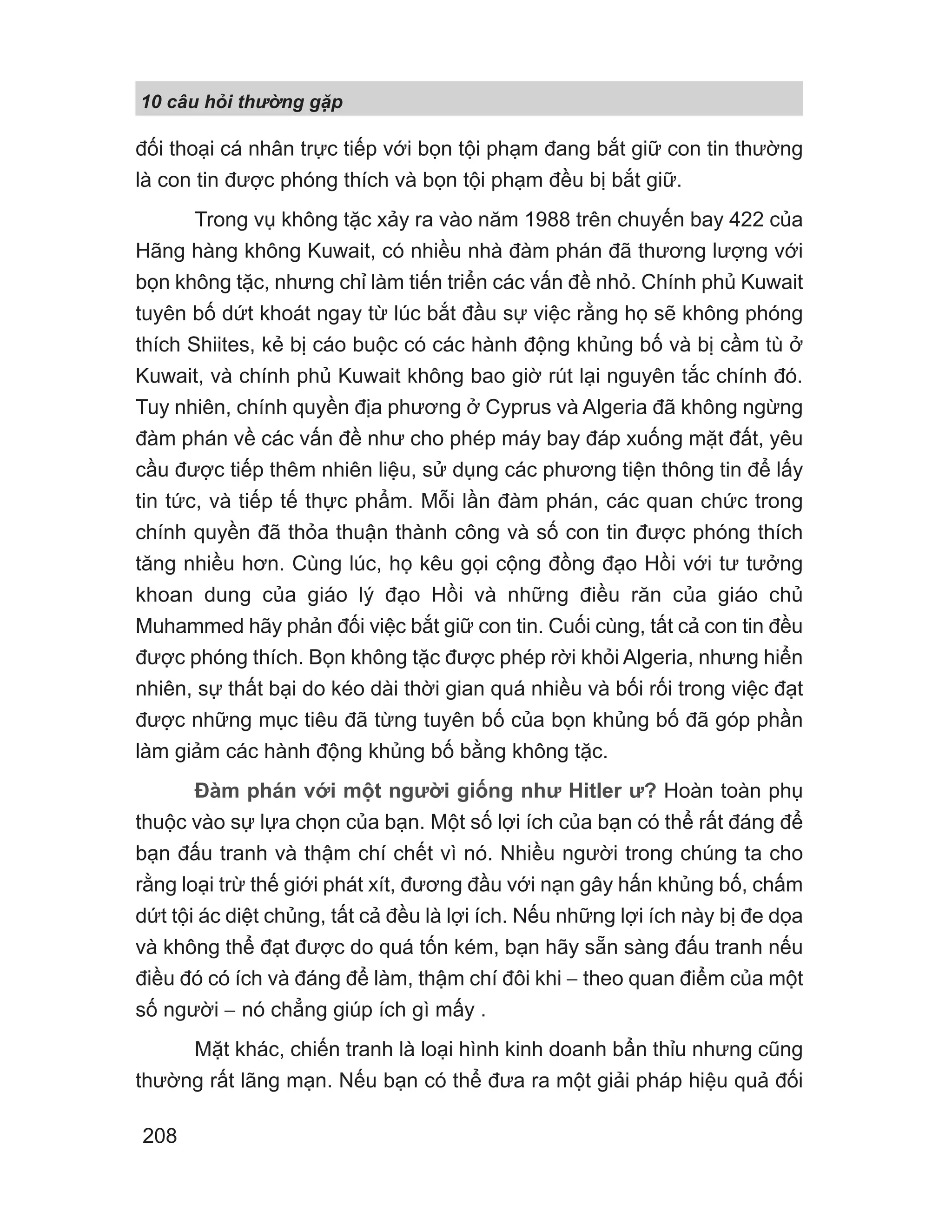 10 câu h i th ng g p
208
đối thoại cá nhân trực tiếp với bọn tội phạm đang bắt giữ con tin thường
là con tin được phóng thích và bọn tội phạm đều bị bắt giữ.
Trong vụ không tặc xảy ra vào năm 1988 trên chuyến bay 422 của
Hãng hàng không Kuwait, có nhiều nhà đàm phán đã thương lượng với
bọn không tặc, nhưng chỉ làm tiến triển các vấn đề nhỏ. Chính phủ Kuwait
tuyên bố dứt khoát ngay từ lúc bắt đầu sự việc rằng họ sẽ không phóng
thích Shiites, kẻ bị cáo buộc có các hành động khủng bố và bị cầm tù ở
Kuwait, và chính phủ Kuwait không bao giờ rút lại nguyên tắc chính đó.
Tuy nhiên, chính quyền địa phương ở Cyprus và Algeria đã không ngừng
đàm phán về các vấn đề như cho phép máy bay đáp xuống mặt đất, yêu
cầu được tiếp thêm nhiên liệu, sử dụng các phương tiện thông tin để lấy
tin tức, và tiếp tế thực phẩm. Mỗi lần đàm phán, các quan chức trong
chính quyền đã thỏa thuận thành công và số con tin được phóng thích
tăng nhiều hơn. Cùng lúc, họ kêu gọi cộng đồng đạo Hồi với tư tưởng
khoan dung của giáo lý đạo Hồi và những điều răn của giáo chủ
Muhammed hãy phản đối việc bắt giữ con tin. Cuối cùng, tất cả con tin đều
được phóng thích. Bọn không tặc được phép rời khỏi Algeria, nhưng hiển
nhiên, sự thất bại do kéo dài thời gian quá nhiều và bối rối trong việc đạt
được những mục tiêu đã từng tuyên bố của bọn khủng bố đã góp phần
làm giảm các hành động khủng bố bằng không tặc.
Đàm phán với một người giống như Hitler ư? Hoàn toàn phụ
thuộc vào sự lựa chọn của bạn. Một số lợi ích của bạn có thể rất đáng để
bạn đấu tranh và thậm chí chết vì nó. Nhiều người trong chúng ta cho
rằng loại trừ thế giới phát xít, đương đầu với nạn gây hấn khủng bố, chấm
dứt tội ác diệt chủng, tất cả đều là lợi ích. Nếu những lợi ích này bị đe dọa
và không thể đạt được do quá tốn kém, bạn hãy sẵn sàng đấu tranh nếu
điều đó có ích và đáng để làm, thậm chí đôi khi − theo quan điểm của một
số người − nó chẳng giúp ích gì mấy .
Mặt khác, chiến tranh là loại hình kinh doanh bẩn thỉu nhưng cũng
thường rất lãng mạn. Nếu bạn có thể đưa ra một giải pháp hiệu quả đối
 