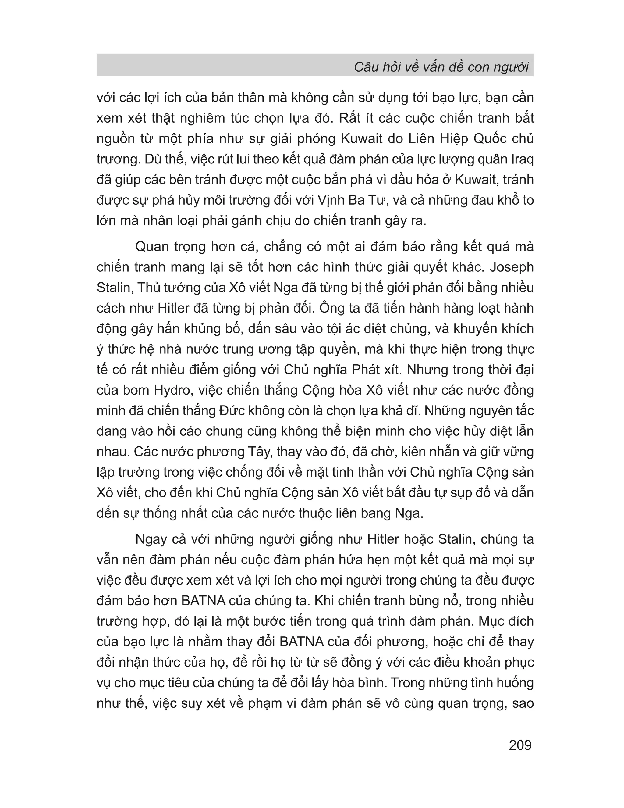 Câu hỏi về vấn đề con người
209
với các lợi ích của bản thân mà không cần sử dụng tới bạo lực, bạn cần
xem xét thật nghiêm túc chọn lựa đó. Rất ít các cuộc chiến tranh bắt
nguồn từ một phía như sự giải phóng Kuwait do Liên Hiệp Quốc chủ
trương. Dù thế, việc rút lui theo kết quả đàm phán của lực lượng quân Iraq
đã giúp các bên tránh được một cuộc bắn phá vì dầu hỏa ở Kuwait, tránh
được sự phá hủy môi trường đối với Vịnh Ba Tư, và cả những đau khổ to
lớn mà nhân loại phải gánh chịu do chiến tranh gây ra.
Quan trọng hơn cả, chẳng có một ai đảm bảo rằng kết quả mà
chiến tranh mang lại sẽ tốt hơn các hình thức giải quyết khác. Joseph
Stalin, Thủ tướng của Xô viết Nga đã từng bị thế giới phản đối bằng nhiều
cách như Hitler đã từng bị phản đối. Ông ta đã tiến hành hàng loạt hành
động gây hấn khủng bố, dấn sâu vào tội ác diệt chủng, và khuyến khích
ý thức hệ nhà nước trung ương tập quyền, mà khi thực hiện trong thực
tế có rất nhiều điểm giống với Chủ nghĩa Phát xít. Nhưng trong thời đại
của bom Hydro, việc chiến thắng Cộng hòa Xô viết như các nước đồng
minh đã chiến thắng Đức không còn là chọn lựa khả dĩ. Những nguyên tắc
đang vào hồi cáo chung cũng không thể biện minh cho việc hủy diệt lẫn
nhau. Các nước phương Tây, thay vào đó, đã chờ, kiên nhẫn và giữ vững
lập trường trong việc chống đối về mặt tinh thần với Chủ nghĩa Cộng sản
Xô viết, cho đến khi Chủ nghĩa Cộng sản Xô viết bắt đầu tự sụp đổ và dẫn
đến sự thống nhất của các nước thuộc liên bang Nga.
Ngay cả với những người giống như Hitler hoặc Stalin, chúng ta
vẫn nên đàm phán nếu cuộc đàm phán hứa hẹn một kết quả mà mọi sự
việc đều được xem xét và lợi ích cho mọi người trong chúng ta đều được
đảm bảo hơn BATNA của chúng ta. Khi chiến tranh bùng nổ, trong nhiều
trường hợp, đó lại là một bước tiến trong quá trình đàm phán. Mục đích
của bạo lực là nhằm thay đổi BATNA của đối phương, hoặc chỉ để thay
đổi nhận thức của họ, để rồi họ từ từ sẽ đồng ý với các điều khoản phục
vụ cho mục tiêu của chúng ta để đổi lấy hòa bình. Trong những tình huống
như thế, việc suy xét về phạm vi đàm phán sẽ vô cùng quan trọng, sao
 
