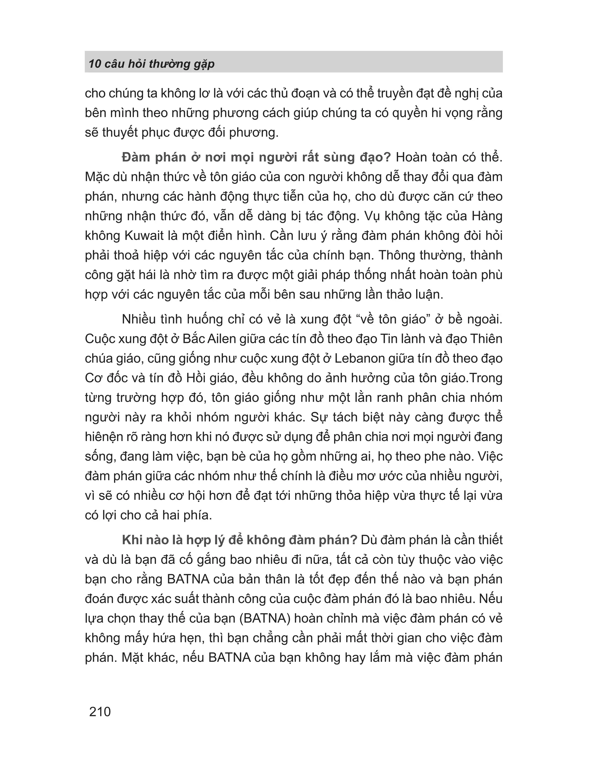 10 câu h i th ng g p
210
cho chúng ta không lơ là với các thủ đoạn và có thể truyền đạt đề nghị của
bên mình theo những phương cách giúp chúng ta có quyền hi vọng rằng
sẽ thuyết phục được đối phương.
Đàm phán ở nơi mọi người rất sùng đạo? Hoàn toàn có thể.
Mặc dù nhận thức về tôn giáo của con người không dễ thay đổi qua đàm
phán, nhưng các hành động thực tiễn của họ, cho dù được căn cứ theo
những nhận thức đó, vẫn dễ dàng bị tác động. Vụ không tặc của Hàng
không Kuwait là một điển hình. Cần lưu ý rằng đàm phán không đòi hỏi
phải thoả hiệp với các nguyên tắc của chính bạn. Thông thường, thành
công gặt hái là nhờ tìm ra được một giải pháp thống nhất hoàn toàn phù
hợp với các nguyên tắc của mỗi bên sau những lần thảo luận.
Nhiều tình huống chỉ có vẻ là xung đột “về tôn giáo” ở bề ngoài.
Cuộc xung đột ở Bắc Ailen giữa các tín đồ theo đạo Tin lành và đạo Thiên
chúa giáo, cũng giống như cuộc xung đột ở Lebanon giữa tín đồ theo đạo
Cơ đốc và tín đồ Hồi giáo, đều không do ảnh hưởng của tôn giáo.Trong
từng trường hợp đó, tôn giáo giống như một lằn ranh phân chia nhóm
người này ra khỏi nhóm người khác. Sự tách biệt này càng được thể
hiênện rõ ràng hơn khi nó được sử dụng để phân chia nơi mọi người đang
sống, đang làm việc, bạn bè của họ gồm những ai, họ theo phe nào. Việc
đàm phán giữa các nhóm như thế chính là điều mơ ước của nhiều người,
vì sẽ có nhiều cơ hội hơn để đạt tới những thỏa hiệp vừa thực tế lại vừa
có lợi cho cả hai phía.
Khi nào là hợp lý để không đàm phán? Dù đàm phán là cần thiết
và dù là bạn đã cố gắng bao nhiêu đi nữa, tất cả còn tùy thuộc vào việc
bạn cho rằng BATNA của bản thân là tốt đẹp đến thế nào và bạn phán
đoán được xác suất thành công của cuộc đàm phán đó là bao nhiêu. Nếu
lựa chọn thay thế của bạn (BATNA) hoàn chỉnh mà việc đàm phán có vẻ
không mấy hứa hẹn, thì bạn chẳng cần phải mất thời gian cho việc đàm
phán. Mặt khác, nếu BATNA của bạn không hay lắm mà việc đàm phán
 