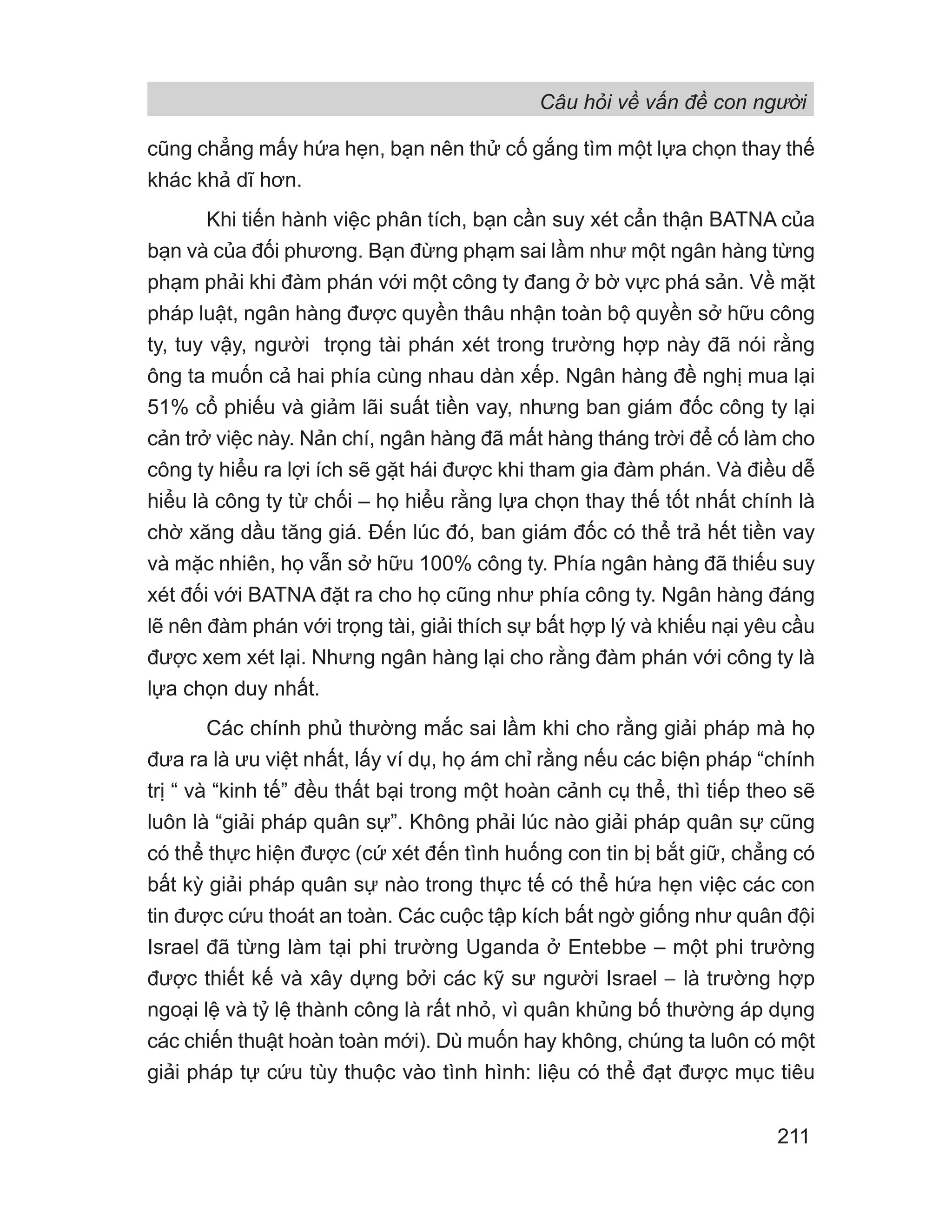 Câu hỏi về vấn đề con người
211
cũng chẳng mấy hứa hẹn, bạn nên thử cố gắng tìm một lựa chọn thay thế
khác khả dĩ hơn.
Khi tiến hành việc phân tích, bạn cần suy xét cẩn thận BATNA của
bạn và của đối phương. Bạn đừng phạm sai lầm như một ngân hàng từng
phạm phải khi đàm phán với một công ty đang ở bờ vực phá sản. Về mặt
pháp luật, ngân hàng được quyền thâu nhận toàn bộ quyền sở hữu công
ty, tuy vậy, người trọng tài phán xét trong trường hợp này đã nói rằng
ông ta muốn cả hai phía cùng nhau dàn xếp. Ngân hàng đề nghị mua lại
51% cổ phiếu và giảm lãi suất tiền vay, nhưng ban giám đốc công ty lại
cản trở việc này. Nản chí, ngân hàng đã mất hàng tháng trời để cố làm cho
công ty hiểu ra lợi ích sẽ gặt hái được khi tham gia đàm phán. Và điều dễ
hiểu là công ty từ chối – họ hiểu rằng lựa chọn thay thế tốt nhất chính là
chờ xăng dầu tăng giá. Đến lúc đó, ban giám đốc có thể trả hết tiền vay
và mặc nhiên, họ vẫn sở hữu 100% công ty. Phía ngân hàng đã thiếu suy
xét đối với BATNA đặt ra cho họ cũng như phía công ty. Ngân hàng đáng
lẽ nên đàm phán với trọng tài, giải thích sự bất hợp lý và khiếu nại yêu cầu
được xem xét lại. Nhưng ngân hàng lại cho rằng đàm phán với công ty là
lựa chọn duy nhất.
Các chính phủ thường mắc sai lầm khi cho rằng giải pháp mà họ
đưa ra là ưu việt nhất, lấy ví dụ, họ ám chỉ rằng nếu các biện pháp “chính
trị “ và “kinh tế” đều thất bại trong một hoàn cảnh cụ thể, thì tiếp theo sẽ
luôn là “giải pháp quân sự”. Không phải lúc nào giải pháp quân sự cũng
có thể thực hiện được (cứ xét đến tình huống con tin bị bắt giữ, chẳng có
bất kỳ giải pháp quân sự nào trong thực tế có thể hứa hẹn việc các con
tin được cứu thoát an toàn. Các cuộc tập kích bất ngờ giống như quân đội
Israel đã từng làm tại phi trường Uganda ở Entebbe – một phi trường
được thiết kế và xây dựng bởi các kỹ sư người Israel − là trường hợp
ngoại lệ và tỷ lệ thành công là rất nhỏ, vì quân khủng bố thường áp dụng
các chiến thuật hoàn toàn mới). Dù muốn hay không, chúng ta luôn có một
giải pháp tự cứu tùy thuộc vào tình hình: liệu có thể đạt được mục tiêu
 