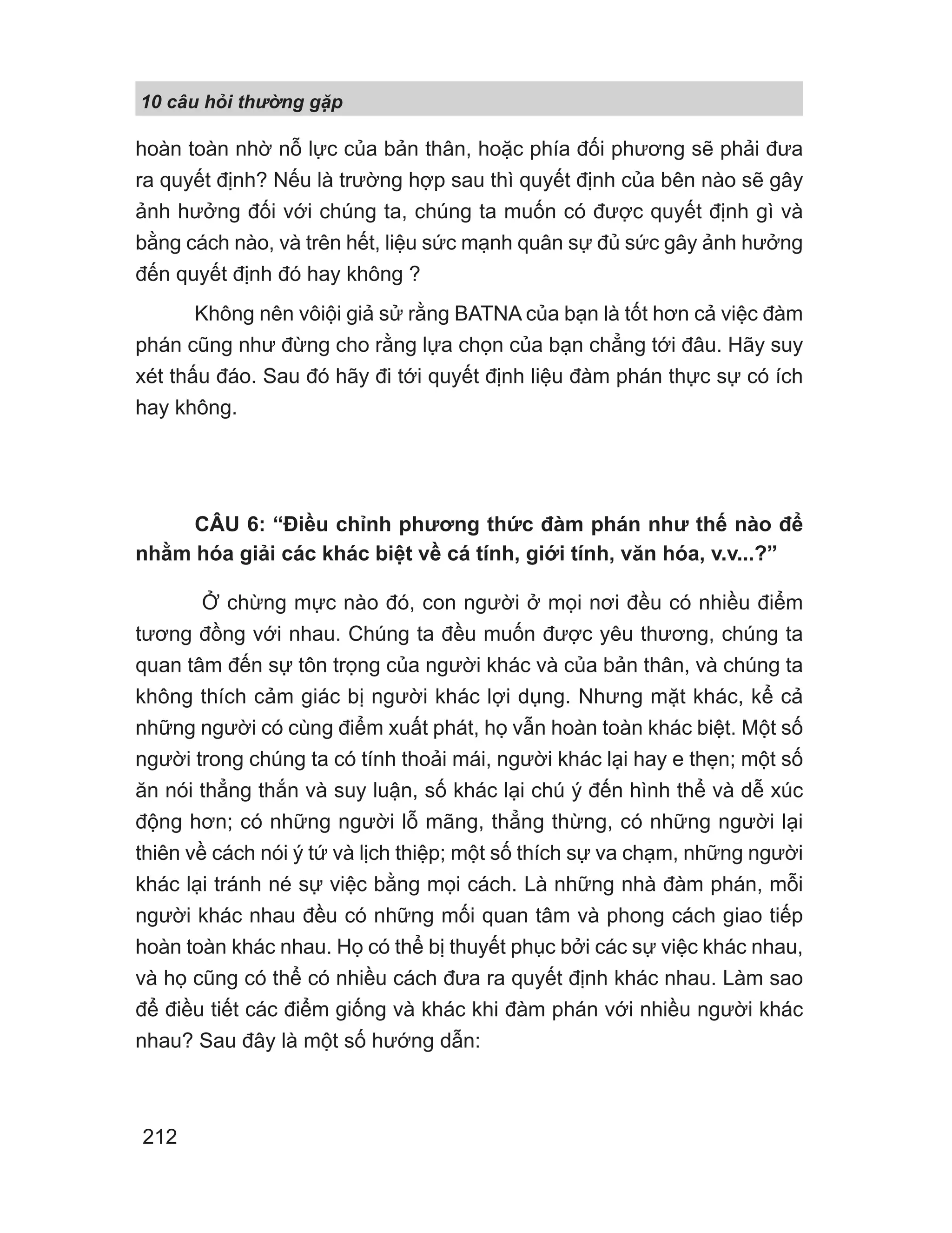 10 câu h i th ng g p
212
hoàn toàn nhờ nỗ lực của bản thân, hoặc phía đối phương sẽ phải đưa
ra quyết định? Nếu là trường hợp sau thì quyết định của bên nào sẽ gây
ảnh hưởng đối với chúng ta, chúng ta muốn có được quyết định gì và
bằng cách nào, và trên hết, liệu sức mạnh quân sự đủ sức gây ảnh hưởng
đến quyết định đó hay không ?
Không nên vôiội giả sử rằng BATNA của bạn là tốt hơn cả việc đàm
phán cũng như đừng cho rằng lựa chọn của bạn chẳng tới đâu. Hãy suy
xét thấu đáo. Sau đó hãy đi tới quyết định liệu đàm phán thực sự có ích
hay không.
CÂU 6: “Điều chỉnh phương thức đàm phán như thế nào để
nhằm hóa giải các khác biệt về cá tính, giới tính, văn hóa, v.v...?”
Ở chừng mực nào đó, con người ở mọi nơi đều có nhiều điểm
tương đồng với nhau. Chúng ta đều muốn được yêu thương, chúng ta
quan tâm đến sự tôn trọng của người khác và của bản thân, và chúng ta
không thích cảm giác bị người khác lợi dụng. Nhưng mặt khác, kể cả
những người có cùng điểm xuất phát, họ vẫn hoàn toàn khác biệt. Một số
người trong chúng ta có tính thoải mái, người khác lại hay e thẹn; một số
ăn nói thẳng thắn và suy luận, số khác lại chú ý đến hình thể và dễ xúc
động hơn; có những người lỗ mãng, thẳng thừng, có những người lại
thiên về cách nói ý tứ và lịch thiệp; một số thích sự va chạm, những người
khác lại tránh né sự việc bằng mọi cách. Là những nhà đàm phán, mỗi
người khác nhau đều có những mối quan tâm và phong cách giao tiếp
hoàn toàn khác nhau. Họ có thể bị thuyết phục bởi các sự việc khác nhau,
và họ cũng có thể có nhiều cách đưa ra quyết định khác nhau. Làm sao
để điều tiết các điểm giống và khác khi đàm phán với nhiều người khác
nhau? Sau đây là một số hướng dẫn:
 