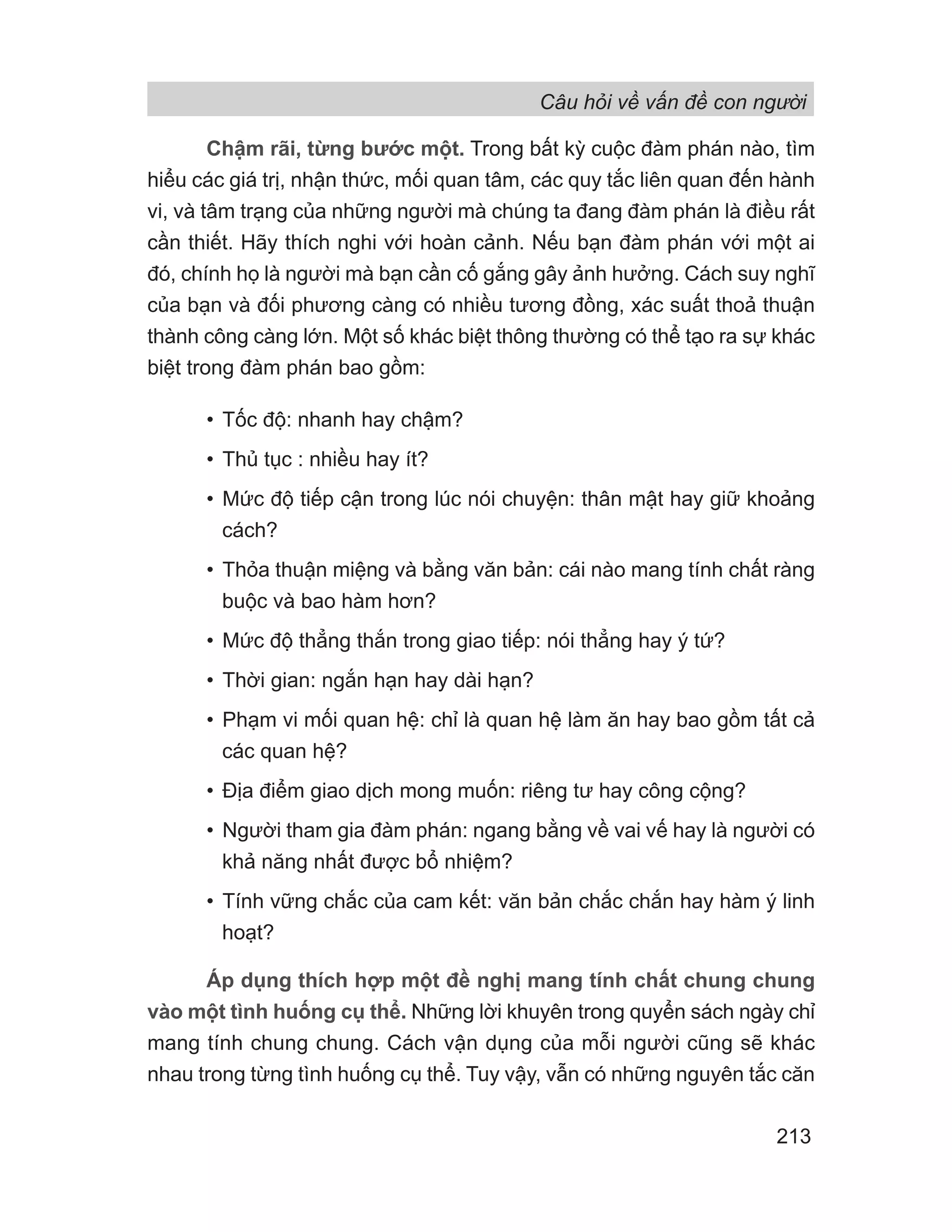 Câu hỏi về vấn đề con người
213
Chậm rãi, từng bước một. Trong bất kỳ cuộc đàm phán nào, tìm
hiểu các giá trị, nhận thức, mối quan tâm, các quy tắc liên quan đến hành
vi, và tâm trạng của những người mà chúng ta đang đàm phán là điều rất
cần thiết. Hãy thích nghi với hoàn cảnh. Nếu bạn đàm phán với một ai
đó, chính họ là người mà bạn cần cố gắng gây ảnh hưởng. Cách suy nghĩ
của bạn và đối phương càng có nhiều tương đồng, xác suất thoả thuận
thành công càng lớn. Một số khác biệt thông thường có thể tạo ra sự khác
biệt trong đàm phán bao gồm:
• Tốc độ: nhanh hay chậm?
• Thủ tục : nhiều hay ít?
• Mức độ tiếp cận trong lúc nói chuyện: thân mật hay giữ khoảng
cách?
• Thỏa thuận miệng và bằng văn bản: cái nào mang tính chất ràng
buộc và bao hàm hơn?
• Mức độ thẳng thắn trong giao tiếp: nói thẳng hay ý tứ?
• Thời gian: ngắn hạn hay dài hạn?
• Phạm vi mối quan hệ: chỉ là quan hệ làm ăn hay bao gồm tất cả
các quan hệ?
• Địa điểm giao dịch mong muốn: riêng tư hay công cộng?
• Người tham gia đàm phán: ngang bằng về vai vế hay là người có
khả năng nhất được bổ nhiệm?
• Tính vững chắc của cam kết: văn bản chắc chắn hay hàm ý linh
hoạt?
Áp dụng thích hợp một đề nghị mang tính chất chung chung
vào một tình huống cụ thể. Những lời khuyên trong quyển sách ngày chỉ
mang tính chung chung. Cách vận dụng của mỗi người cũng sẽ khác
nhau trong từng tình huống cụ thể. Tuy vậy, vẫn có những nguyên tắc căn
 