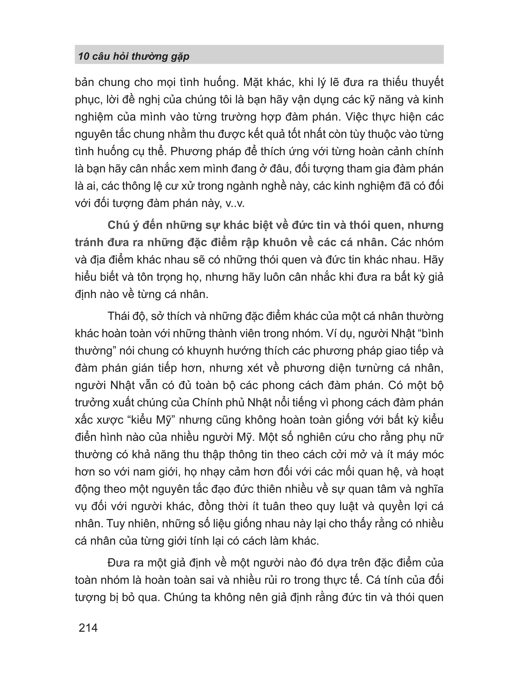 10 câu h i th ng g p
214
bản chung cho mọi tình huống. Mặt khác, khi lý lẽ đưa ra thiếu thuyết
phục, lời đề nghị của chúng tôi là bạn hãy vận dụng các kỹ năng và kinh
nghiệm của mình vào từng trường hợp đàm phán. Việc thực hiện các
nguyên tắc chung nhằm thu được kết quả tốt nhất còn tùy thuộc vào từng
tình huống cụ thể. Phương pháp để thích ứng với từng hoàn cảnh chính
là bạn hãy cân nhắc xem mình đang ở đâu, đối tượng tham gia đàm phán
là ai, các thông lệ cư xử trong ngành nghề này, các kinh nghiệm đã có đối
với đối tượng đàm phán này, v..v.
Chú ý đến những sự khác biệt về đức tin và thói quen, nhưng
tránh đưa ra những đặc điểm rập khuôn về các cá nhân. Các nhóm
và địa điểm khác nhau sẽ có những thói quen và đức tin khác nhau. Hãy
hiểu biết và tôn trọng họ, nhưng hãy luôn cân nhắc khi đưa ra bất kỳ giả
định nào về từng cá nhân.
Thái độ, sở thích và những đặc điểm khác của một cá nhân thường
khác hoàn toàn với những thành viên trong nhóm. Ví dụ, người Nhật “bình
thường” nói chung có khuynh hướng thích các phương pháp giao tiếp và
đàm phán gián tiếp hơn, nhưng xét về phương diện tưnừng cá nhân,
người Nhật vẫn có đủ toàn bộ các phong cách đàm phán. Có một bộ
trưởng xuất chúng của Chính phủ Nhật nổi tiếng vì phong cách đàm phán
xấc xược “kiểu Mỹ” nhưng cũng không hoàn toàn giống với bất kỳ kiểu
điển hình nào của nhiều người Mỹ. Một số nghiên cứu cho rằng phụ nữ
thường có khả năng thu thập thông tin theo cách cởi mở và ít máy móc
hơn so với nam giới, họ nhạy cảm hơn đối với các mối quan hệ, và hoạt
động theo một nguyên tắc đạo đức thiên nhiều về sự quan tâm và nghĩa
vụ đối với người khác, đồng thời ít tuân theo quy luật và quyền lợi cá
nhân. Tuy nhiên, những số liệu giống nhau này lại cho thấy rằng có nhiều
cá nhân của từng giới tính lại có cách làm khác.
Đưa ra một giả định về một người nào đó dựa trên đặc điểm của
toàn nhóm là hoàn toàn sai và nhiều rủi ro trong thực tế. Cá tính của đối
tượng bị bỏ qua. Chúng ta không nên giả định rằng đức tin và thói quen
 