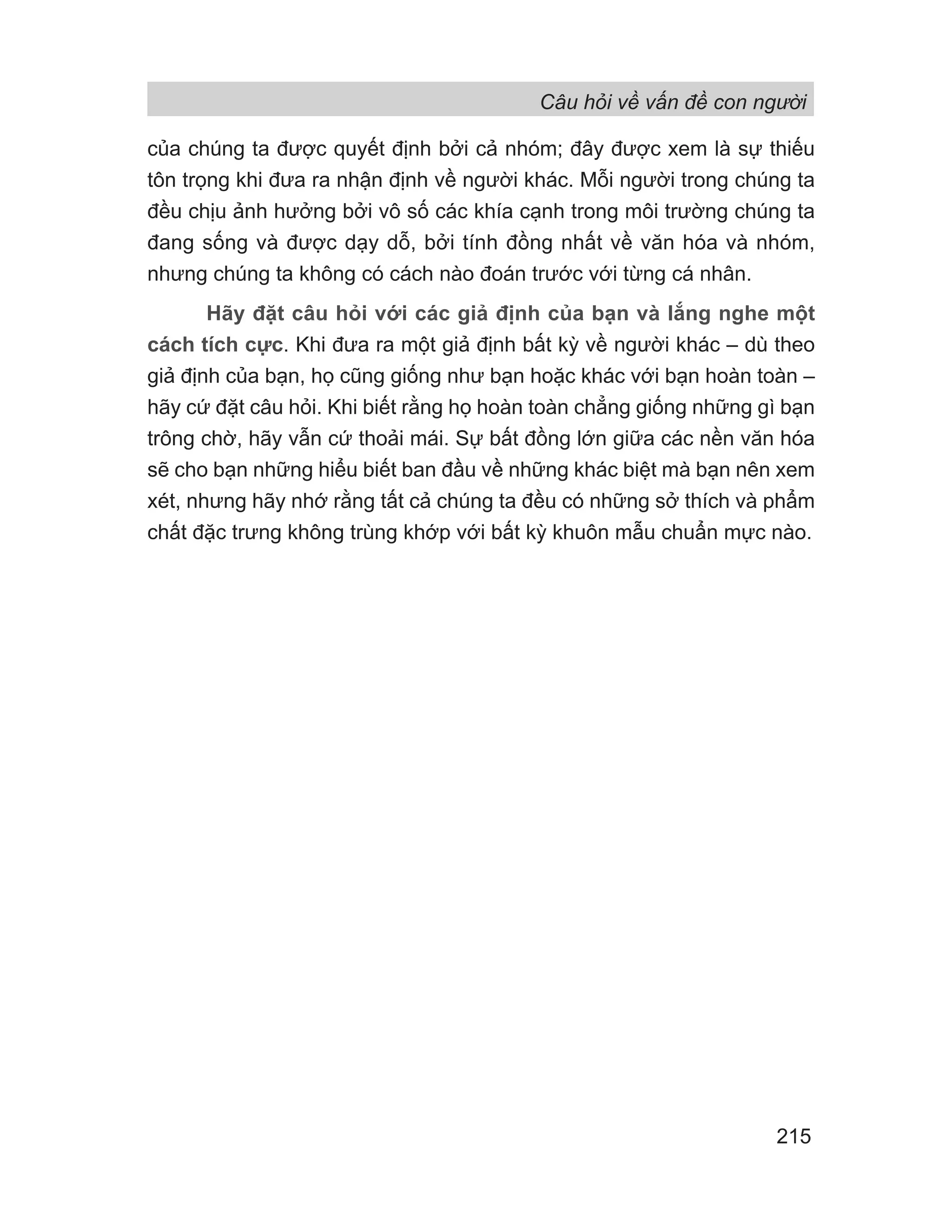 Câu hỏi về vấn đề con người
215
của chúng ta được quyết định bởi cả nhóm; đây được xem là sự thiếu
tôn trọng khi đưa ra nhận định về người khác. Mỗi người trong chúng ta
đều chịu ảnh hưởng bởi vô số các khía cạnh trong môi trường chúng ta
đang sống và được dạy dỗ, bởi tính đồng nhất về văn hóa và nhóm,
nhưng chúng ta không có cách nào đoán trước với từng cá nhân.
Hãy đặt câu hỏi với các giả định của bạn và lắng nghe một
cách tích cực. Khi đưa ra một giả định bất kỳ về người khác – dù theo
giả định của bạn, họ cũng giống như bạn hoặc khác với bạn hoàn toàn –
hãy cứ đặt câu hỏi. Khi biết rằng họ hoàn toàn chẳng giống những gì bạn
trông chờ, hãy vẫn cứ thoải mái. Sự bất đồng lớn giữa các nền văn hóa
sẽ cho bạn những hiểu biết ban đầu về những khác biệt mà bạn nên xem
xét, nhưng hãy nhớ rằng tất cả chúng ta đều có những sở thích và phẩm
chất đặc trưng không trùng khớp với bất kỳ khuôn mẫu chuẩn mực nào.
 