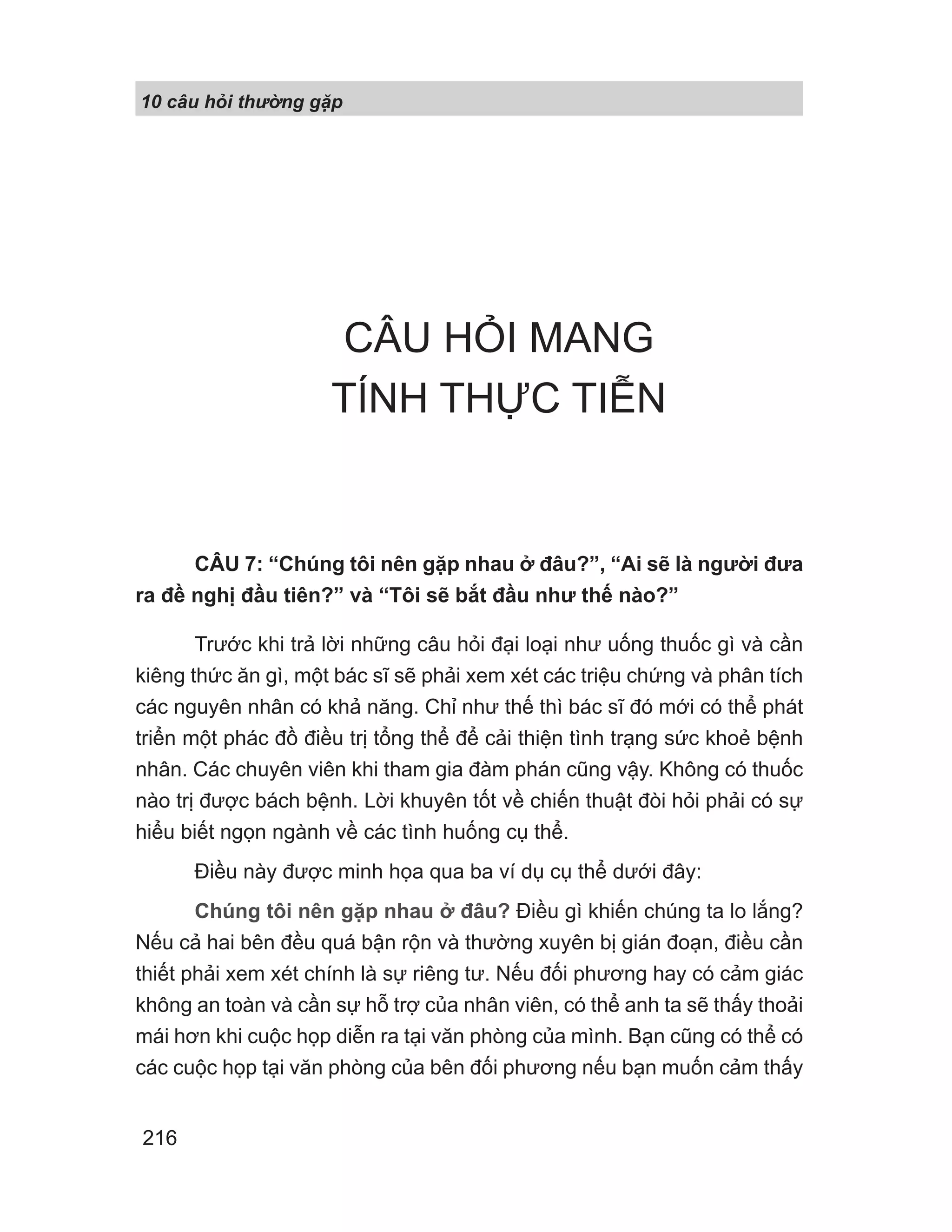 10 câu h i th ng g p
216
CÂU HỎI MANG
TÍNH THỰC TIỄN
CÂU 7: “Chúng tôi nên gặp nhau ở đâu?”, “Ai sẽ là người đưa
ra đề nghị đầu tiên?” và “Tôi sẽ bắt đầu như thế nào?”
Trước khi trả lời những câu hỏi đại loại như uống thuốc gì và cần
kiêng thức ăn gì, một bác sĩ sẽ phải xem xét các triệu chứng và phân tích
các nguyên nhân có khả năng. Chỉ như thế thì bác sĩ đó mới có thể phát
triển một phác đồ điều trị tổng thể để cải thiện tình trạng sức khoẻ bệnh
nhân. Các chuyên viên khi tham gia đàm phán cũng vậy. Không có thuốc
nào trị được bách bệnh. Lời khuyên tốt về chiến thuật đòi hỏi phải có sự
hiểu biết ngọn ngành về các tình huống cụ thể.
Điều này được minh họa qua ba ví dụ cụ thể dưới đây:
Chúng tôi nên gặp nhau ở đâu? Điều gì khiến chúng ta lo lắng?
Nếu cả hai bên đều quá bận rộn và thường xuyên bị gián đoạn, điều cần
thiết phải xem xét chính là sự riêng tư. Nếu đối phương hay có cảm giác
không an toàn và cần sự hỗ trợ của nhân viên, có thể anh ta sẽ thấy thoải
mái hơn khi cuộc họp diễn ra tại văn phòng của mình. Bạn cũng có thể có
các cuộc họp tại văn phòng của bên đối phương nếu bạn muốn cảm thấy
 