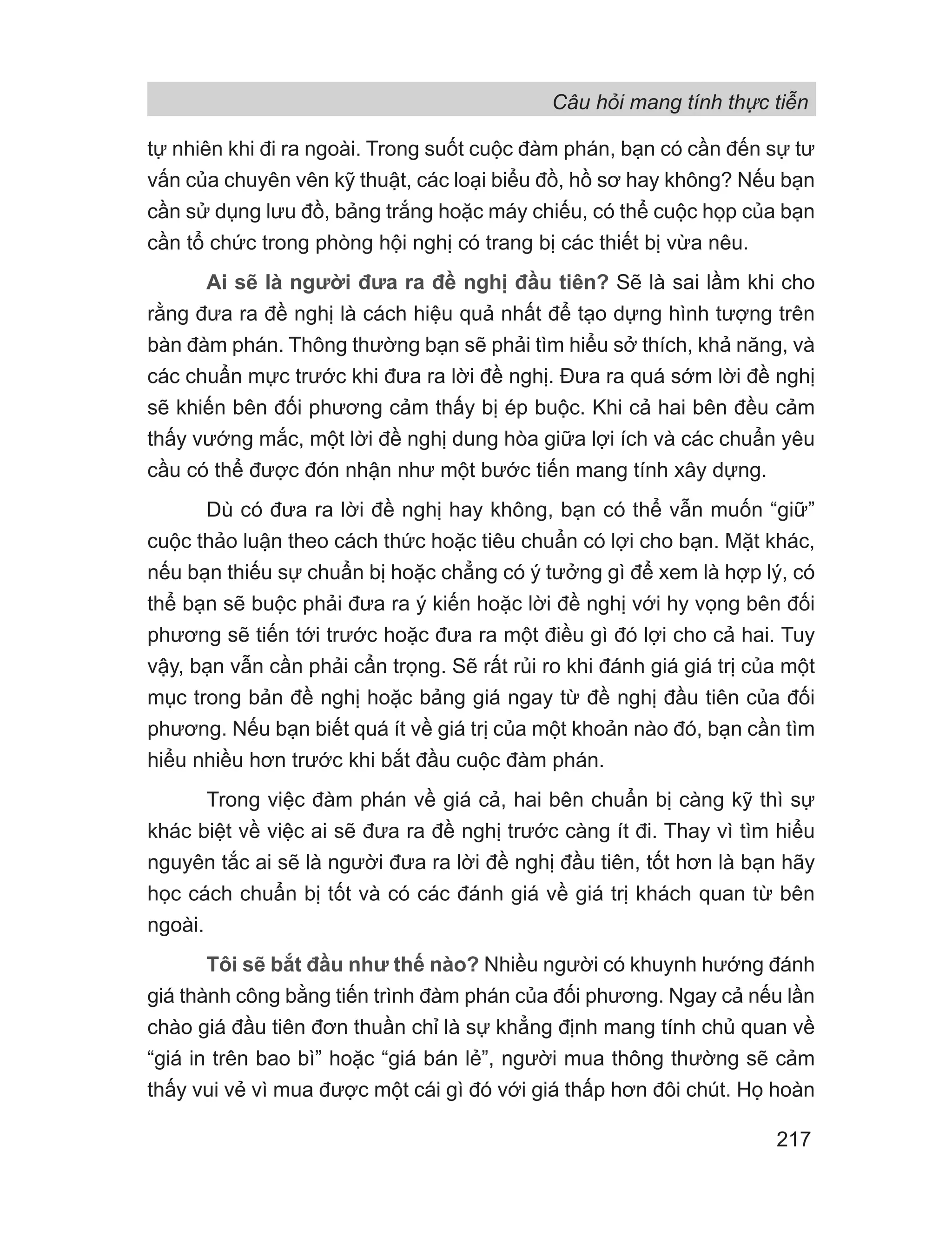 Câu hỏi mang tính thực tiễn
217
tự nhiên khi đi ra ngoài. Trong suốt cuộc đàm phán, bạn có cần đến sự tư
vấn của chuyên vên kỹ thuật, các loại biểu đồ, hồ sơ hay không? Nếu bạn
cần sử dụng lưu đồ, bảng trắng hoặc máy chiếu, có thể cuộc họp của bạn
cần tổ chức trong phòng hội nghị có trang bị các thiết bị vừa nêu.
Ai sẽ là người đưa ra đề nghị đầu tiên? Sẽ là sai lầm khi cho
rằng đưa ra đề nghị là cách hiệu quả nhất để tạo dựng hình tượng trên
bàn đàm phán. Thông thường bạn sẽ phải tìm hiểu sở thích, khả năng, và
các chuẩn mực trước khi đưa ra lời đề nghị. Đưa ra quá sớm lời đề nghị
sẽ khiến bên đối phương cảm thấy bị ép buộc. Khi cả hai bên đều cảm
thấy vướng mắc, một lời đề nghị dung hòa giữa lợi ích và các chuẩn yêu
cầu có thể được đón nhận như một bước tiến mang tính xây dựng.
Dù có đưa ra lời đề nghị hay không, bạn có thể vẫn muốn “giữ”
cuộc thảo luận theo cách thức hoặc tiêu chuẩn có lợi cho bạn. Mặt khác,
nếu bạn thiếu sự chuẩn bị hoặc chẳng có ý tưởng gì để xem là hợp lý, có
thể bạn sẽ buộc phải đưa ra ý kiến hoặc lời đề nghị với hy vọng bên đối
phương sẽ tiến tới trước hoặc đưa ra một điều gì đó lợi cho cả hai. Tuy
vậy, bạn vẫn cần phải cẩn trọng. Sẽ rất rủi ro khi đánh giá giá trị của một
mục trong bản đề nghị hoặc bảng giá ngay từ đề nghị đầu tiên của đối
phương. Nếu bạn biết quá ít về giá trị của một khoản nào đó, bạn cần tìm
hiểu nhiều hơn trước khi bắt đầu cuộc đàm phán.
Trong việc đàm phán về giá cả, hai bên chuẩn bị càng kỹ thì sự
khác biệt về việc ai sẽ đưa ra đề nghị trước càng ít đi. Thay vì tìm hiểu
nguyên tắc ai sẽ là người đưa ra lời đề nghị đầu tiên, tốt hơn là bạn hãy
học cách chuẩn bị tốt và có các đánh giá về giá trị khách quan từ bên
ngoài.
Tôi sẽ bắt đầu như thế nào? Nhiều người có khuynh hướng đánh
giá thành công bằng tiến trình đàm phán của đối phương. Ngay cả nếu lần
chào giá đầu tiên đơn thuần chỉ là sự khẳng định mang tính chủ quan về
“giá in trên bao bì” hoặc “giá bán lẻ”, người mua thông thường sẽ cảm
thấy vui vẻ vì mua được một cái gì đó với giá thấp hơn đôi chút. Họ hoàn
 
