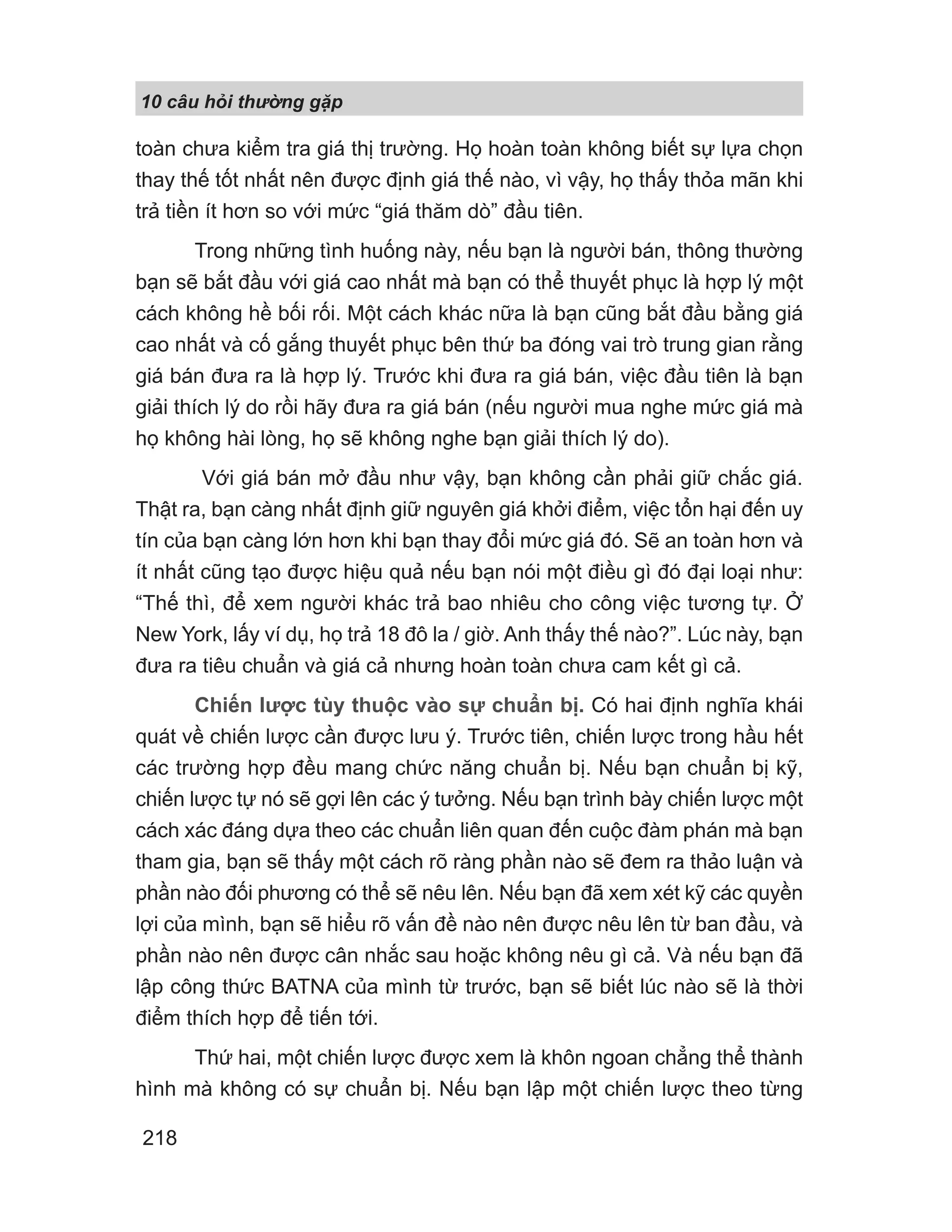 10 câu h i th ng g p
218
toàn chưa kiểm tra giá thị trường. Họ hoàn toàn không biết sự lựa chọn
thay thế tốt nhất nên được định giá thế nào, vì vậy, họ thấy thỏa mãn khi
trả tiền ít hơn so với mức “giá thăm dò” đầu tiên.
Trong những tình huống này, nếu bạn là người bán, thông thường
bạn sẽ bắt đầu với giá cao nhất mà bạn có thể thuyết phục là hợp lý một
cách không hề bối rối. Một cách khác nữa là bạn cũng bắt đầu bằng giá
cao nhất và cố gắng thuyết phục bên thứ ba đóng vai trò trung gian rằng
giá bán đưa ra là hợp lý. Trước khi đưa ra giá bán, việc đầu tiên là bạn
giải thích lý do rồi hãy đưa ra giá bán (nếu người mua nghe mức giá mà
họ không hài lòng, họ sẽ không nghe bạn giải thích lý do).
Với giá bán mở đầu như vậy, bạn không cần phải giữ chắc giá.
Thật ra, bạn càng nhất định giữ nguyên giá khởi điểm, việc tổn hại đến uy
tín của bạn càng lớn hơn khi bạn thay đổi mức giá đó. Sẽ an toàn hơn và
ít nhất cũng tạo được hiệu quả nếu bạn nói một điều gì đó đại loại như:
“Thế thì, để xem người khác trả bao nhiêu cho công việc tương tự. Ở
New York, lấy ví dụ, họ trả 18 đô la / giờ. Anh thấy thế nào?”. Lúc này, bạn
đưa ra tiêu chuẩn và giá cả nhưng hoàn toàn chưa cam kết gì cả.
Chiến lược tùy thuộc vào sự chuẩn bị. Có hai định nghĩa khái
quát về chiến lược cần được lưu ý. Trước tiên, chiến lược trong hầu hết
các trường hợp đều mang chức năng chuẩn bị. Nếu bạn chuẩn bị kỹ,
chiến lược tự nó sẽ gợi lên các ý tưởng. Nếu bạn trình bày chiến lược một
cách xác đáng dựa theo các chuẩn liên quan đến cuộc đàm phán mà bạn
tham gia, bạn sẽ thấy một cách rõ ràng phần nào sẽ đem ra thảo luận và
phần nào đối phương có thể sẽ nêu lên. Nếu bạn đã xem xét kỹ các quyền
lợi của mình, bạn sẽ hiểu rõ vấn đề nào nên được nêu lên từ ban đầu, và
phần nào nên được cân nhắc sau hoặc không nêu gì cả. Và nếu bạn đã
lập công thức BATNA của mình từ trước, bạn sẽ biết lúc nào sẽ là thời
điểm thích hợp để tiến tới.
Thứ hai, một chiến lược được xem là khôn ngoan chẳng thể thành
hình mà không có sự chuẩn bị. Nếu bạn lập một chiến lược theo từng
 