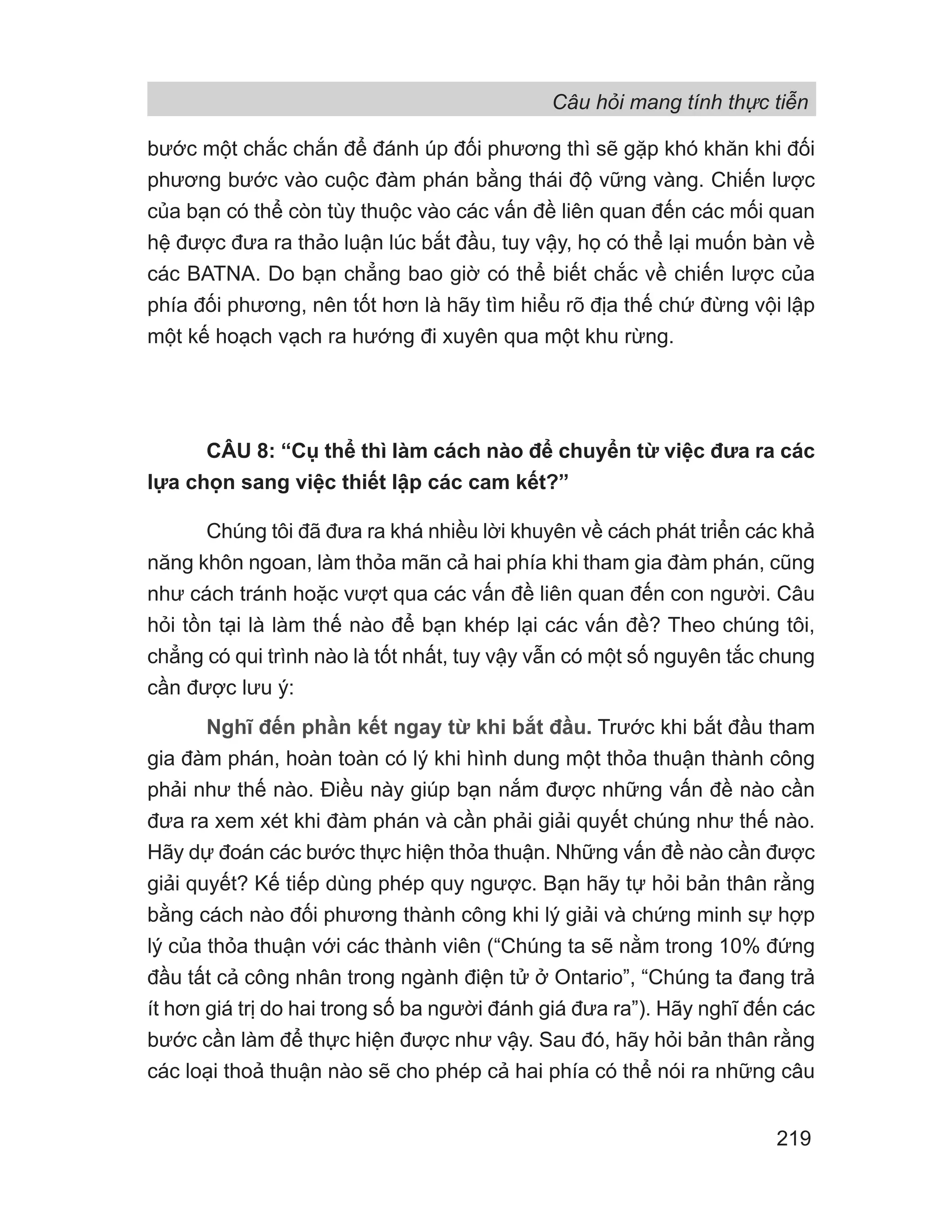 Câu hỏi mang tính thực tiễn
219
bước một chắc chắn để đánh úp đối phương thì sẽ gặp khó khăn khi đối
phương bước vào cuộc đàm phán bằng thái độ vững vàng. Chiến lược
của bạn có thể còn tùy thuộc vào các vấn đề liên quan đến các mối quan
hệ được đưa ra thảo luận lúc bắt đầu, tuy vậy, họ có thể lại muốn bàn về
các BATNA. Do bạn chẳng bao giờ có thể biết chắc về chiến lược của
phía đối phương, nên tốt hơn là hãy tìm hiểu rõ địa thế chứ đừng vội lập
một kế hoạch vạch ra hướng đi xuyên qua một khu rừng.
CÂU 8: “Cụ thể thì làm cách nào để chuyển từ việc đưa ra các
lựa chọn sang việc thiết lập các cam kết?”
Chúng tôi đã đưa ra khá nhiều lời khuyên về cách phát triển các khả
năng khôn ngoan, làm thỏa mãn cả hai phía khi tham gia đàm phán, cũng
như cách tránh hoặc vượt qua các vấn đề liên quan đến con người. Câu
hỏi tồn tại là làm thế nào để bạn khép lại các vấn đề? Theo chúng tôi,
chẳng có qui trình nào là tốt nhất, tuy vậy vẫn có một số nguyên tắc chung
cần được lưu ý:
Nghĩ đến phần kết ngay từ khi bắt đầu. Trước khi bắt đầu tham
gia đàm phán, hoàn toàn có lý khi hình dung một thỏa thuận thành công
phải như thế nào. Điều này giúp bạn nắm được những vấn đề nào cần
đưa ra xem xét khi đàm phán và cần phải giải quyết chúng như thế nào.
Hãy dự đoán các bước thực hiện thỏa thuận. Những vấn đề nào cần được
giải quyết? Kế tiếp dùng phép quy ngược. Bạn hãy tự hỏi bản thân rằng
bằng cách nào đối phương thành công khi lý giải và chứng minh sự hợp
lý của thỏa thuận với các thành viên (“Chúng ta sẽ nằm trong 10% đứng
đầu tất cả công nhân trong ngành điện tử ở Ontario”, “Chúng ta đang trả
ít hơn giá trị do hai trong số ba người đánh giá đưa ra”). Hãy nghĩ đến các
bước cần làm để thực hiện được như vậy. Sau đó, hãy hỏi bản thân rằng
các loại thoả thuận nào sẽ cho phép cả hai phía có thể nói ra những câu
 