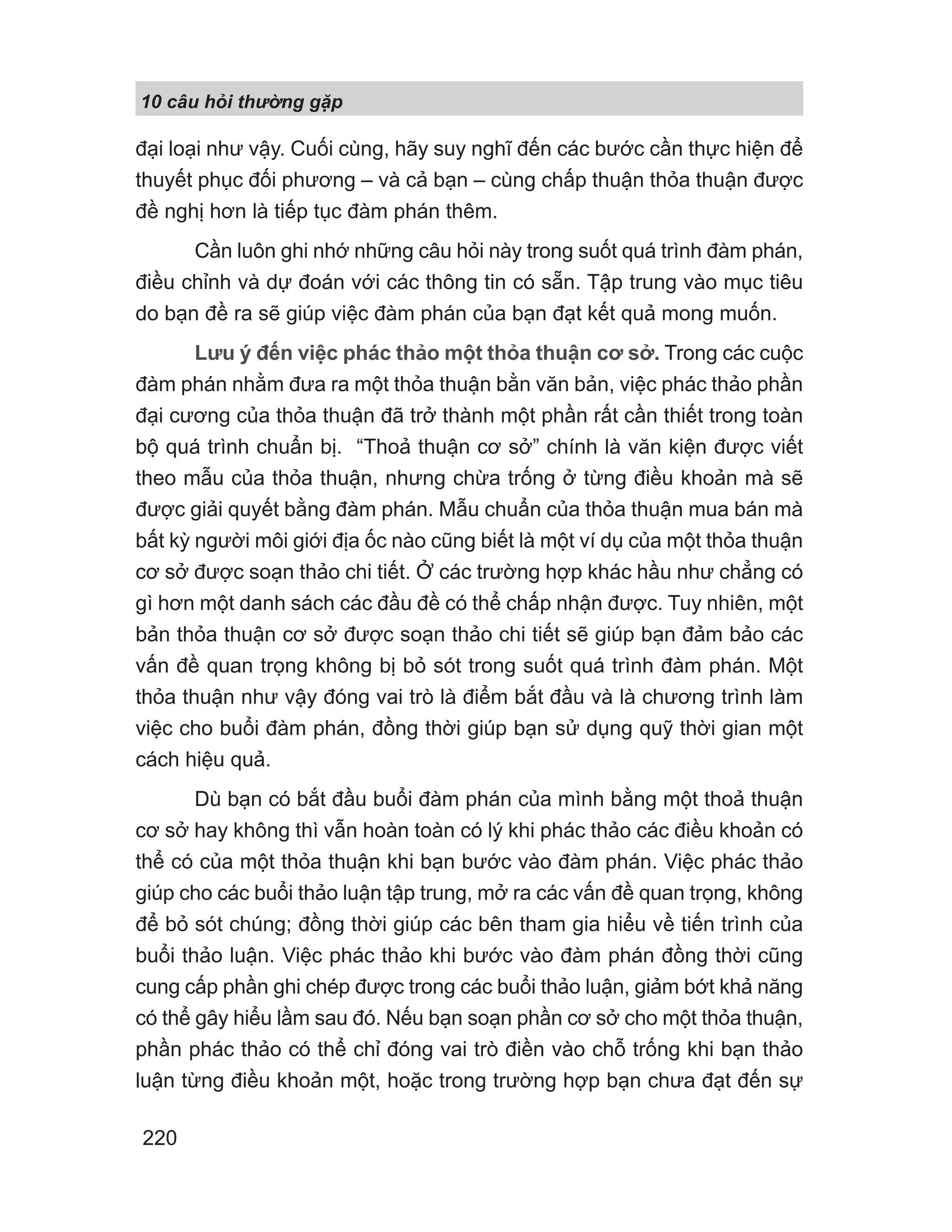 10 câu h i th ng g p
220
đại loại như vậy. Cuối cùng, hãy suy nghĩ đến các bước cần thực hiện để
thuyết phục đối phương – và cả bạn – cùng chấp thuận thỏa thuận được
đề nghị hơn là tiếp tục đàm phán thêm.
Cần luôn ghi nhớ những câu hỏi này trong suốt quá trình đàm phán,
điều chỉnh và dự đoán với các thông tin có sẵn. Tập trung vào mục tiêu
do bạn đề ra sẽ giúp việc đàm phán của bạn đạt kết quả mong muốn.
Lưu ý đến việc phác thảo một thỏa thuận cơ sở. Trong các cuộc
đàm phán nhằm đưa ra một thỏa thuận bằn văn bản, việc phác thảo phần
đại cương của thỏa thuận đã trở thành một phần rất cần thiết trong toàn
bộ quá trình chuẩn bị. “Thoả thuận cơ sở” chính là văn kiện được viết
theo mẫu của thỏa thuận, nhưng chừa trống ở từng điều khoản mà sẽ
được giải quyết bằng đàm phán. Mẫu chuẩn của thỏa thuận mua bán mà
bất kỳ người môi giới địa ốc nào cũng biết là một ví dụ của một thỏa thuận
cơ sở được soạn thảo chi tiết. Ở các trường hợp khác hầu như chẳng có
gì hơn một danh sách các đầu đề có thể chấp nhận được. Tuy nhiên, một
bản thỏa thuận cơ sở được soạn thảo chi tiết sẽ giúp bạn đảm bảo các
vấn đề quan trọng không bị bỏ sót trong suốt quá trình đàm phán. Một
thỏa thuận như vậy đóng vai trò là điểm bắt đầu và là chương trình làm
việc cho buổi đàm phán, đồng thời giúp bạn sử dụng quỹ thời gian một
cách hiệu quả.
Dù bạn có bắt đầu buổi đàm phán của mình bằng một thoả thuận
cơ sở hay không thì vẫn hoàn toàn có lý khi phác thảo các điều khoản có
thể có của một thỏa thuận khi bạn bước vào đàm phán. Việc phác thảo
giúp cho các buổi thảo luận tập trung, mở ra các vấn đề quan trọng, không
để bỏ sót chúng; đồng thời giúp các bên tham gia hiểu về tiến trình của
buổi thảo luận. Việc phác thảo khi bước vào đàm phán đồng thời cũng
cung cấp phần ghi chép được trong các buổi thảo luận, giảm bớt khả năng
có thể gây hiểu lầm sau đó. Nếu bạn soạn phần cơ sở cho một thỏa thuận,
phần phác thảo có thể chỉ đóng vai trò điền vào chỗ trống khi bạn thảo
luận từng điều khoản một, hoặc trong trường hợp bạn chưa đạt đến sự
 
