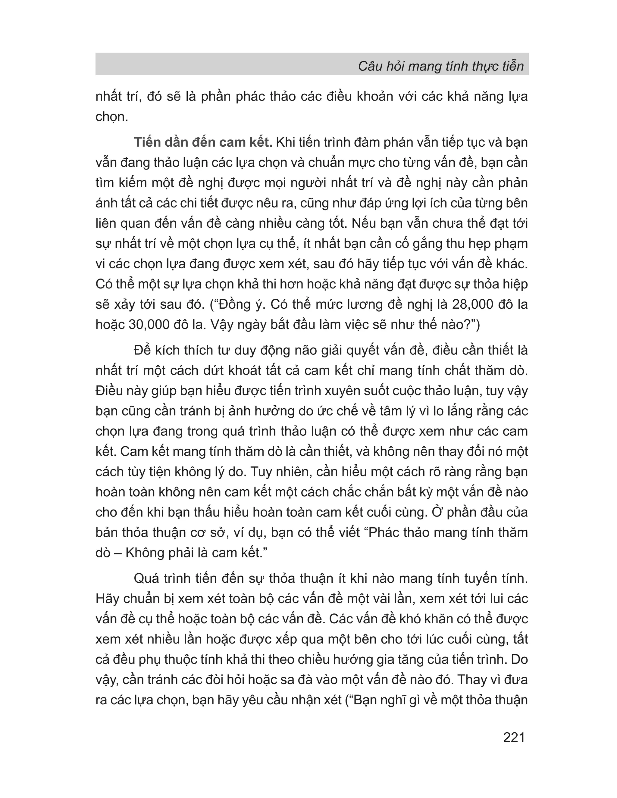 Câu hỏi mang tính thực tiễn
221
nhất trí, đó sẽ là phần phác thảo các điều khoản với các khả năng lựa
chọn.
Tiến dần đến cam kết. Khi tiến trình đàm phán vẫn tiếp tục và bạn
vẫn đang thảo luận các lựa chọn và chuẩn mực cho từng vấn đề, bạn cần
tìm kiếm một đề nghị được mọi người nhất trí và đề nghị này cần phản
ánh tất cả các chi tiết được nêu ra, cũng như đáp ứng lợi ích của từng bên
liên quan đến vấn đề càng nhiều càng tốt. Nếu bạn vẫn chưa thể đạt tới
sự nhất trí về một chọn lựa cụ thể, ít nhất bạn cần cố gắng thu hẹp phạm
vi các chọn lựa đang được xem xét, sau đó hãy tiếp tục với vấn đề khác.
Có thể một sự lựa chọn khả thi hơn hoặc khả năng đạt được sự thỏa hiệp
sẽ xảy tới sau đó. (“Đồng ý. Có thể mức lương đề nghị là 28,000 đô la
hoặc 30,000 đô la. Vậy ngày bắt đầu làm việc sẽ như thế nào?”)
Để kích thích tư duy động não giải quyết vấn đề, điều cần thiết là
nhất trí một cách dứt khoát tất cả cam kết chỉ mang tính chất thăm dò.
Điều này giúp bạn hiểu được tiến trình xuyên suốt cuộc thảo luận, tuy vậy
bạn cũng cần tránh bị ảnh hưởng do ức chế về tâm lý vì lo lắng rằng các
chọn lựa đang trong quá trình thảo luận có thể được xem như các cam
kết. Cam kết mang tính thăm dò là cần thiết, và không nên thay đổi nó một
cách tùy tiện không lý do. Tuy nhiên, cần hiểu một cách rõ ràng rằng bạn
hoàn toàn không nên cam kết một cách chắc chắn bất kỳ một vấn đề nào
cho đến khi bạn thấu hiểu hoàn toàn cam kết cuối cùng. Ở phần đầu của
bản thỏa thuận cơ sở, ví dụ, bạn có thể viết “Phác thảo mang tính thăm
dò – Không phải là cam kết.”
Quá trình tiến đến sự thỏa thuận ít khi nào mang tính tuyến tính.
Hãy chuẩn bị xem xét toàn bộ các vấn đề một vài lần, xem xét tới lui các
vấn đề cụ thể hoặc toàn bộ các vấn đề. Các vấn đề khó khăn có thể được
xem xét nhiều lần hoặc được xếp qua một bên cho tới lúc cuối cùng, tất
cả đều phụ thuộc tính khả thi theo chiều hướng gia tăng của tiến trình. Do
vậy, cần tránh các đòi hỏi hoặc sa đà vào một vấn đề nào đó. Thay vì đưa
ra các lựa chọn, bạn hãy yêu cầu nhận xét (“Bạn nghĩ gì về một thỏa thuận
 
