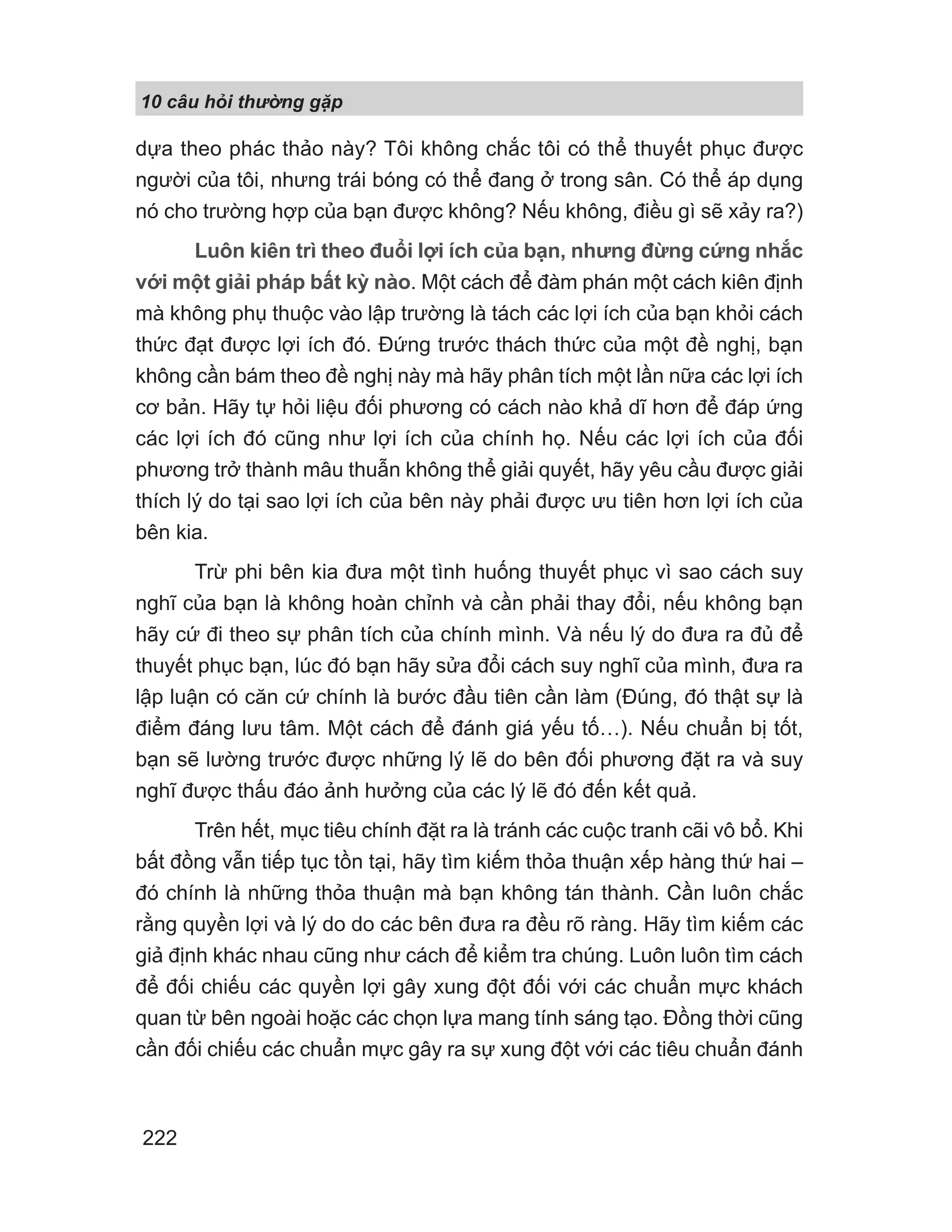 10 câu h i th ng g p
222
dựa theo phác thảo này? Tôi không chắc tôi có thể thuyết phục được
người của tôi, nhưng trái bóng có thể đang ở trong sân. Có thể áp dụng
nó cho trường hợp của bạn được không? Nếu không, điều gì sẽ xảy ra?)
Luôn kiên trì theo đuổi lợi ích của bạn, nhưng đừng cứng nhắc
với một giải pháp bất kỳ nào. Một cách để đàm phán một cách kiên định
mà không phụ thuộc vào lập trường là tách các lợi ích của bạn khỏi cách
thức đạt được lợi ích đó. Đứng trước thách thức của một đề nghị, bạn
không cần bám theo đề nghị này mà hãy phân tích một lần nữa các lợi ích
cơ bản. Hãy tự hỏi liệu đối phương có cách nào khả dĩ hơn để đáp ứng
các lợi ích đó cũng như lợi ích của chính họ. Nếu các lợi ích của đối
phương trở thành mâu thuẫn không thể giải quyết, hãy yêu cầu được giải
thích lý do tại sao lợi ích của bên này phải được ưu tiên hơn lợi ích của
bên kia.
Trừ phi bên kia đưa một tình huống thuyết phục vì sao cách suy
nghĩ của bạn là không hoàn chỉnh và cần phải thay đổi, nếu không bạn
hãy cứ đi theo sự phân tích của chính mình. Và nếu lý do đưa ra đủ để
thuyết phục bạn, lúc đó bạn hãy sửa đổi cách suy nghĩ của mình, đưa ra
lập luận có căn cứ chính là bước đầu tiên cần làm (Đúng, đó thật sự là
điểm đáng lưu tâm. Một cách để đánh giá yếu tố…). Nếu chuẩn bị tốt,
bạn sẽ lường trước được những lý lẽ do bên đối phương đặt ra và suy
nghĩ được thấu đáo ảnh hưởng của các lý lẽ đó đến kết quả.
Trên hết, mục tiêu chính đặt ra là tránh các cuộc tranh cãi vô bổ. Khi
bất đồng vẫn tiếp tục tồn tại, hãy tìm kiếm thỏa thuận xếp hàng thứ hai –
đó chính là những thỏa thuận mà bạn không tán thành. Cần luôn chắc
rằng quyền lợi và lý do do các bên đưa ra đều rõ ràng. Hãy tìm kiếm các
giả định khác nhau cũng như cách để kiểm tra chúng. Luôn luôn tìm cách
để đối chiếu các quyền lợi gây xung đột đối với các chuẩn mực khách
quan từ bên ngoài hoặc các chọn lựa mang tính sáng tạo. Đồng thời cũng
cần đối chiếu các chuẩn mực gây ra sự xung đột với các tiêu chuẩn đánh
 