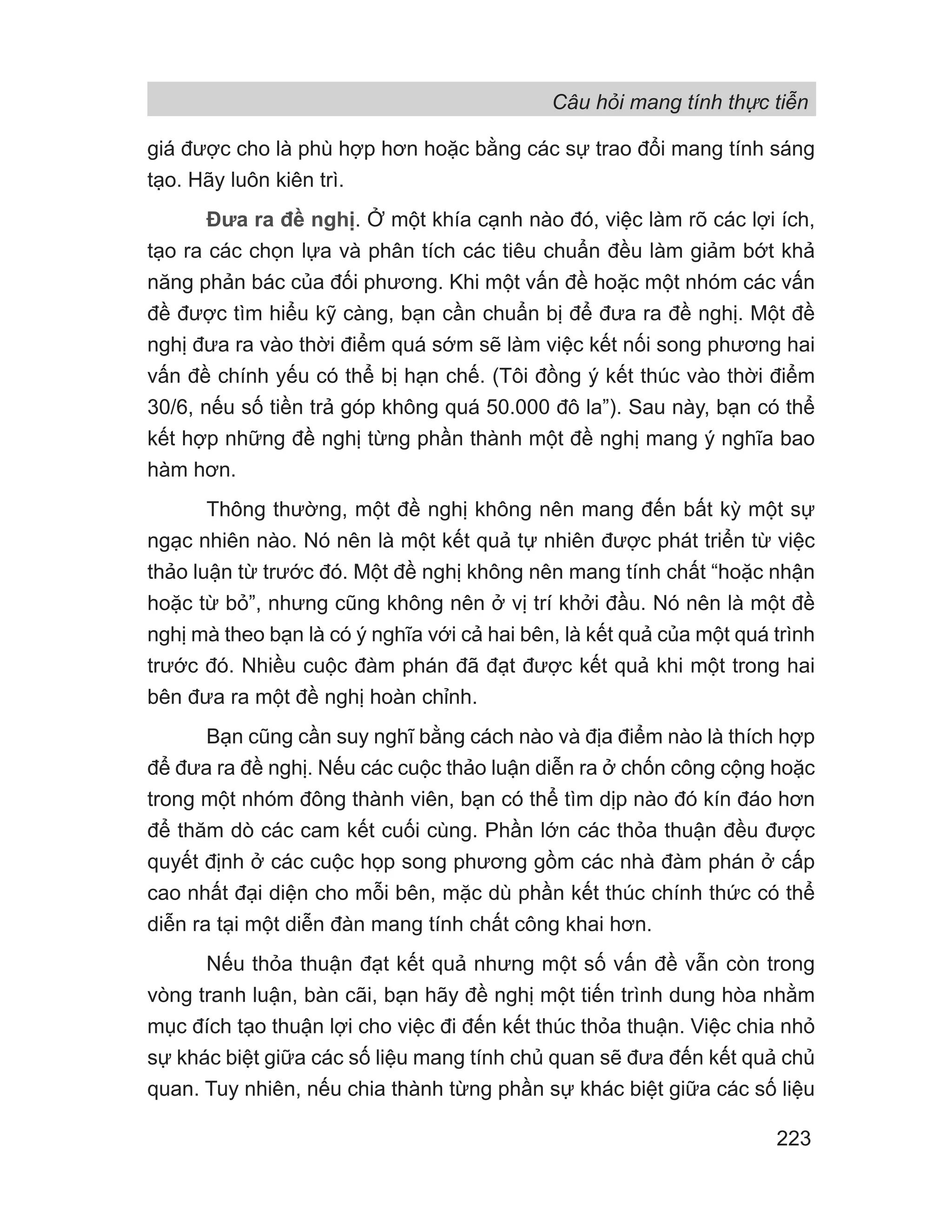 Câu hỏi mang tính thực tiễn
223
giá được cho là phù hợp hơn hoặc bằng các sự trao đổi mang tính sáng
tạo. Hãy luôn kiên trì.
Đưa ra đề nghị. Ở một khía cạnh nào đó, việc làm rõ các lợi ích,
tạo ra các chọn lựa và phân tích các tiêu chuẩn đều làm giảm bớt khả
năng phản bác của đối phương. Khi một vấn đề hoặc một nhóm các vấn
đề được tìm hiểu kỹ càng, bạn cần chuẩn bị để đưa ra đề nghị. Một đề
nghị đưa ra vào thời điểm quá sớm sẽ làm việc kết nối song phương hai
vấn đề chính yếu có thể bị hạn chế. (Tôi đồng ý kết thúc vào thời điểm
30/6, nếu số tiền trả góp không quá 50.000 đô la”). Sau này, bạn có thể
kết hợp những đề nghị từng phần thành một đề nghị mang ý nghĩa bao
hàm hơn.
Thông thường, một đề nghị không nên mang đến bất kỳ một sự
ngạc nhiên nào. Nó nên là một kết quả tự nhiên được phát triển từ việc
thảo luận từ trước đó. Một đề nghị không nên mang tính chất “hoặc nhận
hoặc từ bỏ”, nhưng cũng không nên ở vị trí khởi đầu. Nó nên là một đề
nghị mà theo bạn là có ý nghĩa với cả hai bên, là kết quả của một quá trình
trước đó. Nhiều cuộc đàm phán đã đạt được kết quả khi một trong hai
bên đưa ra một đề nghị hoàn chỉnh.
Bạn cũng cần suy nghĩ bằng cách nào và địa điểm nào là thích hợp
để đưa ra đề nghị. Nếu các cuộc thảo luận diễn ra ở chốn công cộng hoặc
trong một nhóm đông thành viên, bạn có thể tìm dịp nào đó kín đáo hơn
để thăm dò các cam kết cuối cùng. Phần lớn các thỏa thuận đều được
quyết định ở các cuộc họp song phương gồm các nhà đàm phán ở cấp
cao nhất đại diện cho mỗi bên, mặc dù phần kết thúc chính thức có thể
diễn ra tại một diễn đàn mang tính chất công khai hơn.
Nếu thỏa thuận đạt kết quả nhưng một số vấn đề vẫn còn trong
vòng tranh luận, bàn cãi, bạn hãy đề nghị một tiến trình dung hòa nhằm
mục đích tạo thuận lợi cho việc đi đến kết thúc thỏa thuận. Việc chia nhỏ
sự khác biệt giữa các số liệu mang tính chủ quan sẽ đưa đến kết quả chủ
quan. Tuy nhiên, nếu chia thành từng phần sự khác biệt giữa các số liệu
 