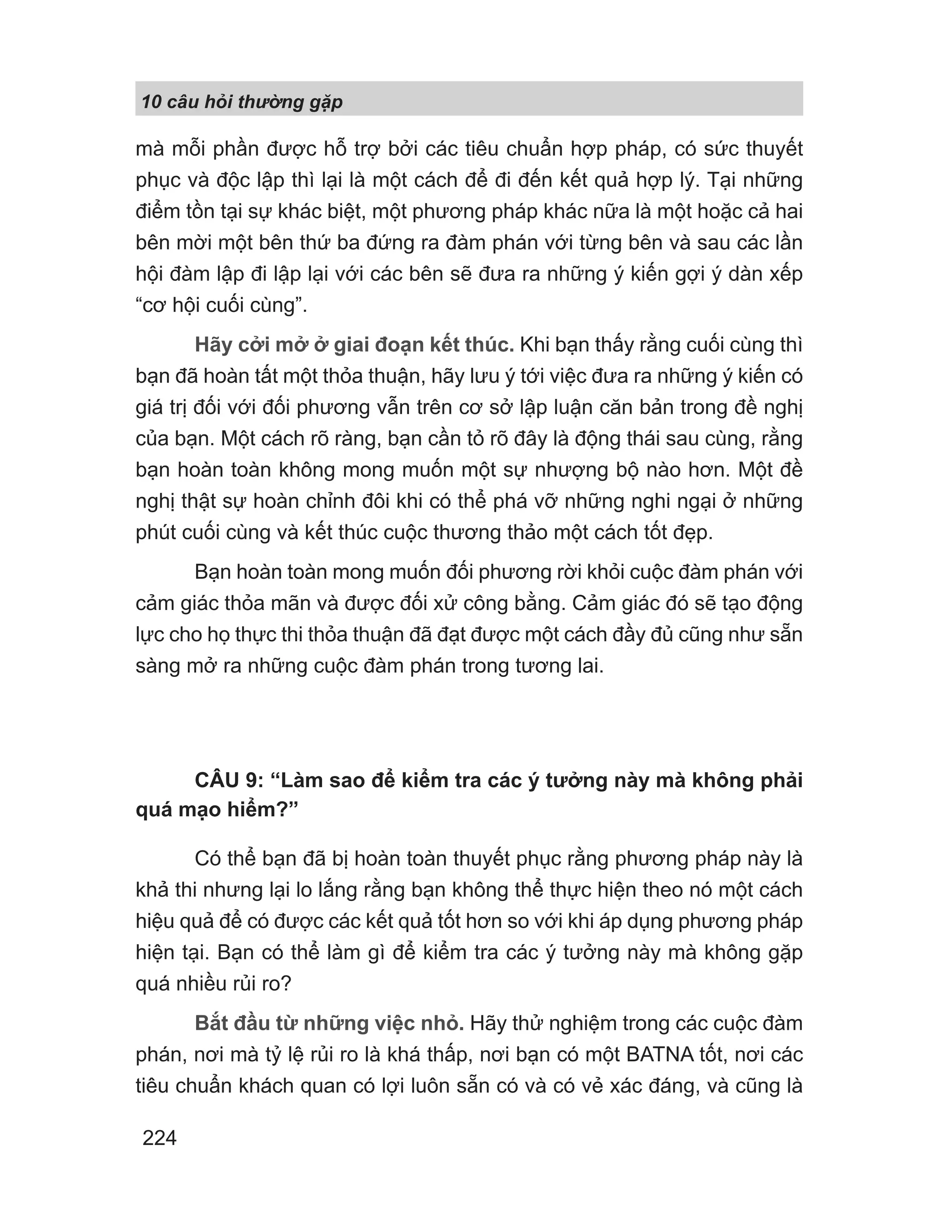 10 câu h i th ng g p
224
mà mỗi phần được hỗ trợ bởi các tiêu chuẩn hợp pháp, có sức thuyết
phục và độc lập thì lại là một cách để đi đến kết quả hợp lý. Tại những
điểm tồn tại sự khác biệt, một phương pháp khác nữa là một hoặc cả hai
bên mời một bên thứ ba đứng ra đàm phán với từng bên và sau các lần
hội đàm lập đi lập lại với các bên sẽ đưa ra những ý kiến gợi ý dàn xếp
“cơ hội cuối cùng”.
Hãy cởi mở ở giai đoạn kết thúc. Khi bạn thấy rằng cuối cùng thì
bạn đã hoàn tất một thỏa thuận, hãy lưu ý tới việc đưa ra những ý kiến có
giá trị đối với đối phương vẫn trên cơ sở lập luận căn bản trong đề nghị
của bạn. Một cách rõ ràng, bạn cần tỏ rõ đây là động thái sau cùng, rằng
bạn hoàn toàn không mong muốn một sự nhượng bộ nào hơn. Một đề
nghị thật sự hoàn chỉnh đôi khi có thể phá vỡ những nghi ngại ở những
phút cuối cùng và kết thúc cuộc thương thảo một cách tốt đẹp.
Bạn hoàn toàn mong muốn đối phương rời khỏi cuộc đàm phán với
cảm giác thỏa mãn và được đối xử công bằng. Cảm giác đó sẽ tạo động
lực cho họ thực thi thỏa thuận đã đạt được một cách đầy đủ cũng như sẵn
sàng mở ra những cuộc đàm phán trong tương lai.
CÂU 9: “Làm sao để kiểm tra các ý tưởng này mà không phải
quá mạo hiểm?”
Có thể bạn đã bị hoàn toàn thuyết phục rằng phương pháp này là
khả thi nhưng lại lo lắng rằng bạn không thể thực hiện theo nó một cách
hiệu quả để có được các kết quả tốt hơn so với khi áp dụng phương pháp
hiện tại. Bạn có thể làm gì để kiểm tra các ý tưởng này mà không gặp
quá nhiều rủi ro?
Bắt đầu từ những việc nhỏ. Hãy thử nghiệm trong các cuộc đàm
phán, nơi mà tỷ lệ rủi ro là khá thấp, nơi bạn có một BATNA tốt, nơi các
tiêu chuẩn khách quan có lợi luôn sẵn có và có vẻ xác đáng, và cũng là
 