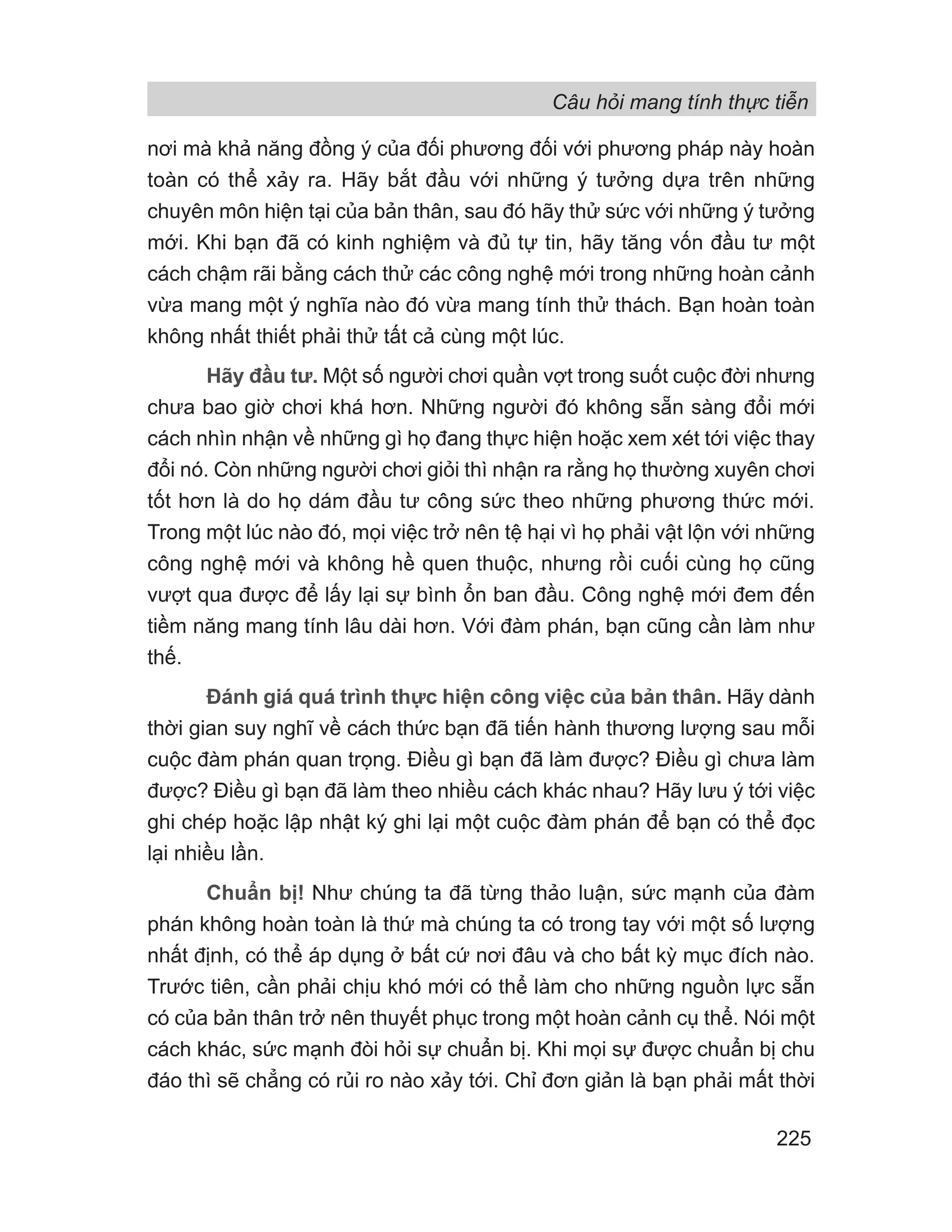 nơi mà khả năng đồng ý của đối phương đối với phương pháp này hoàn
toàn có thể xảy ra. Hãy bắt đầu với những ý tưởng dựa trên những
chuyên môn hiện tại của bản thân, sau đó hãy thử sức với những ý tưởng
mới. Khi bạn đã có kinh nghiệm và đủ tự tin, hãy tăng vốn đầu tư một
cách chậm rãi bằng cách thử các công nghệ mới trong những hoàn cảnh
vừa mang một ý nghĩa nào đó vừa mang tính thử thách. Bạn hoàn toàn
không nhất thiết phải thử tất cả cùng một lúc.
Hãy đầu tư. Một số người chơi quần vợt trong suốt cuộc đời nhưng
chưa bao giờ chơi khá hơn. Những người đó không sẵn sàng đổi mới
cách nhìn nhận về những gì họ đang thực hiện hoặc xem xét tới việc thay
đổi nó. Còn những người chơi giỏi thì nhận ra rằng họ thường xuyên chơi
tốt hơn là do họ dám đầu tư công sức theo những phương thức mới.
Trong một lúc nào đó, mọi việc trở nên tệ hại vì họ phải vật lộn với những
công nghệ mới và không hề quen thuộc, nhưng rồi cuối cùng họ cũng
vượt qua được để lấy lại sự bình ổn ban đầu. Công nghệ mới đem đến
tiềm năng mang tính lâu dài hơn. Với đàm phán, bạn cũng cần làm như
thế.
Đánh giá quá trình thực hiện công việc của bản thân. Hãy dành
thời gian suy nghĩ về cách thức bạn đã tiến hành thương lượng sau mỗi
cuộc đàm phán quan trọng. Điều gì bạn đã làm được? Điều gì chưa làm
được? Điều gì bạn đã làm theo nhiều cách khác nhau? Hãy lưu ý tới việc
ghi chép hoặc lập nhật ký ghi lại một cuộc đàm phán để bạn có thể đọc
lại nhiều lần.
Chuẩn bị! Như chúng ta đã từng thảo luận, sức mạnh của đàm
phán không hoàn toàn là thứ mà chúng ta có trong tay với một số lượng
nhất định, có thể áp dụng ở bất cứ nơi đâu và cho bất kỳ mục đích nào.
Trước tiên, cần phải chịu khó mới có thể làm cho những nguồn lực sẵn
có của bản thân trở nên thuyết phục trong một hoàn cảnh cụ thể. Nói một
cách khác, sức mạnh đòi hỏi sự chuẩn bị. Khi mọi sự được chuẩn bị chu
đáo thì sẽ chẳng có rủi ro nào xảy tới. Chỉ đơn giản là bạn phải mất thời
Câu hỏi mang tính thực tiễn
225
 
