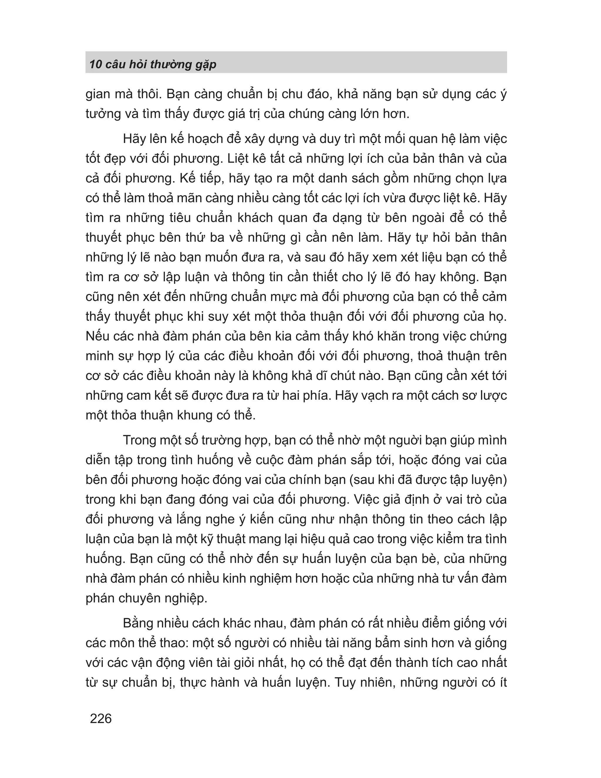 10 câu h i th ng g p
226
gian mà thôi. Bạn càng chuẩn bị chu đáo, khả năng bạn sử dụng các ý
tưởng và tìm thấy được giá trị của chúng càng lớn hơn.
Hãy lên kế hoạch để xây dựng và duy trì một mối quan hệ làm việc
tốt đẹp với đối phương. Liệt kê tất cả những lợi ích của bản thân và của
cả đối phương. Kế tiếp, hãy tạo ra một danh sách gồm những chọn lựa
có thể làm thoả mãn càng nhiều càng tốt các lợi ích vừa được liệt kê. Hãy
tìm ra những tiêu chuẩn khách quan đa dạng từ bên ngoài để có thể
thuyết phục bên thứ ba về những gì cần nên làm. Hãy tự hỏi bản thân
những lý lẽ nào bạn muốn đưa ra, và sau đó hãy xem xét liệu bạn có thể
tìm ra cơ sở lập luận và thông tin cần thiết cho lý lẽ đó hay không. Bạn
cũng nên xét đến những chuẩn mực mà đối phương của bạn có thể cảm
thấy thuyết phục khi suy xét một thỏa thuận đối với đối phương của họ.
Nếu các nhà đàm phán của bên kia cảm thấy khó khăn trong việc chứng
minh sự hợp lý của các điều khoản đối với đối phương, thoả thuận trên
cơ sở các điều khoản này là không khả dĩ chút nào. Bạn cũng cần xét tới
những cam kết sẽ được đưa ra từ hai phía. Hãy vạch ra một cách sơ lược
một thỏa thuận khung có thể.
Trong một số trường hợp, bạn có thể nhờ một nguời bạn giúp mình
diễn tập trong tình huống về cuộc đàm phán sắp tới, hoặc đóng vai của
bên đối phương hoặc đóng vai của chính bạn (sau khi đã được tập luyện)
trong khi bạn đang đóng vai của đối phương. Việc giả định ở vai trò của
đối phương và lắng nghe ý kiến cũng như nhận thông tin theo cách lập
luận của bạn là một kỹ thuật mang lại hiệu quả cao trong việc kiểm tra tình
huống. Bạn cũng có thể nhờ đến sự huấn luyện của bạn bè, của những
nhà đàm phán có nhiều kinh nghiệm hơn hoặc của những nhà tư vấn đàm
phán chuyên nghiệp.
Bằng nhiều cách khác nhau, đàm phán có rất nhiều điểm giống với
các môn thể thao: một số người có nhiều tài năng bẩm sinh hơn và giống
với các vận động viên tài giỏi nhất, họ có thể đạt đến thành tích cao nhất
từ sự chuẩn bị, thực hành và huấn luyện. Tuy nhiên, những người có ít
 