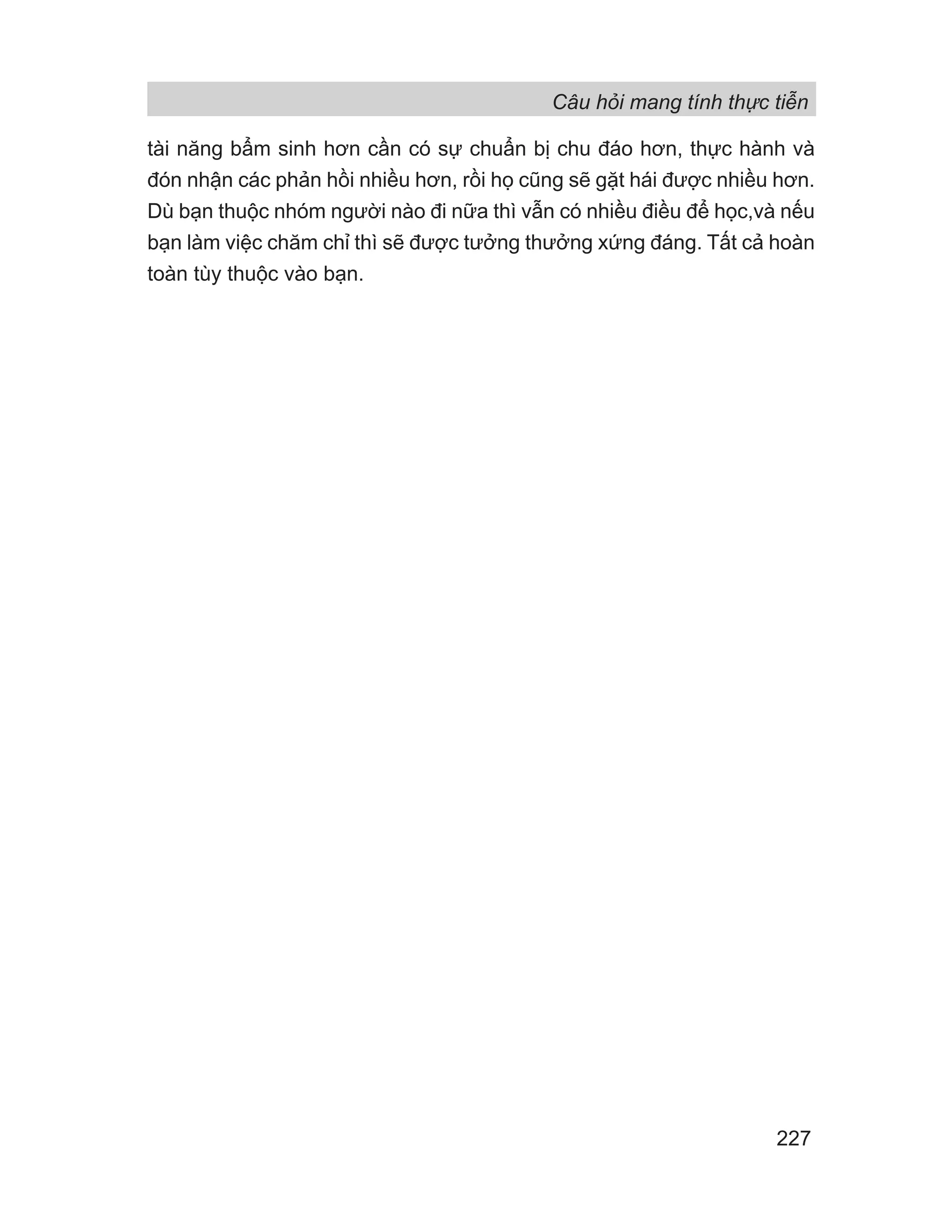 Câu hỏi mang tính thực tiễn
227
tài năng bẩm sinh hơn cần có sự chuẩn bị chu đáo hơn, thực hành và
đón nhận các phản hồi nhiều hơn, rồi họ cũng sẽ gặt hái được nhiều hơn.
Dù bạn thuộc nhóm người nào đi nữa thì vẫn có nhiều điều để học,và nếu
bạn làm việc chăm chỉ thì sẽ được tưởng thưởng xứng đáng. Tất cả hoàn
toàn tùy thuộc vào bạn.
 