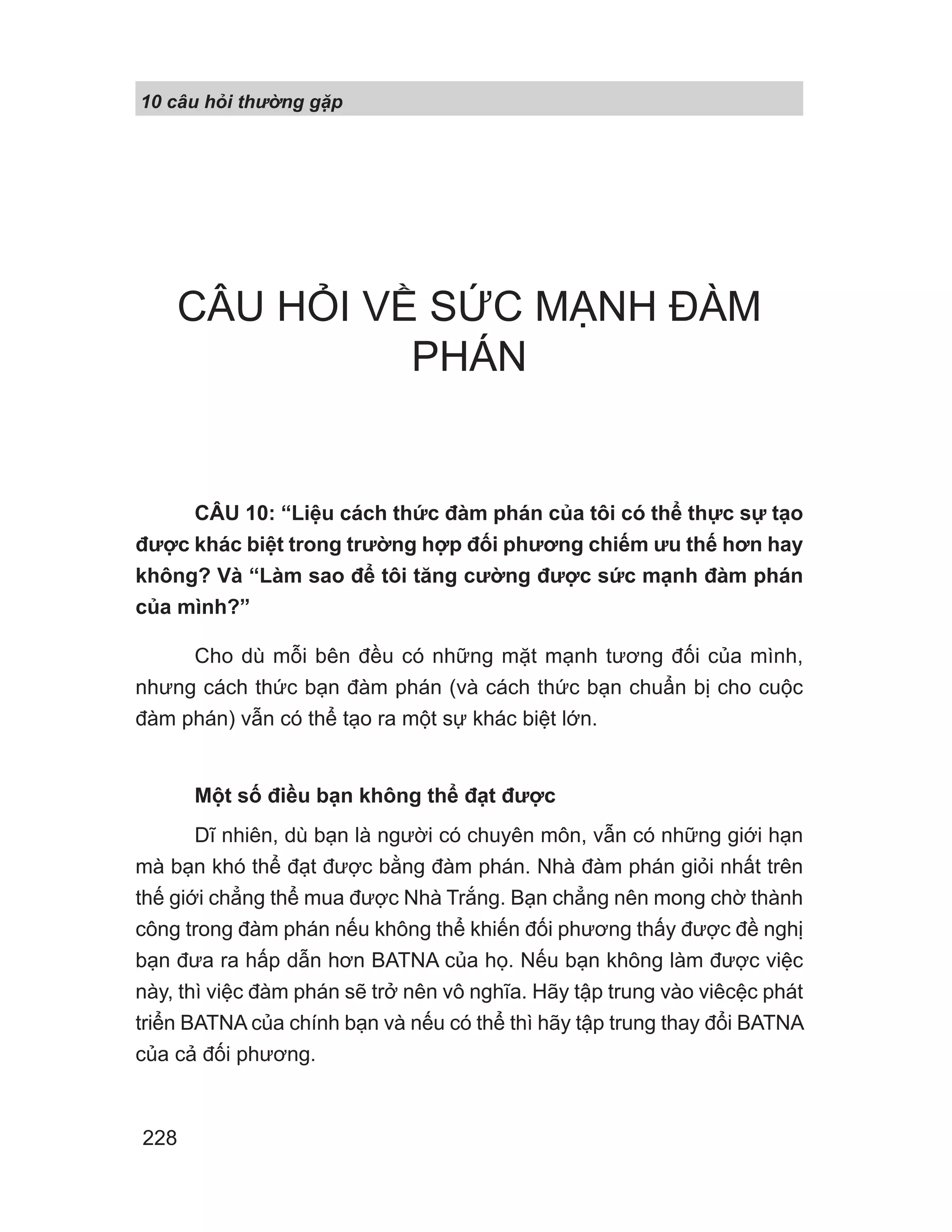 10 câu h i th ng g p
228
CÂU HỎI VỀ SỨC MẠNH ĐÀM
PHÁN
CÂU 10: “Liệu cách thức đàm phán của tôi có thể thực sự tạo
được khác biệt trong trường hợp đối phương chiếm ưu thế hơn hay
không? Và “Làm sao để tôi tăng cường được sức mạnh đàm phán
của mình?”
Cho dù mỗi bên đều có những mặt mạnh tương đối của mình,
nhưng cách thức bạn đàm phán (và cách thức bạn chuẩn bị cho cuộc
đàm phán) vẫn có thể tạo ra một sự khác biệt lớn.
Một số điều bạn không thể đạt được
Dĩ nhiên, dù bạn là người có chuyên môn, vẫn có những giới hạn
mà bạn khó thể đạt được bằng đàm phán. Nhà đàm phán giỏi nhất trên
thế giới chẳng thể mua được Nhà Trắng. Bạn chẳng nên mong chờ thành
công trong đàm phán nếu không thể khiến đối phương thấy được đề nghị
bạn đưa ra hấp dẫn hơn BATNA của họ. Nếu bạn không làm được việc
này, thì việc đàm phán sẽ trở nên vô nghĩa. Hãy tập trung vào viêcệc phát
triển BATNA của chính bạn và nếu có thể thì hãy tập trung thay đổi BATNA
của cả đối phương.
 