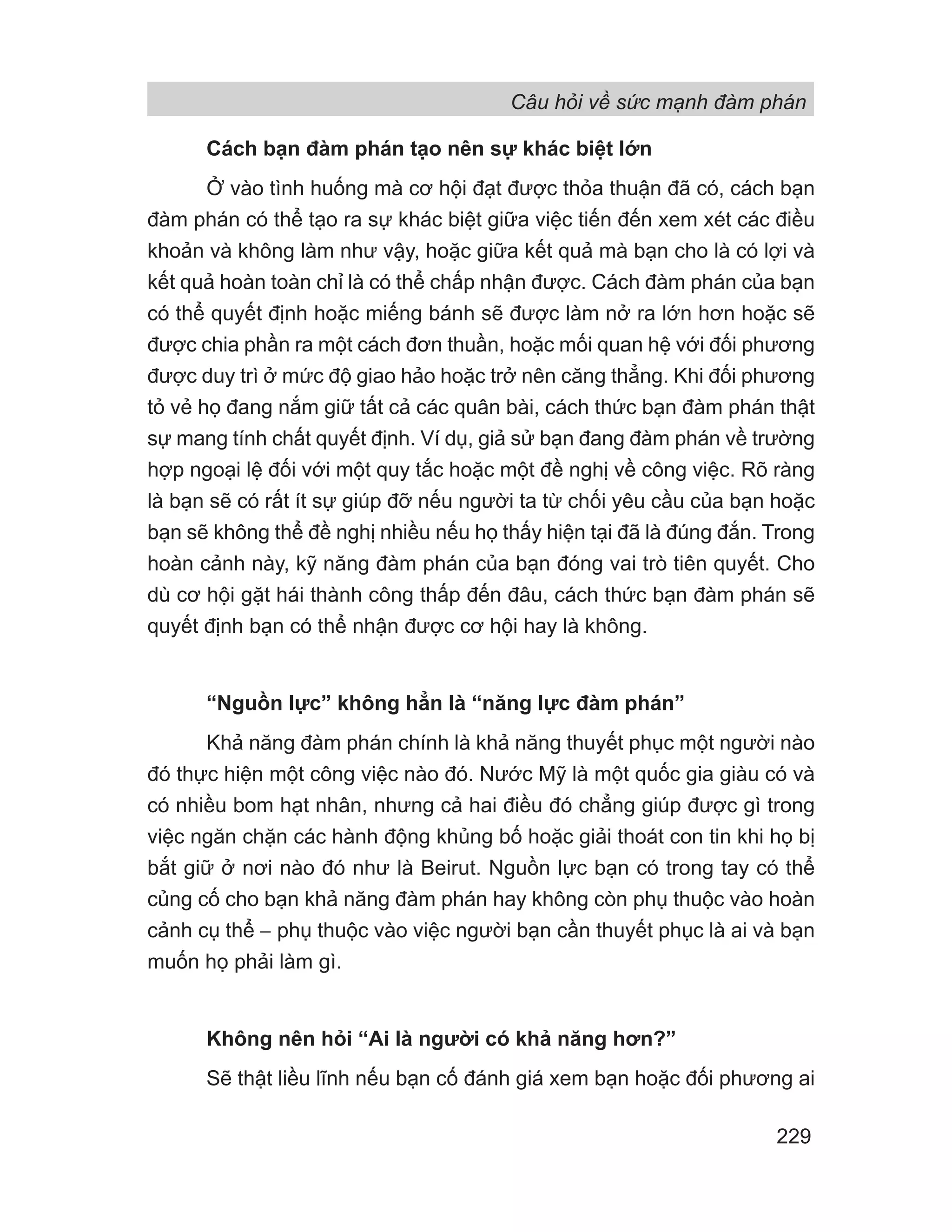 Câu hỏi về sức mạnh đàm phán
229
Cách bạn đàm phán tạo nên sự khác biệt lớn
Ở vào tình huống mà cơ hội đạt được thỏa thuận đã có, cách bạn
đàm phán có thể tạo ra sự khác biệt giữa việc tiến đến xem xét các điều
khoản và không làm như vậy, hoặc giữa kết quả mà bạn cho là có lợi và
kết quả hoàn toàn chỉ là có thể chấp nhận được. Cách đàm phán của bạn
có thể quyết định hoặc miếng bánh sẽ được làm nở ra lớn hơn hoặc sẽ
được chia phần ra một cách đơn thuần, hoặc mối quan hệ với đối phương
được duy trì ở mức độ giao hảo hoặc trở nên căng thẳng. Khi đối phương
tỏ vẻ họ đang nắm giữ tất cả các quân bài, cách thức bạn đàm phán thật
sự mang tính chất quyết định. Ví dụ, giả sử bạn đang đàm phán về trường
hợp ngoại lệ đối với một quy tắc hoặc một đề nghị về công việc. Rõ ràng
là bạn sẽ có rất ít sự giúp đỡ nếu người ta từ chối yêu cầu của bạn hoặc
bạn sẽ không thể đề nghị nhiều nếu họ thấy hiện tại đã là đúng đắn. Trong
hoàn cảnh này, kỹ năng đàm phán của bạn đóng vai trò tiên quyết. Cho
dù cơ hội gặt hái thành công thấp đến đâu, cách thức bạn đàm phán sẽ
quyết định bạn có thể nhận được cơ hội hay là không.
“Nguồn lực” không hẳn là “năng lực đàm phán”
Khả năng đàm phán chính là khả năng thuyết phục một người nào
đó thực hiện một công việc nào đó. Nước Mỹ là một quốc gia giàu có và
có nhiều bom hạt nhân, nhưng cả hai điều đó chẳng giúp được gì trong
việc ngăn chặn các hành động khủng bố hoặc giải thoát con tin khi họ bị
bắt giữ ở nơi nào đó như là Beirut. Nguồn lực bạn có trong tay có thể
củng cố cho bạn khả năng đàm phán hay không còn phụ thuộc vào hoàn
cảnh cụ thể − phụ thuộc vào việc người bạn cần thuyết phục là ai và bạn
muốn họ phải làm gì.
Không nên hỏi “Ai là người có khả năng hơn?”
Sẽ thật liều lĩnh nếu bạn cố đánh giá xem bạn hoặc đối phương ai
 