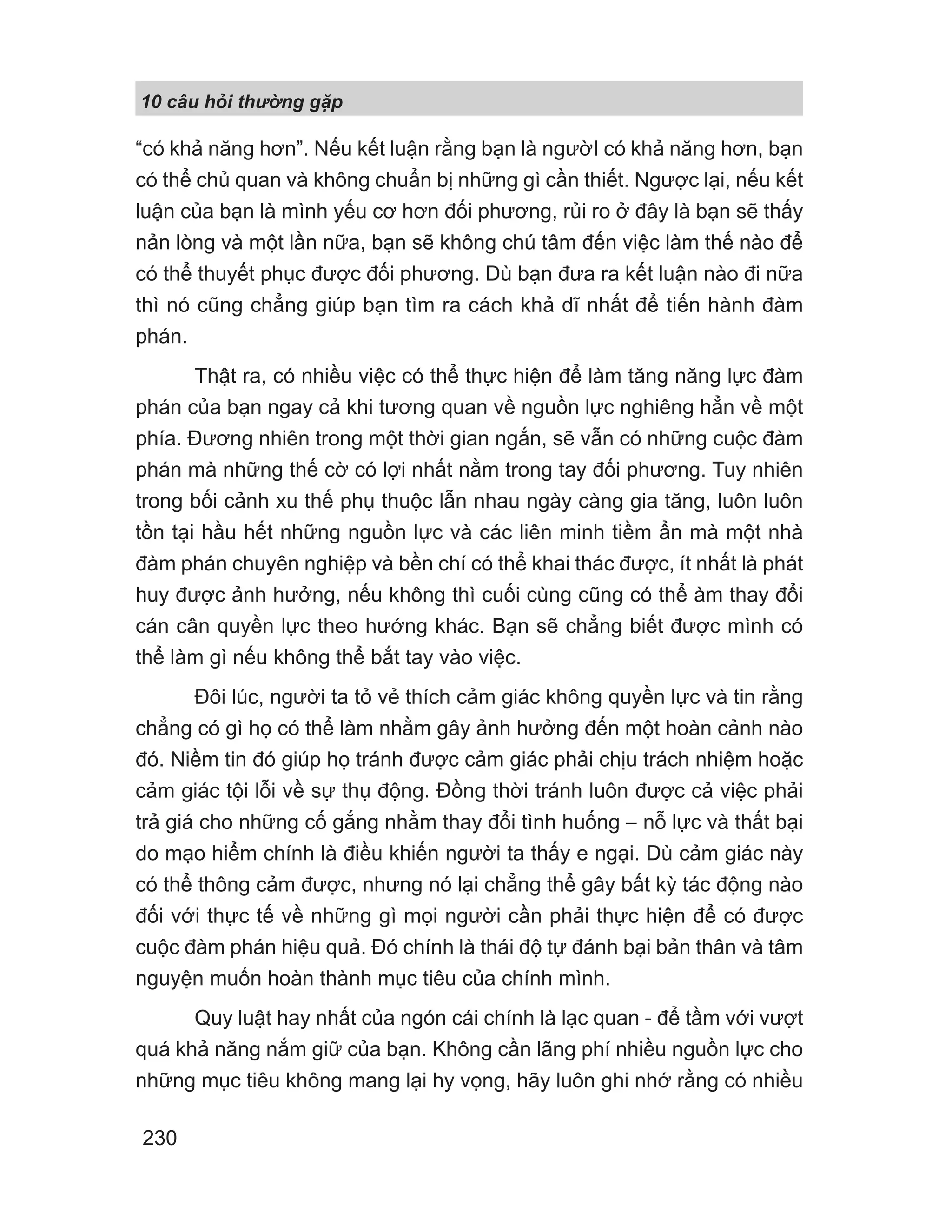 10 câu h i th ng g p
230
“có khả năng hơn”. Nếu kết luận rằng bạn là ngườI có khả năng hơn, bạn
có thể chủ quan và không chuẩn bị những gì cần thiết. Ngược lại, nếu kết
luận của bạn là mình yếu cơ hơn đối phương, rủi ro ở đây là bạn sẽ thấy
nản lòng và một lần nữa, bạn sẽ không chú tâm đến việc làm thế nào để
có thể thuyết phục được đối phương. Dù bạn đưa ra kết luận nào đi nữa
thì nó cũng chẳng giúp bạn tìm ra cách khả dĩ nhất để tiến hành đàm
phán.
Thật ra, có nhiều việc có thể thực hiện để làm tăng năng lực đàm
phán của bạn ngay cả khi tương quan về nguồn lực nghiêng hẳn về một
phía. Đương nhiên trong một thời gian ngắn, sẽ vẫn có những cuộc đàm
phán mà những thế cờ có lợi nhất nằm trong tay đối phương. Tuy nhiên
trong bối cảnh xu thế phụ thuộc lẫn nhau ngày càng gia tăng, luôn luôn
tồn tại hầu hết những nguồn lực và các liên minh tiềm ẩn mà một nhà
đàm phán chuyên nghiệp và bền chí có thể khai thác được, ít nhất là phát
huy được ảnh hưởng, nếu không thì cuối cùng cũng có thể àm thay đổi
cán cân quyền lực theo hướng khác. Bạn sẽ chẳng biết được mình có
thể làm gì nếu không thể bắt tay vào việc.
Đôi lúc, người ta tỏ vẻ thích cảm giác không quyền lực và tin rằng
chẳng có gì họ có thể làm nhằm gây ảnh hưởng đến một hoàn cảnh nào
đó. Niềm tin đó giúp họ tránh được cảm giác phải chịu trách nhiệm hoặc
cảm giác tội lỗi về sự thụ động. Đồng thời tránh luôn được cả việc phải
trả giá cho những cố gắng nhằm thay đổi tình huống − nỗ lực và thất bại
do mạo hiểm chính là điều khiến người ta thấy e ngại. Dù cảm giác này
có thể thông cảm được, nhưng nó lại chẳng thể gây bất kỳ tác động nào
đối với thực tế về những gì mọi người cần phải thực hiện để có được
cuộc đàm phán hiệu quả. Đó chính là thái độ tự đánh bại bản thân và tâm
nguyện muốn hoàn thành mục tiêu của chính mình.
Quy luật hay nhất của ngón cái chính là lạc quan - để tầm với vượt
quá khả năng nắm giữ của bạn. Không cần lãng phí nhiều nguồn lực cho
những mục tiêu không mang lại hy vọng, hãy luôn ghi nhớ rằng có nhiều
 