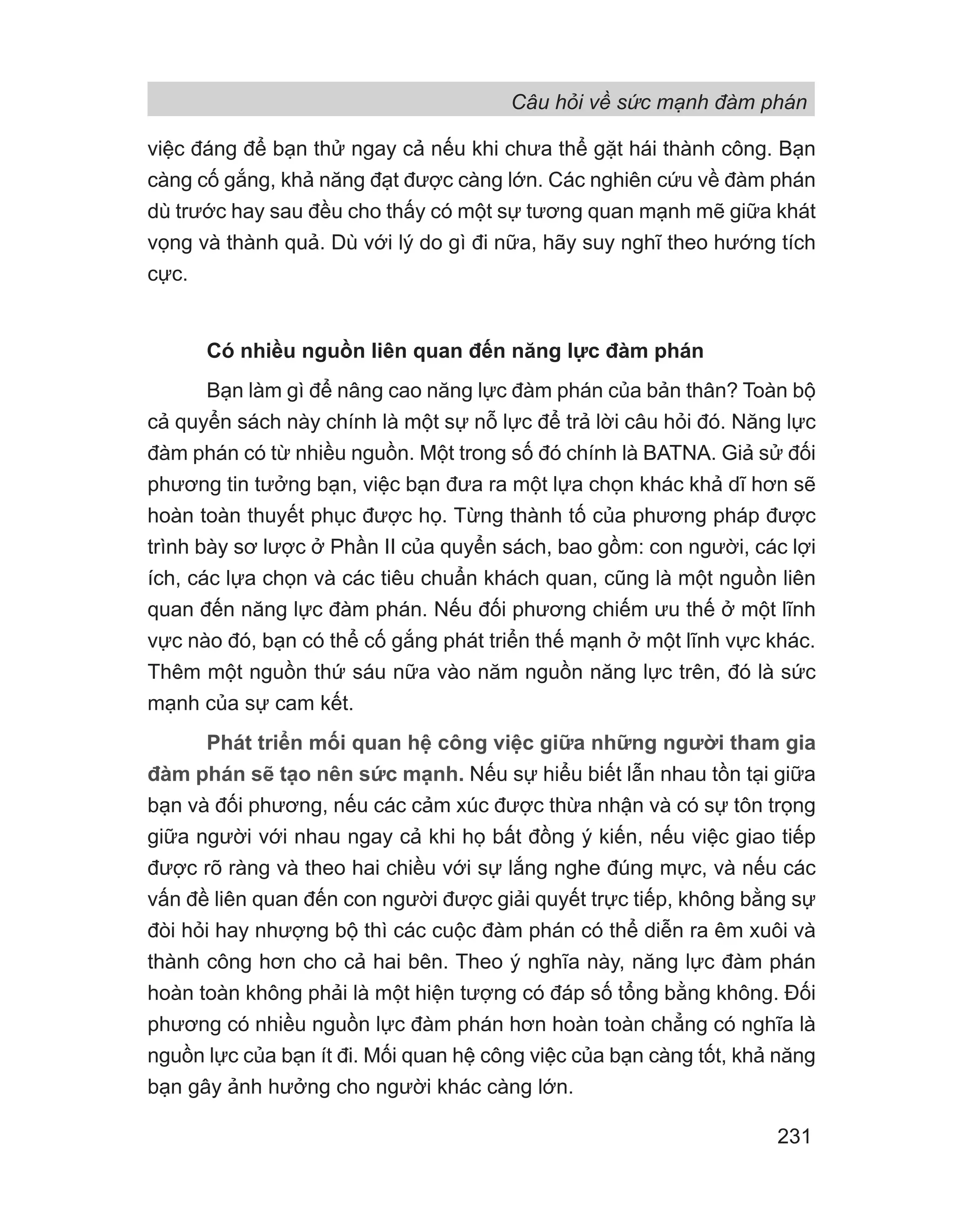 Câu hỏi về sức mạnh đàm phán
231
việc đáng để bạn thử ngay cả nếu khi chưa thể gặt hái thành công. Bạn
càng cố gắng, khả năng đạt được càng lớn. Các nghiên cứu về đàm phán
dù trước hay sau đều cho thấy có một sự tương quan mạnh mẽ giữa khát
vọng và thành quả. Dù với lý do gì đi nữa, hãy suy nghĩ theo hướng tích
cực.
Có nhiều nguồn liên quan đến năng lực đàm phán
Bạn làm gì để nâng cao năng lực đàm phán của bản thân? Toàn bộ
cả quyển sách này chính là một sự nỗ lực để trả lời câu hỏi đó. Năng lực
đàm phán có từ nhiều nguồn. Một trong số đó chính là BATNA. Giả sử đối
phương tin tưởng bạn, việc bạn đưa ra một lựa chọn khác khả dĩ hơn sẽ
hoàn toàn thuyết phục được họ. Từng thành tố của phương pháp được
trình bày sơ lược ở Phần II của quyển sách, bao gồm: con người, các lợi
ích, các lựa chọn và các tiêu chuẩn khách quan, cũng là một nguồn liên
quan đến năng lực đàm phán. Nếu đối phương chiếm ưu thế ở một lĩnh
vực nào đó, bạn có thể cố gắng phát triển thế mạnh ở một lĩnh vực khác.
Thêm một nguồn thứ sáu nữa vào năm nguồn năng lực trên, đó là sức
mạnh của sự cam kết.
Phát triển mối quan hệ công việc giữa những người tham gia
đàm phán sẽ tạo nên sức mạnh. Nếu sự hiểu biết lẫn nhau tồn tại giữa
bạn và đối phương, nếu các cảm xúc được thừa nhận và có sự tôn trọng
giữa người với nhau ngay cả khi họ bất đồng ý kiến, nếu việc giao tiếp
được rõ ràng và theo hai chiều với sự lắng nghe đúng mực, và nếu các
vấn đề liên quan đến con người được giải quyết trực tiếp, không bằng sự
đòi hỏi hay nhượng bộ thì các cuộc đàm phán có thể diễn ra êm xuôi và
thành công hơn cho cả hai bên. Theo ý nghĩa này, năng lực đàm phán
hoàn toàn không phải là một hiện tượng có đáp số tổng bằng không. Đối
phương có nhiều nguồn lực đàm phán hơn hoàn toàn chẳng có nghĩa là
nguồn lực của bạn ít đi. Mối quan hệ công việc của bạn càng tốt, khả năng
bạn gây ảnh hưởng cho người khác càng lớn.
 