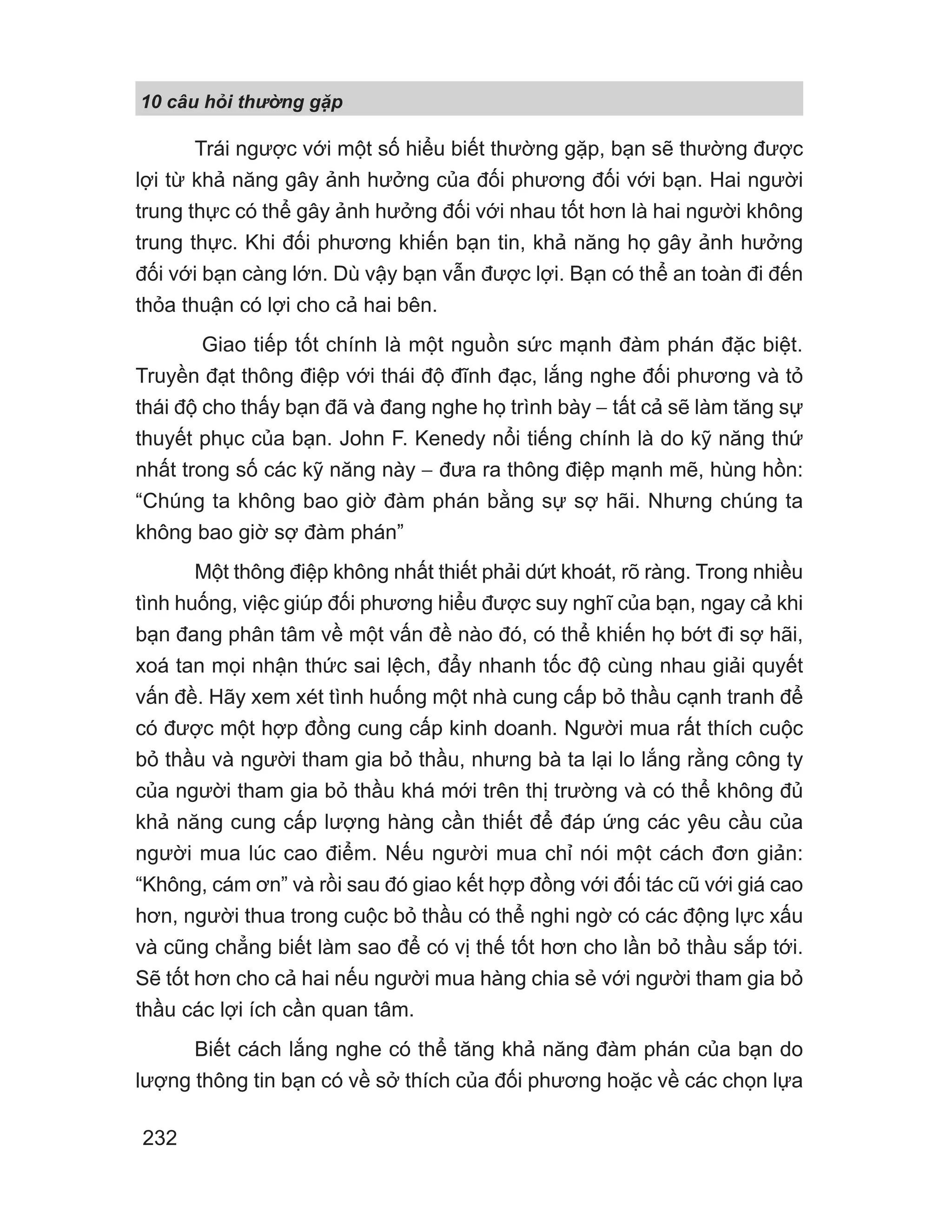 10 câu h i th ng g p
232
Trái ngược với một số hiểu biết thường gặp, bạn sẽ thường được
lợi từ khả năng gây ảnh hưởng của đối phương đối với bạn. Hai người
trung thực có thể gây ảnh hưởng đối với nhau tốt hơn là hai người không
trung thực. Khi đối phương khiến bạn tin, khả năng họ gây ảnh hưởng
đối với bạn càng lớn. Dù vậy bạn vẫn được lợi. Bạn có thể an toàn đi đến
thỏa thuận có lợi cho cả hai bên.
Giao tiếp tốt chính là một nguồn sức mạnh đàm phán đặc biệt.
Truyền đạt thông điệp với thái độ đĩnh đạc, lắng nghe đối phương và tỏ
thái độ cho thấy bạn đã và đang nghe họ trình bày − tất cả sẽ làm tăng sự
thuyết phục của bạn. John F. Kenedy nổi tiếng chính là do kỹ năng thứ
nhất trong số các kỹ năng này − đưa ra thông điệp mạnh mẽ, hùng hồn:
“Chúng ta không bao giờ đàm phán bằng sự sợ hãi. Nhưng chúng ta
không bao giờ sợ đàm phán”
Một thông điệp không nhất thiết phải dứt khoát, rõ ràng. Trong nhiều
tình huống, việc giúp đối phương hiểu được suy nghĩ của bạn, ngay cả khi
bạn đang phân tâm về một vấn đề nào đó, có thể khiến họ bớt đi sợ hãi,
xoá tan mọi nhận thức sai lệch, đẩy nhanh tốc độ cùng nhau giải quyết
vấn đề. Hãy xem xét tình huống một nhà cung cấp bỏ thầu cạnh tranh để
có được một hợp đồng cung cấp kinh doanh. Người mua rất thích cuộc
bỏ thầu và người tham gia bỏ thầu, nhưng bà ta lại lo lắng rằng công ty
của người tham gia bỏ thầu khá mới trên thị trường và có thể không đủ
khả năng cung cấp lượng hàng cần thiết để đáp ứng các yêu cầu của
người mua lúc cao điểm. Nếu người mua chỉ nói một cách đơn giản:
“Không, cám ơn” và rồi sau đó giao kết hợp đồng với đối tác cũ với giá cao
hơn, người thua trong cuộc bỏ thầu có thể nghi ngờ có các động lực xấu
và cũng chẳng biết làm sao để có vị thế tốt hơn cho lần bỏ thầu sắp tới.
Sẽ tốt hơn cho cả hai nếu người mua hàng chia sẻ với người tham gia bỏ
thầu các lợi ích cần quan tâm.
Biết cách lắng nghe có thể tăng khả năng đàm phán của bạn do
lượng thông tin bạn có về sở thích của đối phương hoặc về các chọn lựa
 