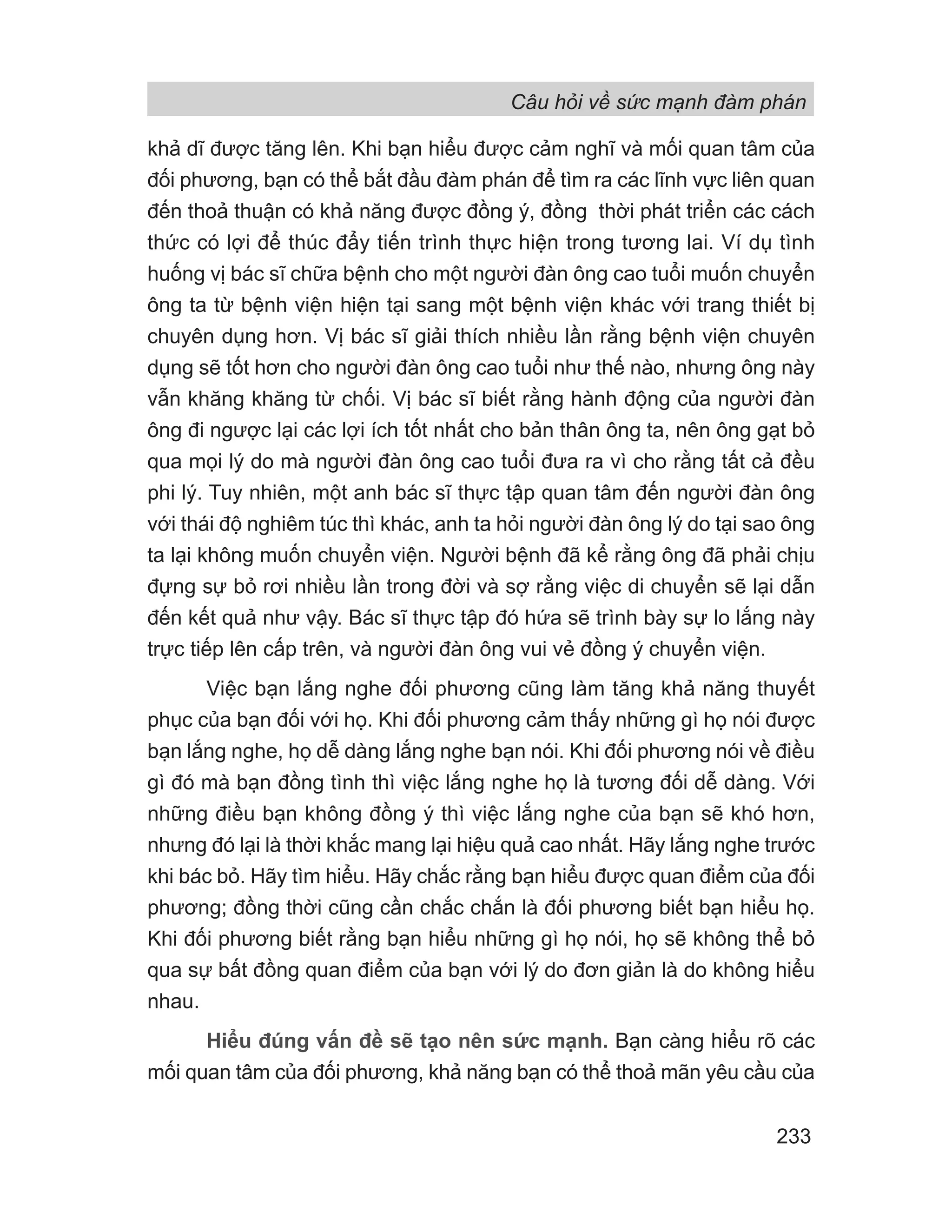 Câu hỏi về sức mạnh đàm phán
233
khả dĩ được tăng lên. Khi bạn hiểu được cảm nghĩ và mối quan tâm của
đối phương, bạn có thể bắt đầu đàm phán để tìm ra các lĩnh vực liên quan
đến thoả thuận có khả năng được đồng ý, đồng thời phát triển các cách
thức có lợi để thúc đẩy tiến trình thực hiện trong tương lai. Ví dụ tình
huống vị bác sĩ chữa bệnh cho một người đàn ông cao tuổi muốn chuyển
ông ta từ bệnh viện hiện tại sang một bệnh viện khác với trang thiết bị
chuyên dụng hơn. Vị bác sĩ giải thích nhiều lần rằng bệnh viện chuyên
dụng sẽ tốt hơn cho người đàn ông cao tuổi như thế nào, nhưng ông này
vẫn khăng khăng từ chối. Vị bác sĩ biết rằng hành động của người đàn
ông đi ngược lại các lợi ích tốt nhất cho bản thân ông ta, nên ông gạt bỏ
qua mọi lý do mà người đàn ông cao tuổi đưa ra vì cho rằng tất cả đều
phi lý. Tuy nhiên, một anh bác sĩ thực tập quan tâm đến người đàn ông
với thái độ nghiêm túc thì khác, anh ta hỏi người đàn ông lý do tại sao ông
ta lại không muốn chuyển viện. Người bệnh đã kể rằng ông đã phải chịu
đựng sự bỏ rơi nhiều lần trong đời và sợ rằng việc di chuyển sẽ lại dẫn
đến kết quả như vậy. Bác sĩ thực tập đó hứa sẽ trình bày sự lo lắng này
trực tiếp lên cấp trên, và người đàn ông vui vẻ đồng ý chuyển viện.
Việc bạn lắng nghe đối phương cũng làm tăng khả năng thuyết
phục của bạn đối với họ. Khi đối phương cảm thấy những gì họ nói được
bạn lắng nghe, họ dễ dàng lắng nghe bạn nói. Khi đối phương nói về điều
gì đó mà bạn đồng tình thì việc lắng nghe họ là tương đối dễ dàng. Với
những điều bạn không đồng ý thì việc lắng nghe của bạn sẽ khó hơn,
nhưng đó lại là thời khắc mang lại hiệu quả cao nhất. Hãy lắng nghe trước
khi bác bỏ. Hãy tìm hiểu. Hãy chắc rằng bạn hiểu được quan điểm của đối
phương; đồng thời cũng cần chắc chắn là đối phương biết bạn hiểu họ.
Khi đối phương biết rằng bạn hiểu những gì họ nói, họ sẽ không thể bỏ
qua sự bất đồng quan điểm của bạn với lý do đơn giản là do không hiểu
nhau.
Hiểu đúng vấn đề sẽ tạo nên sức mạnh. Bạn càng hiểu rõ các
mối quan tâm của đối phương, khả năng bạn có thể thoả mãn yêu cầu của
 