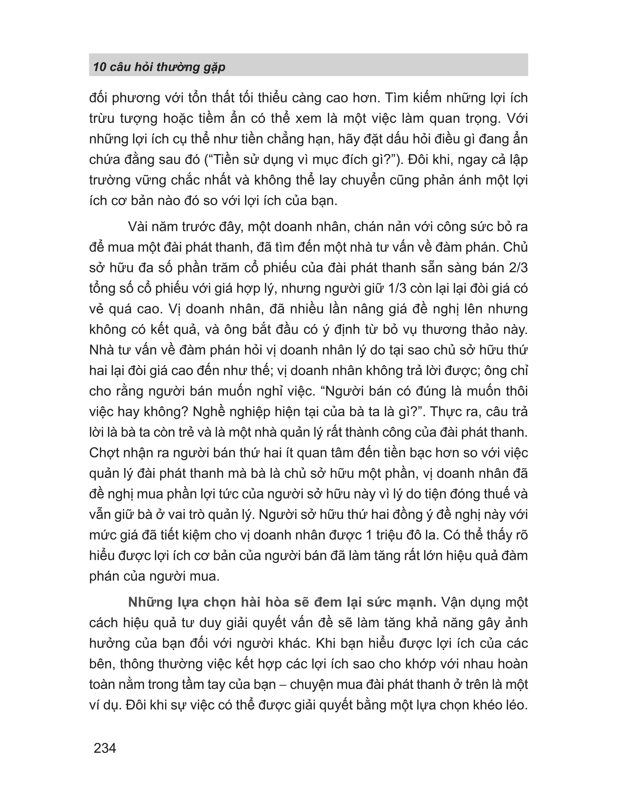 10 câu h i th ng g p
234
đối phương với tổn thất tối thiểu càng cao hơn. Tìm kiếm những lợi ích
trừu tượng hoặc tiềm ẩn có thể xem là một việc làm quan trọng. Với
những lợi ích cụ thể như tiền chẳng hạn, hãy đặt dấu hỏi điều gì đang ẩn
chứa đằng sau đó (“Tiền sử dụng vì mục đích gì?”). Đôi khi, ngay cả lập
trường vững chắc nhất và không thể lay chuyển cũng phản ánh một lợi
ích cơ bản nào đó so với lợi ích của bạn.
Vài năm trước đây, một doanh nhân, chán nản với công sức bỏ ra
để mua một đài phát thanh, đã tìm đến một nhà tư vấn về đàm phán. Chủ
sở hữu đa số phần trăm cổ phiếu của đài phát thanh sẵn sàng bán 2/3
tổng số cổ phiếu với giá hợp lý, nhưng người giữ 1/3 còn lại lại đòi giá có
vẻ quá cao. Vị doanh nhân, đã nhiều lần nâng giá đề nghị lên nhưng
không có kết quả, và ông bắt đầu có ý định từ bỏ vụ thương thảo này.
Nhà tư vấn về đàm phán hỏi vị doanh nhân lý do tại sao chủ sở hữu thứ
hai lại đòi giá cao đến như thế; vị doanh nhân không trả lời được; ông chỉ
cho rằng người bán muốn nghỉ việc. “Người bán có đúng là muốn thôi
việc hay không? Nghề nghiệp hiện tại của bà ta là gì?”. Thực ra, câu trả
lời là bà ta còn trẻ và là một nhà quản lý rất thành công của đài phát thanh.
Chợt nhận ra người bán thứ hai ít quan tâm đến tiền bạc hơn so với việc
quản lý đài phát thanh mà bà là chủ sở hữu một phần, vị doanh nhân đã
đề nghị mua phần lợi tức của người sở hữu này vì lý do tiện đóng thuế và
vẫn giữ bà ở vai trò quản lý. Người sở hữu thứ hai đồng ý đề nghị này với
mức giá đã tiết kiệm cho vị doanh nhân được 1 triệu đô la. Có thể thấy rõ
hiểu được lợi ích cơ bản của người bán đã làm tăng rất lớn hiệu quả đàm
phán của người mua.
Những lựa chọn hài hòa sẽ đem lại sức mạnh. Vận dụng một
cách hiệu quả tư duy giải quyết vấn đề sẽ làm tăng khả năng gây ảnh
hưởng của bạn đối với người khác. Khi bạn hiểu được lợi ích của các
bên, thông thường việc kết hợp các lợi ích sao cho khớp với nhau hoàn
toàn nằm trong tầm tay của bạn − chuyện mua đài phát thanh ở trên là một
ví dụ. Đôi khi sự việc có thể được giải quyết bằng một lựa chọn khéo léo.
 