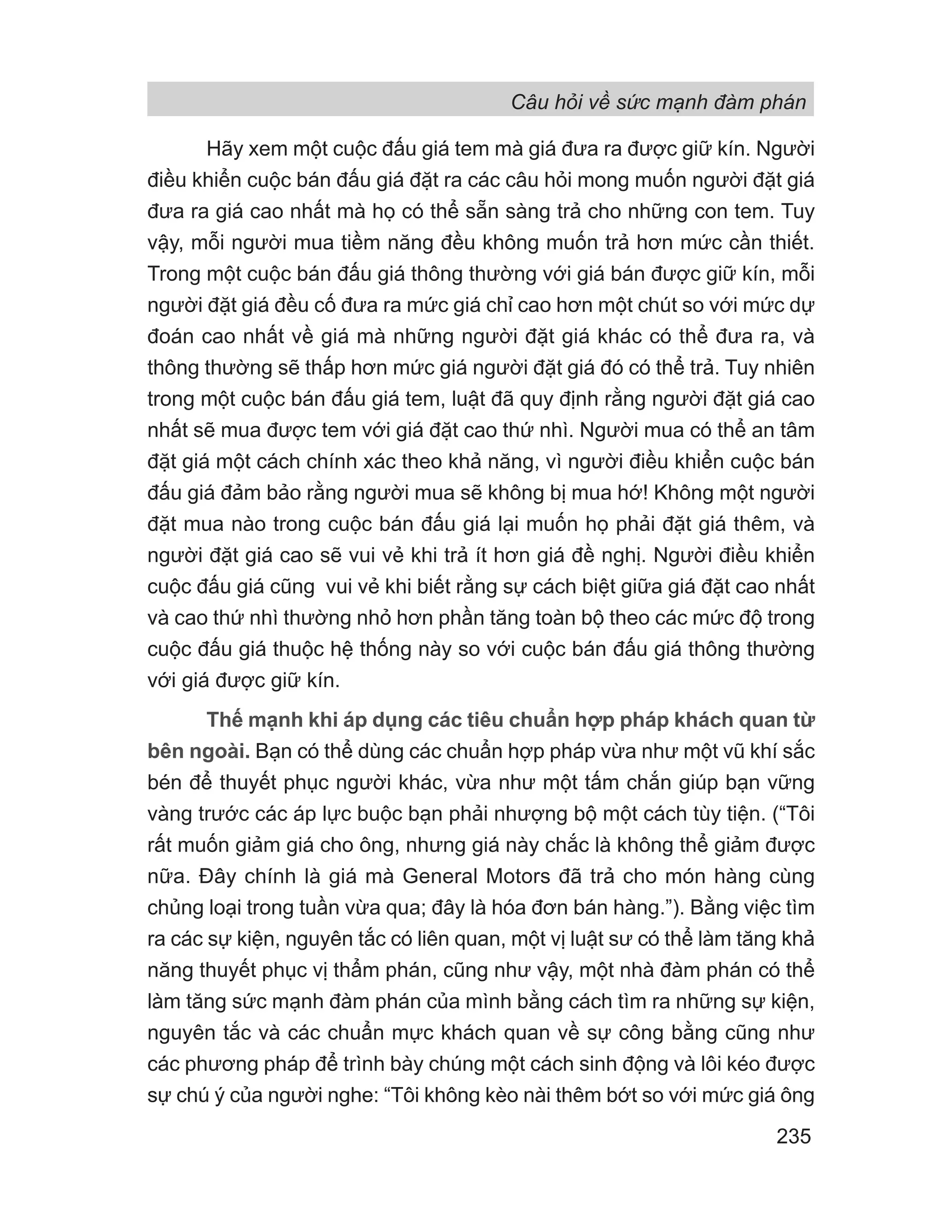 Hãy xem một cuộc đấu giá tem mà giá đưa ra được giữ kín. Người
điều khiển cuộc bán đấu giá đặt ra các câu hỏi mong muốn người đặt giá
đưa ra giá cao nhất mà họ có thể sẵn sàng trả cho những con tem. Tuy
vậy, mỗi người mua tiềm năng đều không muốn trả hơn mức cần thiết.
Trong một cuộc bán đấu giá thông thường với giá bán được giữ kín, mỗi
người đặt giá đều cố đưa ra mức giá chỉ cao hơn một chút so với mức dự
đoán cao nhất về giá mà những người đặt giá khác có thể đưa ra, và
thông thường sẽ thấp hơn mức giá người đặt giá đó có thể trả. Tuy nhiên
trong một cuộc bán đấu giá tem, luật đã quy định rằng người đặt giá cao
nhất sẽ mua được tem với giá đặt cao thứ nhì. Người mua có thể an tâm
đặt giá một cách chính xác theo khả năng, vì người điều khiển cuộc bán
đấu giá đảm bảo rằng người mua sẽ không bị mua hớ! Không một người
đặt mua nào trong cuộc bán đấu giá lại muốn họ phải đặt giá thêm, và
người đặt giá cao sẽ vui vẻ khi trả ít hơn giá đề nghị. Người điều khiển
cuộc đấu giá cũng vui vẻ khi biết rằng sự cách biệt giữa giá đặt cao nhất
và cao thứ nhì thường nhỏ hơn phần tăng toàn bộ theo các mức độ trong
cuộc đấu giá thuộc hệ thống này so với cuộc bán đấu giá thông thường
với giá được giữ kín.
Thế mạnh khi áp dụng các tiêu chuẩn hợp pháp khách quan từ
bên ngoài. Bạn có thể dùng các chuẩn hợp pháp vừa như một vũ khí sắc
bén để thuyết phục người khác, vừa như một tấm chắn giúp bạn vững
vàng trước các áp lực buộc bạn phải nhượng bộ một cách tùy tiện. (“Tôi
rất muốn giảm giá cho ông, nhưng giá này chắc là không thể giảm được
nữa. Đây chính là giá mà General Motors đã trả cho món hàng cùng
chủng loại trong tuần vừa qua; đây là hóa đơn bán hàng.”). Bằng việc tìm
ra các sự kiện, nguyên tắc có liên quan, một vị luật sư có thể làm tăng khả
năng thuyết phục vị thẩm phán, cũng như vậy, một nhà đàm phán có thể
làm tăng sức mạnh đàm phán của mình bằng cách tìm ra những sự kiện,
nguyên tắc và các chuẩn mực khách quan về sự công bằng cũng như
các phương pháp để trình bày chúng một cách sinh động và lôi kéo được
sự chú ý của người nghe: “Tôi không kèo nài thêm bớt so với mức giá ông
Câu hỏi về sức mạnh đàm phán
235
 