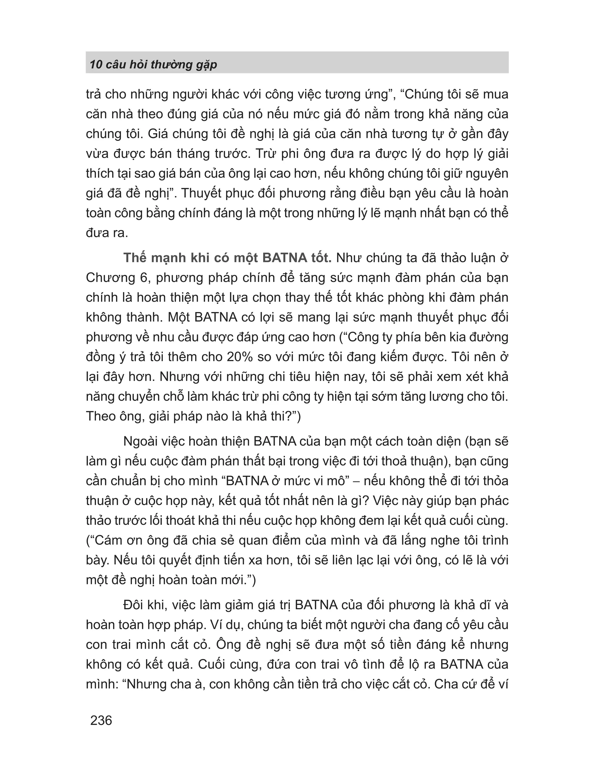10 câu h i th ng g p
236
trả cho những người khác với công việc tương ứng”, “Chúng tôi sẽ mua
căn nhà theo đúng giá của nó nếu mức giá đó nằm trong khả năng của
chúng tôi. Giá chúng tôi đề nghị là giá của căn nhà tương tự ở gần đây
vừa được bán tháng trước. Trừ phi ông đưa ra được lý do hợp lý giải
thích tại sao giá bán của ông lại cao hơn, nếu không chúng tôi giữ nguyên
giá đã đề nghị”. Thuyết phục đối phương rằng điều bạn yêu cầu là hoàn
toàn công bằng chính đáng là một trong những lý lẽ mạnh nhất bạn có thể
đưa ra.
Thế mạnh khi có một BATNA tốt. Như chúng ta đã thảo luận ở
Chương 6, phương pháp chính để tăng sức mạnh đàm phán của bạn
chính là hoàn thiện một lựa chọn thay thế tốt khác phòng khi đàm phán
không thành. Một BATNA có lợi sẽ mang lại sức mạnh thuyết phục đối
phương về nhu cầu được đáp ứng cao hơn (“Công ty phía bên kia đường
đồng ý trả tôi thêm cho 20% so với mức tôi đang kiếm được. Tôi nên ở
lại đây hơn. Nhưng với những chi tiêu hiện nay, tôi sẽ phải xem xét khả
năng chuyển chỗ làm khác trừ phi công ty hiện tại sớm tăng lương cho tôi.
Theo ông, giải pháp nào là khả thi?”)
Ngoài việc hoàn thiện BATNA của bạn một cách toàn diện (bạn sẽ
làm gì nếu cuộc đàm phán thất bại trong việc đi tới thoả thuận), bạn cũng
cần chuẩn bị cho mình “BATNA ở mức vi mô” − nếu không thể đi tới thỏa
thuận ở cuộc họp này, kết quả tốt nhất nên là gì? Việc này giúp bạn phác
thảo trước lối thoát khả thi nếu cuộc họp không đem lại kết quả cuối cùng.
(“Cám ơn ông đã chia sẻ quan điểm của mình và đã lắng nghe tôi trình
bày. Nếu tôi quyết định tiến xa hơn, tôi sẽ liên lạc lại với ông, có lẽ là với
một đề nghị hoàn toàn mới.”)
Đôi khi, việc làm giảm giá trị BATNA của đối phương là khả dĩ và
hoàn toàn hợp pháp. Ví dụ, chúng ta biết một người cha đang cố yêu cầu
con trai mình cắt cỏ. Ông đề nghị sẽ đưa một số tiền đáng kể nhưng
không có kết quả. Cuối cùng, đứa con trai vô tình để lộ ra BATNA của
mình: “Nhưng cha à, con không cần tiền trả cho việc cắt cỏ. Cha cứ để ví
 
