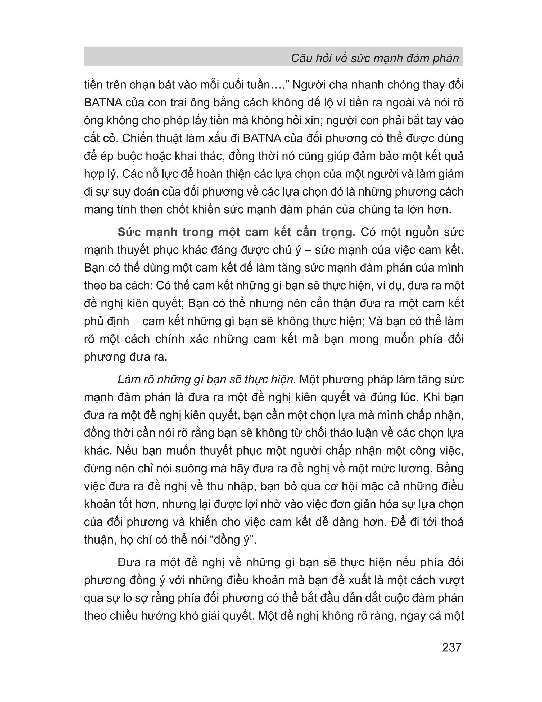 Câu hỏi về sức mạnh đàm phán
237
tiền trên chạn bát vào mỗi cuối tuần….” Người cha nhanh chóng thay đổi
BATNA của con trai ông bằng cách không để lộ ví tiền ra ngoài và nói rõ
ông không cho phép lấy tiền mà không hỏi xin; người con phải bắt tay vào
cắt cỏ. Chiến thuật làm xấu đi BATNA của đối phương có thể được dùng
để ép buộc hoặc khai thác, đồng thời nó cũng giúp đảm bảo một kết quả
hợp lý. Các nỗ lực để hoàn thiện các lựa chọn của một người và làm giảm
đi sự suy đoán của đối phương về các lựa chọn đó là những phương cách
mang tính then chốt khiến sức mạnh đàm phán của chúng ta lớn hơn.
Sức mạnh trong một cam kết cẩn trọng. Có một nguồn sức
mạnh thuyết phục khác đáng được chú ý – sức mạnh của việc cam kết.
Bạn có thể dùng một cam kết để làm tăng sức mạnh đàm phán của mình
theo ba cách: Có thể cam kết những gì bạn sẽ thực hiện, ví dụ, đưa ra một
đề nghị kiên quyết; Bạn có thể nhưng nên cẩn thận đưa ra một cam kết
phủ định − cam kết những gì bạn sẽ không thực hiện; Và bạn có thể làm
rõ một cách chính xác những cam kết mà bạn mong muốn phía đối
phương đưa ra.
Làm rõ những gì bạn sẽ thực hiện. Một phương pháp làm tăng sức
mạnh đàm phán là đưa ra một đề nghị kiên quyết và đúng lúc. Khi bạn
đưa ra một đề nghị kiên quyết, bạn cần một chọn lựa mà mình chấp nhận,
đồng thời cần nói rõ rằng bạn sẽ không từ chối thảo luận về các chọn lựa
khác. Nếu bạn muốn thuyết phục một người chấp nhận một công việc,
đừng nên chỉ nói suông mà hãy đưa ra đề nghị về một mức lương. Bằng
việc đưa ra đề nghị về thu nhập, bạn bỏ qua cơ hội mặc cả những điều
khoản tốt hơn, nhưng lại được lợi nhờ vào việc đơn giản hóa sự lựa chọn
của đối phương và khiến cho việc cam kết dễ dàng hơn. Để đi tới thoả
thuận, họ chỉ có thể nói “đồng ý”.
Đưa ra một đề nghị về những gì bạn sẽ thực hiện nếu phía đối
phương đồng ý với những điều khoản mà bạn đề xuất là một cách vượt
qua sự lo sợ rằng phía đối phương có thể bắt đầu dẫn dắt cuộc đàm phán
theo chiều hướng khó giải quyết. Một đề nghị không rõ ràng, ngay cả một
 