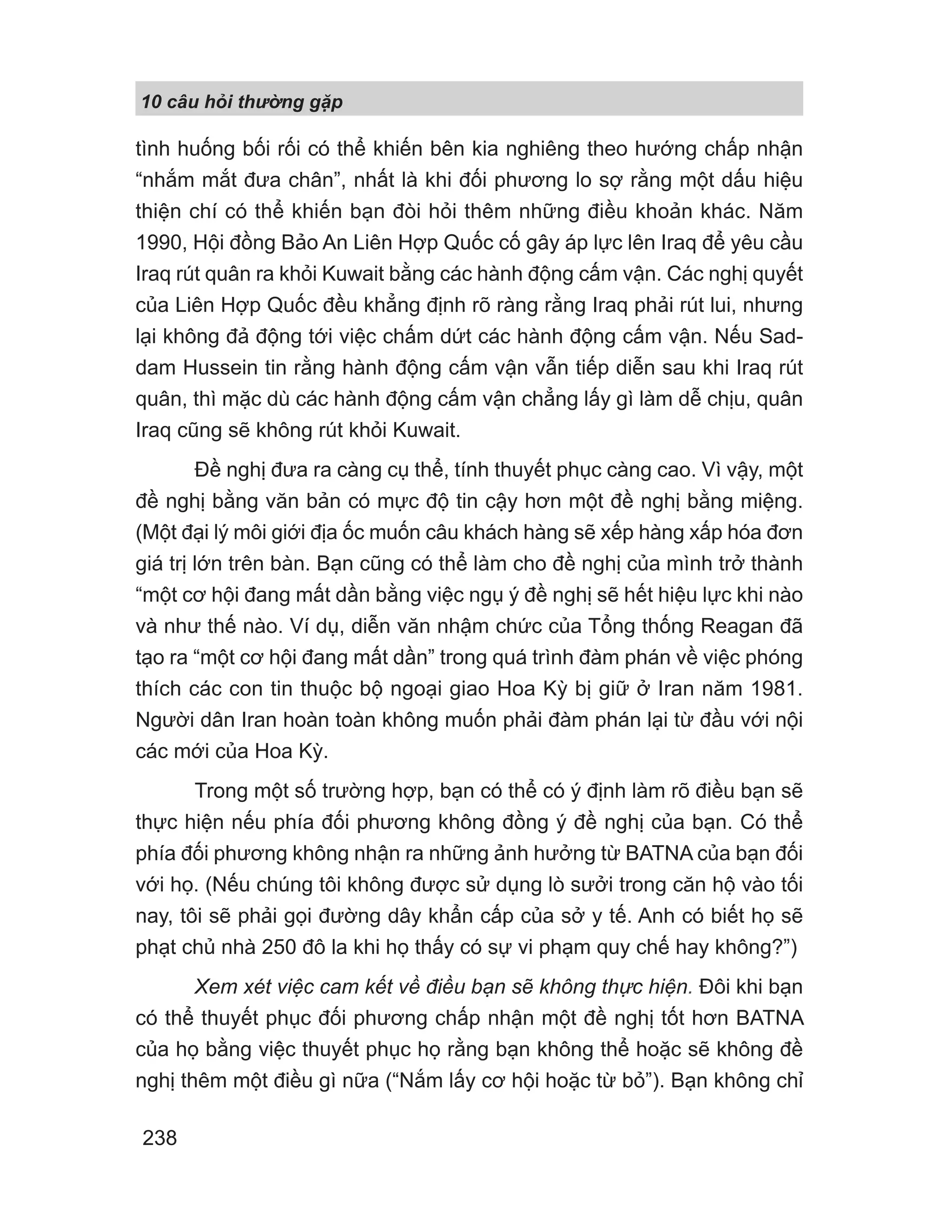 10 câu h i th ng g p
238
tình huống bối rối có thể khiến bên kia nghiêng theo hướng chấp nhận
“nhắm mắt đưa chân”, nhất là khi đối phương lo sợ rằng một dấu hiệu
thiện chí có thể khiến bạn đòi hỏi thêm những điều khoản khác. Năm
1990, Hội đồng Bảo An Liên Hợp Quốc cố gây áp lực lên Iraq để yêu cầu
Iraq rút quân ra khỏi Kuwait bằng các hành động cấm vận. Các nghị quyết
của Liên Hợp Quốc đều khẳng định rõ ràng rằng Iraq phải rút lui, nhưng
lại không đả động tới việc chấm dứt các hành động cấm vận. Nếu Sad-
dam Hussein tin rằng hành động cấm vận vẫn tiếp diễn sau khi Iraq rút
quân, thì mặc dù các hành động cấm vận chẳng lấy gì làm dễ chịu, quân
Iraq cũng sẽ không rút khỏi Kuwait.
Đề nghị đưa ra càng cụ thể, tính thuyết phục càng cao. Vì vậy, một
đề nghị bằng văn bản có mực độ tin cậy hơn một đề nghị bằng miệng.
(Một đại lý môi giới địa ốc muốn câu khách hàng sẽ xếp hàng xấp hóa đơn
giá trị lớn trên bàn. Bạn cũng có thể làm cho đề nghị của mình trở thành
“một cơ hội đang mất dần bằng việc ngụ ý đề nghị sẽ hết hiệu lực khi nào
và như thế nào. Ví dụ, diễn văn nhậm chức của Tổng thống Reagan đã
tạo ra “một cơ hội đang mất dần” trong quá trình đàm phán về việc phóng
thích các con tin thuộc bộ ngoại giao Hoa Kỳ bị giữ ở Iran năm 1981.
Người dân Iran hoàn toàn không muốn phải đàm phán lại từ đầu với nội
các mới của Hoa Kỳ.
Trong một số trường hợp, bạn có thể có ý định làm rõ điều bạn sẽ
thực hiện nếu phía đối phương không đồng ý đề nghị của bạn. Có thể
phía đối phương không nhận ra những ảnh hưởng từ BATNA của bạn đối
với họ. (Nếu chúng tôi không được sử dụng lò sưởi trong căn hộ vào tối
nay, tôi sẽ phải gọi đường dây khẩn cấp của sở y tế. Anh có biết họ sẽ
phạt chủ nhà 250 đô la khi họ thấy có sự vi phạm quy chế hay không?”)
Xem xét việc cam kết về điều bạn sẽ không thực hiện. Đôi khi bạn
có thể thuyết phục đối phương chấp nhận một đề nghị tốt hơn BATNA
của họ bằng việc thuyết phục họ rằng bạn không thể hoặc sẽ không đề
nghị thêm một điều gì nữa (“Nắm lấy cơ hội hoặc từ bỏ”). Bạn không chỉ
 