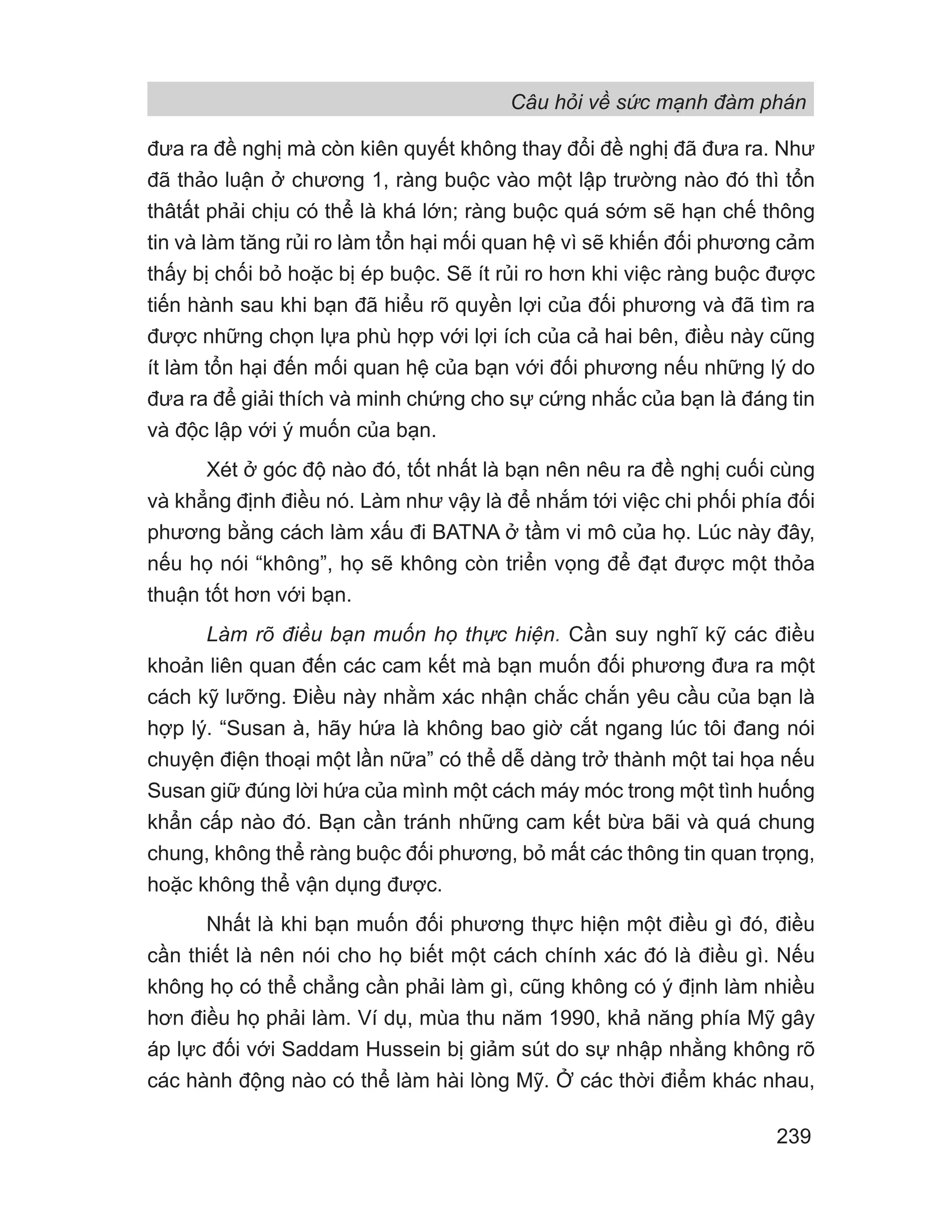 Câu hỏi về sức mạnh đàm phán
239
đưa ra đề nghị mà còn kiên quyết không thay đổi đề nghị đã đưa ra. Như
đã thảo luận ở chương 1, ràng buộc vào một lập trường nào đó thì tổn
thâtất phải chịu có thể là khá lớn; ràng buộc quá sớm sẽ hạn chế thông
tin và làm tăng rủi ro làm tổn hại mối quan hệ vì sẽ khiến đối phương cảm
thấy bị chối bỏ hoặc bị ép buộc. Sẽ ít rủi ro hơn khi việc ràng buộc được
tiến hành sau khi bạn đã hiểu rõ quyền lợi của đối phương và đã tìm ra
được những chọn lựa phù hợp với lợi ích của cả hai bên, điều này cũng
ít làm tổn hại đến mối quan hệ của bạn với đối phương nếu những lý do
đưa ra để giải thích và minh chứng cho sự cứng nhắc của bạn là đáng tin
và độc lập với ý muốn của bạn.
Xét ở góc độ nào đó, tốt nhất là bạn nên nêu ra đề nghị cuối cùng
và khẳng định điều nó. Làm như vậy là để nhắm tới việc chi phối phía đối
phương bằng cách làm xấu đi BATNA ở tầm vi mô của họ. Lúc này đây,
nếu họ nói “không”, họ sẽ không còn triển vọng để đạt được một thỏa
thuận tốt hơn với bạn.
Làm rõ điều bạn muốn họ thực hiện. Cần suy nghĩ kỹ các điều
khoản liên quan đến các cam kết mà bạn muốn đối phương đưa ra một
cách kỹ lưỡng. Điều này nhằm xác nhận chắc chắn yêu cầu của bạn là
hợp lý. “Susan à, hãy hứa là không bao giờ cắt ngang lúc tôi đang nói
chuyện điện thoại một lần nữa” có thể dễ dàng trở thành một tai họa nếu
Susan giữ đúng lời hứa của mình một cách máy móc trong một tình huống
khẩn cấp nào đó. Bạn cần tránh những cam kết bừa bãi và quá chung
chung, không thể ràng buộc đối phương, bỏ mất các thông tin quan trọng,
hoặc không thể vận dụng được.
Nhất là khi bạn muốn đối phương thực hiện một điều gì đó, điều
cần thiết là nên nói cho họ biết một cách chính xác đó là điều gì. Nếu
không họ có thể chẳng cần phải làm gì, cũng không có ý định làm nhiều
hơn điều họ phải làm. Ví dụ, mùa thu năm 1990, khả năng phía Mỹ gây
áp lực đối với Saddam Hussein bị giảm sút do sự nhập nhằng không rõ
các hành động nào có thể làm hài lòng Mỹ. Ở các thời điểm khác nhau,
 
