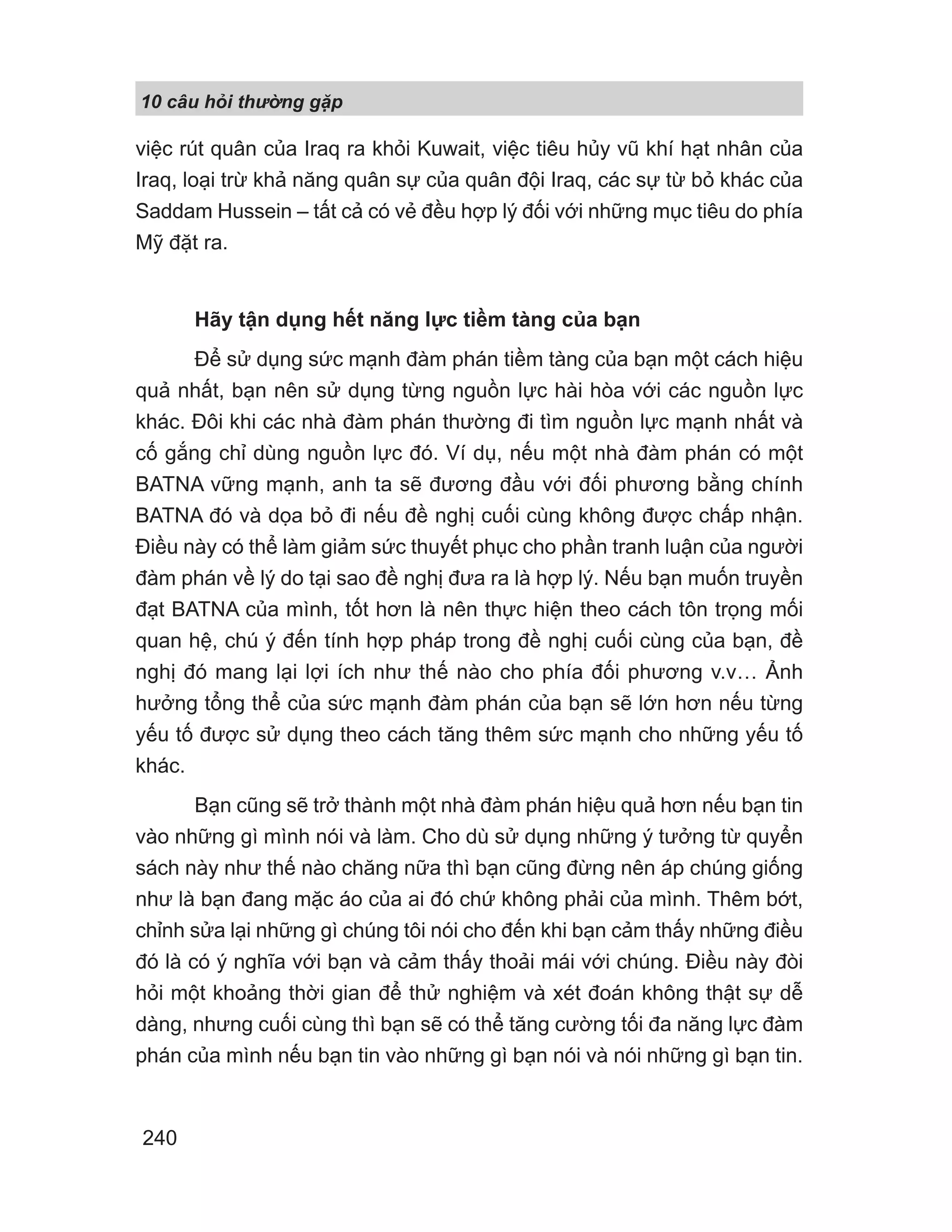 10 câu h i th ng g p
240
việc rút quân của Iraq ra khỏi Kuwait, việc tiêu hủy vũ khí hạt nhân của
Iraq, loại trừ khả năng quân sự của quân đội Iraq, các sự từ bỏ khác của
Saddam Hussein – tất cả có vẻ đều hợp lý đối với những mục tiêu do phía
Mỹ đặt ra.
Hãy tận dụng hết năng lực tiềm tàng của bạn
Để sử dụng sức mạnh đàm phán tiềm tàng của bạn một cách hiệu
quả nhất, bạn nên sử dụng từng nguồn lực hài hòa với các nguồn lực
khác. Đôi khi các nhà đàm phán thường đi tìm nguồn lực mạnh nhất và
cố gắng chỉ dùng nguồn lực đó. Ví dụ, nếu một nhà đàm phán có một
BATNA vững mạnh, anh ta sẽ đương đầu với đối phương bằng chính
BATNA đó và dọa bỏ đi nếu đề nghị cuối cùng không được chấp nhận.
Điều này có thể làm giảm sức thuyết phục cho phần tranh luận của người
đàm phán về lý do tại sao đề nghị đưa ra là hợp lý. Nếu bạn muốn truyền
đạt BATNA của mình, tốt hơn là nên thực hiện theo cách tôn trọng mối
quan hệ, chú ý đến tính hợp pháp trong đề nghị cuối cùng của bạn, đề
nghị đó mang lại lợi ích như thế nào cho phía đối phương v.v… Ảnh
hưởng tổng thể của sức mạnh đàm phán của bạn sẽ lớn hơn nếu từng
yếu tố được sử dụng theo cách tăng thêm sức mạnh cho những yếu tố
khác.
Bạn cũng sẽ trở thành một nhà đàm phán hiệu quả hơn nếu bạn tin
vào những gì mình nói và làm. Cho dù sử dụng những ý tưởng từ quyển
sách này như thế nào chăng nữa thì bạn cũng đừng nên áp chúng giống
như là bạn đang mặc áo của ai đó chứ không phải của mình. Thêm bớt,
chỉnh sửa lại những gì chúng tôi nói cho đến khi bạn cảm thấy những điều
đó là có ý nghĩa với bạn và cảm thấy thoải mái với chúng. Điều này đòi
hỏi một khoảng thời gian để thử nghiệm và xét đoán không thật sự dễ
dàng, nhưng cuối cùng thì bạn sẽ có thể tăng cường tối đa năng lực đàm
phán của mình nếu bạn tin vào những gì bạn nói và nói những gì bạn tin.
 