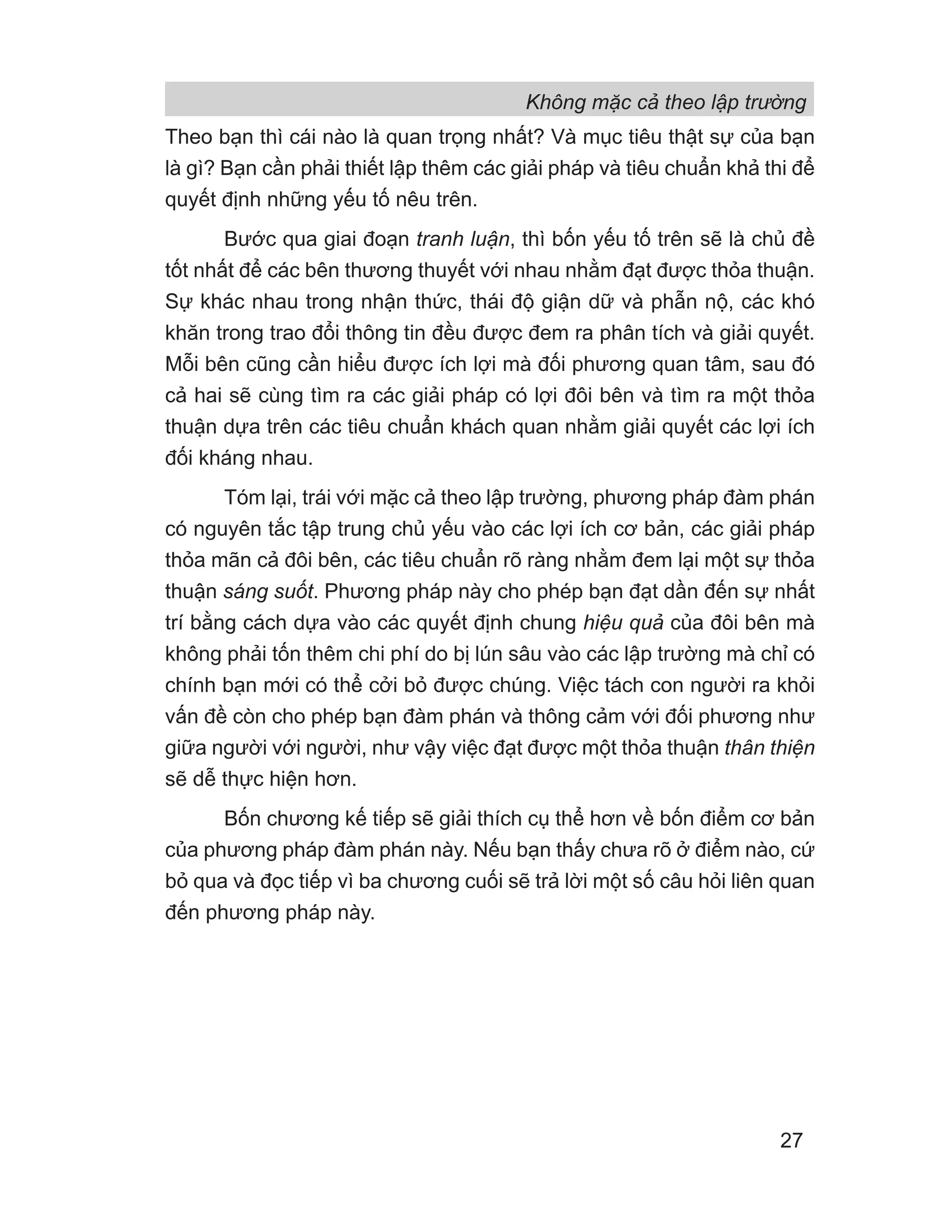 Không mặc cả theo lập trường
27
Theo bạn thì cái nào là quan trọng nhất? Và mục tiêu thật sự của bạn
là gì? Bạn cần phải thiết lập thêm các giải pháp và tiêu chuẩn khả thi để
quyết định những yếu tố nêu trên.
Bước qua giai đoạn tranh luận, thì bốn yếu tố trên sẽ là chủ đề
tốt nhất để các bên thương thuyết với nhau nhằm đạt được thỏa thuận.
Sự khác nhau trong nhận thức, thái độ giận dữ và phẫn nộ, các khó
khăn trong trao đổi thông tin đều được đem ra phân tích và giải quyết.
Mỗi bên cũng cần hiểu được ích lợi mà đối phương quan tâm, sau đó
cả hai sẽ cùng tìm ra các giải pháp có lợi đôi bên và tìm ra một thỏa
thuận dựa trên các tiêu chuẩn khách quan nhằm giải quyết các lợi ích
đối kháng nhau.
Tóm lại, trái với mặc cả theo lập trường, phương pháp đàm phán
có nguyên tắc tập trung chủ yếu vào các lợi ích cơ bản, các giải pháp
thỏa mãn cả đôi bên, các tiêu chuẩn rõ ràng nhằm đem lại một sự thỏa
thuận sáng suốt. Phương pháp này cho phép bạn đạt dần đến sự nhất
trí bằng cách dựa vào các quyết định chung hiệu quả của đôi bên mà
không phải tốn thêm chi phí do bị lún sâu vào các lập trường mà chỉ có
chính bạn mới có thể cởi bỏ được chúng. Việc tách con người ra khỏi
vấn đề còn cho phép bạn đàm phán và thông cảm với đối phương như
giữa người với người, như vậy việc đạt được một thỏa thuận thân thiện
sẽ dễ thực hiện hơn.
Bốn chương kế tiếp sẽ giải thích cụ thể hơn về bốn điểm cơ bản
của phương pháp đàm phán này. Nếu bạn thấy chưa rõ ở điểm nào, cứ
bỏ qua và đọc tiếp vì ba chương cuối sẽ trả lời một số câu hỏi liên quan
đến phương pháp này.
 