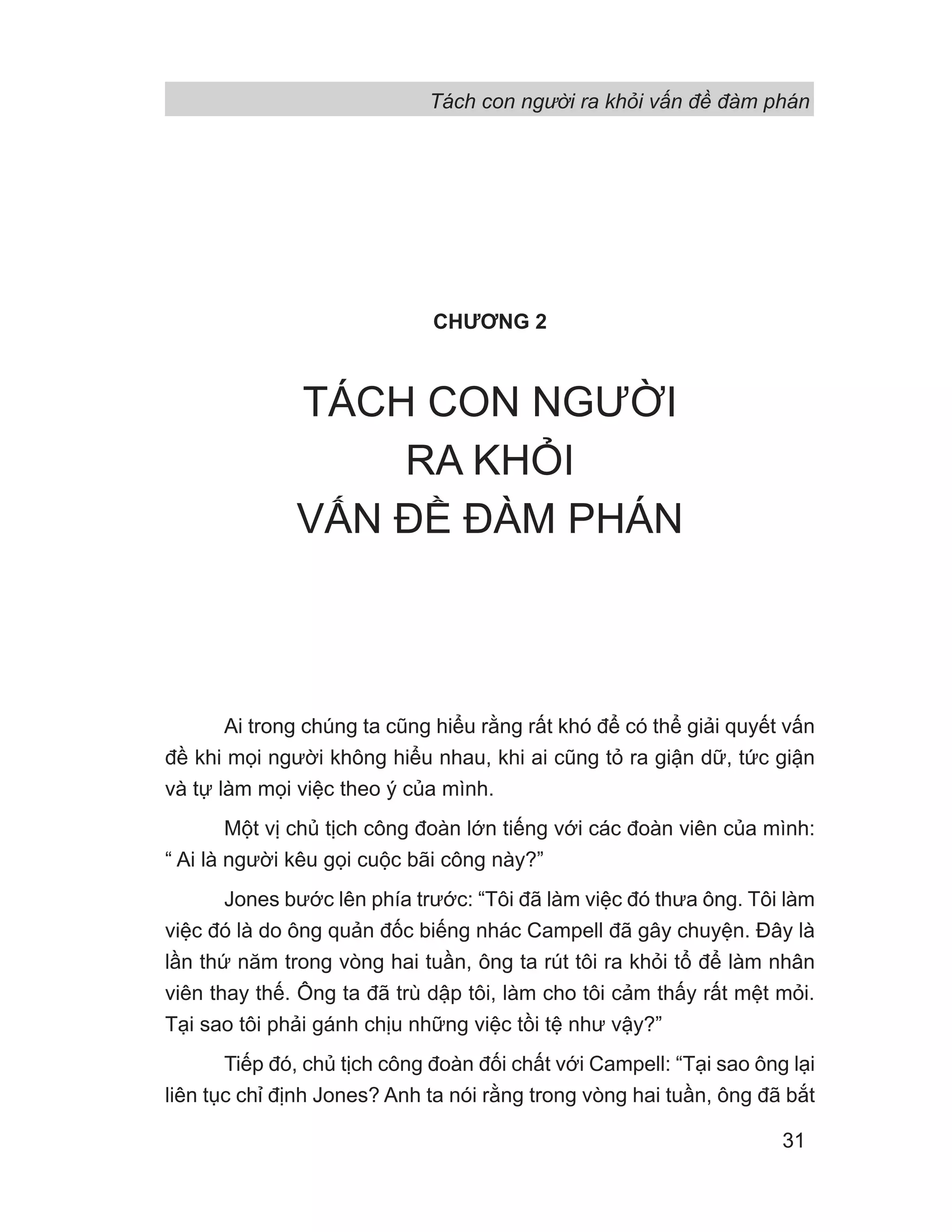 Tách con người ra khỏi vấn đề đàm phán
31
CHƯƠNG 2
TÁCH CON NGƯỜI
RA KHỎI
VẤN ĐỀ ĐÀM PHÁN
Ai trong chúng ta cũng hiểu rằng rất khó để có thể giải quyết vấn
đề khi mọi người không hiểu nhau, khi ai cũng tỏ ra giận dữ, tức giận
và tự làm mọi việc theo ý của mình.
Một vị chủ tịch công đoàn lớn tiếng với các đoàn viên của mình:
“ Ai là người kêu gọi cuộc bãi công này?”
Jones bước lên phía trước: “Tôi đã làm việc đó thưa ông. Tôi làm
việc đó là do ông quản đốc biếng nhác Campell đã gây chuyện. Đây là
lần thứ năm trong vòng hai tuần, ông ta rút tôi ra khỏi tổ để làm nhân
viên thay thế. Ông ta đã trù dập tôi, làm cho tôi cảm thấy rất mệt mỏi.
Tại sao tôi phải gánh chịu những việc tồi tệ như vậy?”
Tiếp đó, chủ tịch công đoàn đối chất với Campell: “Tại sao ông lại
liên tục chỉ định Jones? Anh ta nói rằng trong vòng hai tuần, ông đã bắt
 