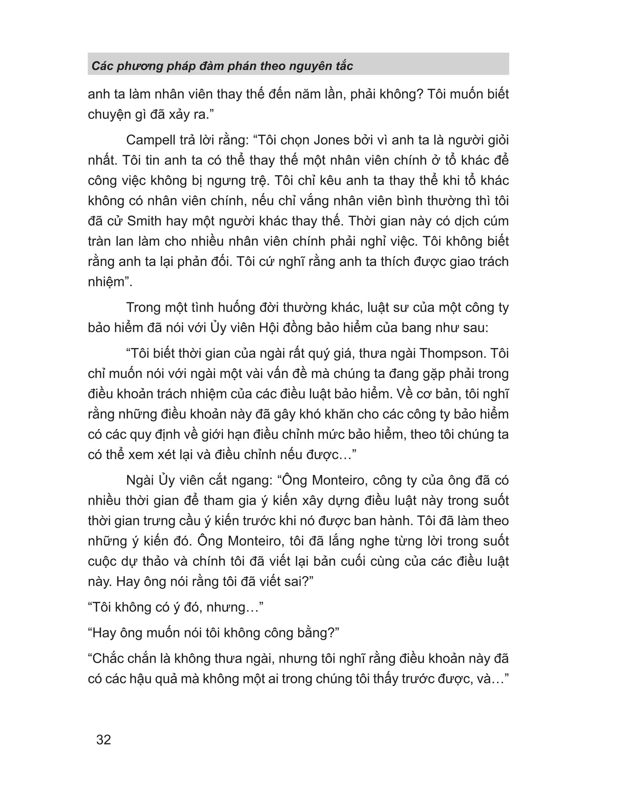 Các phng pháp đàm phán theo nguyên t c
32
anh ta làm nhân viên thay thế đến năm lần, phải không? Tôi muốn biết
chuyện gì đã xảy ra.”
Campell trả lời rằng: “Tôi chọn Jones bởi vì anh ta là người giỏi
nhất. Tôi tin anh ta có thể thay thế một nhân viên chính ở tổ khác để
công việc không bị ngưng trệ. Tôi chỉ kêu anh ta thay thể khi tổ khác
không có nhân viên chính, nếu chỉ vắng nhân viên bình thường thì tôi
đã cử Smith hay một người khác thay thế. Thời gian này có dịch cúm
tràn lan làm cho nhiều nhân viên chính phải nghỉ việc. Tôi không biết
rằng anh ta lại phản đối. Tôi cứ nghĩ rằng anh ta thích được giao trách
nhiệm”.
Trong một tình huống đời thường khác, luật sư của một công ty
bảo hiểm đã nói với Ủy viên Hội đồng bảo hiểm của bang như sau:
“Tôi biết thời gian của ngài rất quý giá, thưa ngài Thompson. Tôi
chỉ muốn nói với ngài một vài vấn đề mà chúng ta đang gặp phải trong
điều khoản trách nhiệm của các điều luật bảo hiểm. Về cơ bản, tôi nghĩ
rằng những điều khoản này đã gây khó khăn cho các công ty bảo hiểm
có các quy định về giới hạn điều chỉnh mức bảo hiểm, theo tôi chúng ta
có thể xem xét lại và điều chỉnh nếu được…”
Ngài Ủy viên cắt ngang: “Ông Monteiro, công ty của ông đã có
nhiều thời gian để tham gia ý kiến xây dựng điều luật này trong suốt
thời gian trưng cầu ý kiến trước khi nó được ban hành. Tôi đã làm theo
những ý kiến đó. Ông Monteiro, tôi đã lắng nghe từng lời trong suốt
cuộc dự thảo và chính tôi đã viết lại bản cuối cùng của các điều luật
này. Hay ông nói rằng tôi đã viết sai?”
“Tôi không có ý đó, nhưng…”
“Hay ông muốn nói tôi không công bằng?”
“Chắc chắn là không thưa ngài, nhưng tôi nghĩ rằng điều khoản này đã
có các hậu quả mà không một ai trong chúng tôi thấy trước được, và…”
 