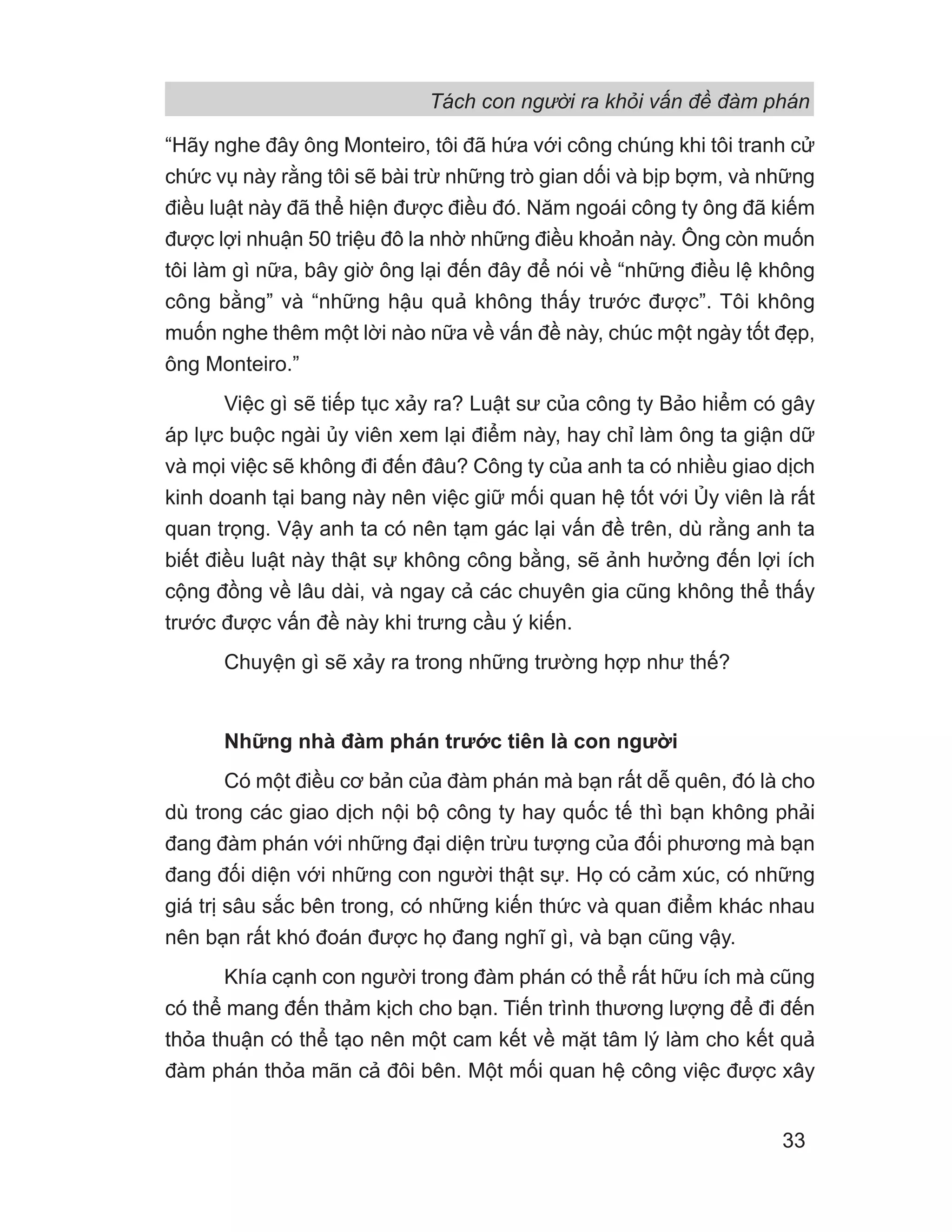 Tách con người ra khỏi vấn đề đàm phán
33
“Hãy nghe đây ông Monteiro, tôi đã hứa với công chúng khi tôi tranh cử
chức vụ này rằng tôi sẽ bài trừ những trò gian dối và bịp bợm, và những
điều luật này đã thể hiện được điều đó. Năm ngoái công ty ông đã kiếm
được lợi nhuận 50 triệu đô la nhờ những điều khoản này. Ông còn muốn
tôi làm gì nữa, bây giờ ông lại đến đây để nói về “những điều lệ không
công bằng” và “những hậu quả không thấy trước được”. Tôi không
muốn nghe thêm một lời nào nữa về vấn đề này, chúc một ngày tốt đẹp,
ông Monteiro.”
Việc gì sẽ tiếp tục xảy ra? Luật sư của công ty Bảo hiểm có gây
áp lực buộc ngài ủy viên xem lại điểm này, hay chỉ làm ông ta giận dữ
và mọi việc sẽ không đi đến đâu? Công ty của anh ta có nhiều giao dịch
kinh doanh tại bang này nên việc giữ mối quan hệ tốt với Ủy viên là rất
quan trọng. Vậy anh ta có nên tạm gác lại vấn đề trên, dù rằng anh ta
biết điều luật này thật sự không công bằng, sẽ ảnh hưởng đến lợi ích
cộng đồng về lâu dài, và ngay cả các chuyên gia cũng không thể thấy
trước được vấn đề này khi trưng cầu ý kiến.
Chuyện gì sẽ xảy ra trong những trường hợp như thế?
Những nhà đàm phán trước tiên là con người
Có một điều cơ bản của đàm phán mà bạn rất dễ quên, đó là cho
dù trong các giao dịch nội bộ công ty hay quốc tế thì bạn không phải
đang đàm phán với những đại diện trừu tượng của đối phương mà bạn
đang đối diện với những con người thật sự. Họ có cảm xúc, có những
giá trị sâu sắc bên trong, có những kiến thức và quan điểm khác nhau
nên bạn rất khó đoán được họ đang nghĩ gì, và bạn cũng vậy.
Khía cạnh con người trong đàm phán có thể rất hữu ích mà cũng
có thể mang đến thảm kịch cho bạn. Tiến trình thương lượng để đi đến
thỏa thuận có thể tạo nên một cam kết về mặt tâm lý làm cho kết quả
đàm phán thỏa mãn cả đôi bên. Một mối quan hệ công việc được xây
 