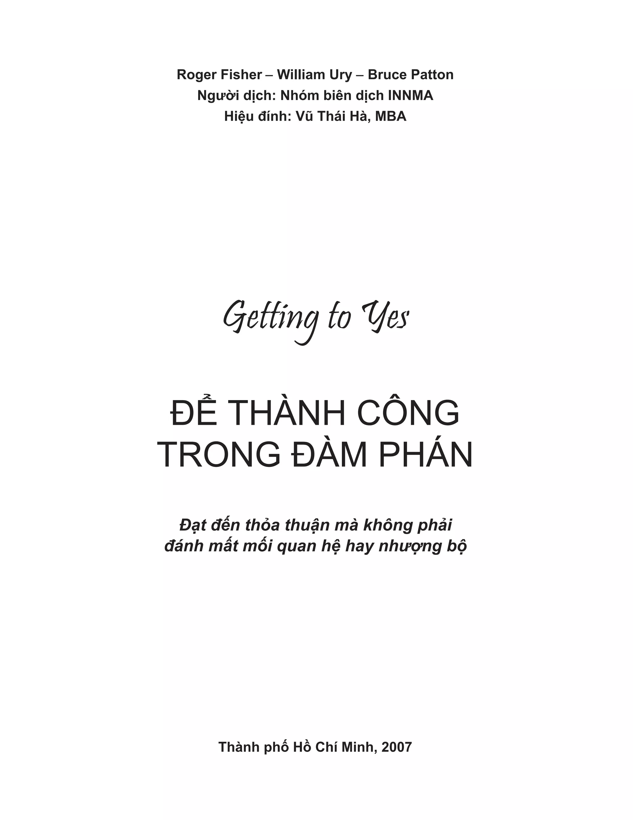 Roger Fisher − William Ury − Bruce Patton
Người dịch: Nhóm biên dịch INNMA
Hiệu đính: Vũ Thái Hà, MBA
Getting to Yes
ĐỂ THÀNH CÔNG
TRONG ĐÀM PHÁN
Đ t đ n th a thu n mà không ph i
đánh m t m i quan h hay nh ng b
Thành phố Hồ Chí Minh, 2007
 