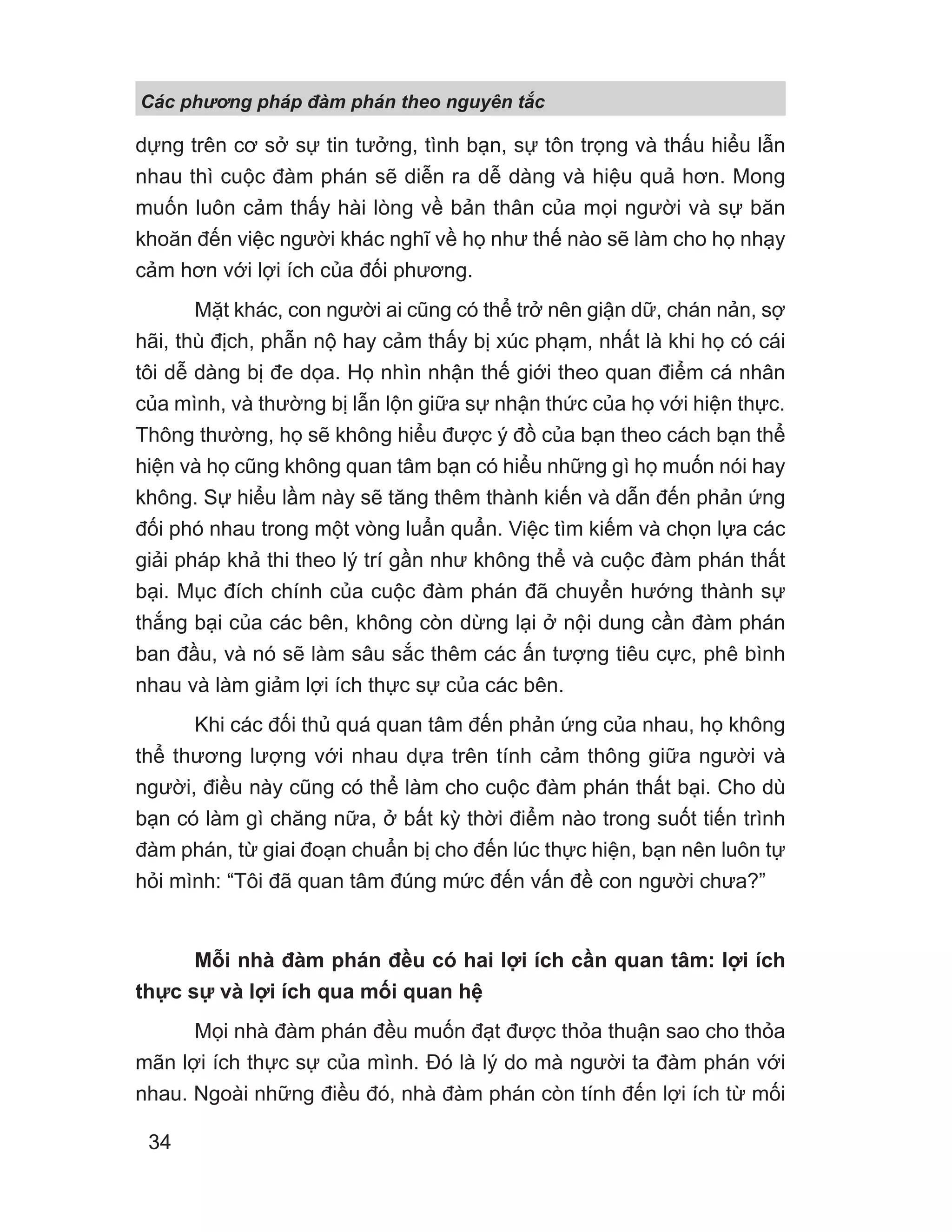 Các phng pháp đàm phán theo nguyên t c
34
dựng trên cơ sở sự tin tưởng, tình bạn, sự tôn trọng và thấu hiểu lẫn
nhau thì cuộc đàm phán sẽ diễn ra dễ dàng và hiệu quả hơn. Mong
muốn luôn cảm thấy hài lòng về bản thân của mọi người và sự băn
khoăn đến việc người khác nghĩ về họ như thế nào sẽ làm cho họ nhạy
cảm hơn với lợi ích của đối phương.
Mặt khác, con người ai cũng có thể trở nên giận dữ, chán nản, sợ
hãi, thù địch, phẫn nộ hay cảm thấy bị xúc phạm, nhất là khi họ có cái
tôi dễ dàng bị đe dọa. Họ nhìn nhận thế giới theo quan điểm cá nhân
của mình, và thường bị lẫn lộn giữa sự nhận thức của họ với hiện thực.
Thông thường, họ sẽ không hiểu được ý đồ của bạn theo cách bạn thể
hiện và họ cũng không quan tâm bạn có hiểu những gì họ muốn nói hay
không. Sự hiểu lầm này sẽ tăng thêm thành kiến và dẫn đến phản ứng
đối phó nhau trong một vòng luẩn quẩn. Việc tìm kiếm và chọn lựa các
giải pháp khả thi theo lý trí gần như không thể và cuộc đàm phán thất
bại. Mục đích chính của cuộc đàm phán đã chuyển hướng thành sự
thắng bại của các bên, không còn dừng lại ở nội dung cần đàm phán
ban đầu, và nó sẽ làm sâu sắc thêm các ấn tượng tiêu cực, phê bình
nhau và làm giảm lợi ích thực sự của các bên.
Khi các đối thủ quá quan tâm đến phản ứng của nhau, họ không
thể thương lượng với nhau dựa trên tính cảm thông giữa người và
người, điều này cũng có thể làm cho cuộc đàm phán thất bại. Cho dù
bạn có làm gì chăng nữa, ở bất kỳ thời điểm nào trong suốt tiến trình
đàm phán, từ giai đoạn chuẩn bị cho đến lúc thực hiện, bạn nên luôn tự
hỏi mình: “Tôi đã quan tâm đúng mức đến vấn đề con người chưa?”
Mỗi nhà đàm phán đều có hai lợi ích cần quan tâm: lợi ích
thực sự và lợi ích qua mối quan hệ
Mọi nhà đàm phán đều muốn đạt được thỏa thuận sao cho thỏa
mãn lợi ích thực sự của mình. Đó là lý do mà người ta đàm phán với
nhau. Ngoài những điều đó, nhà đàm phán còn tính đến lợi ích từ mối
 