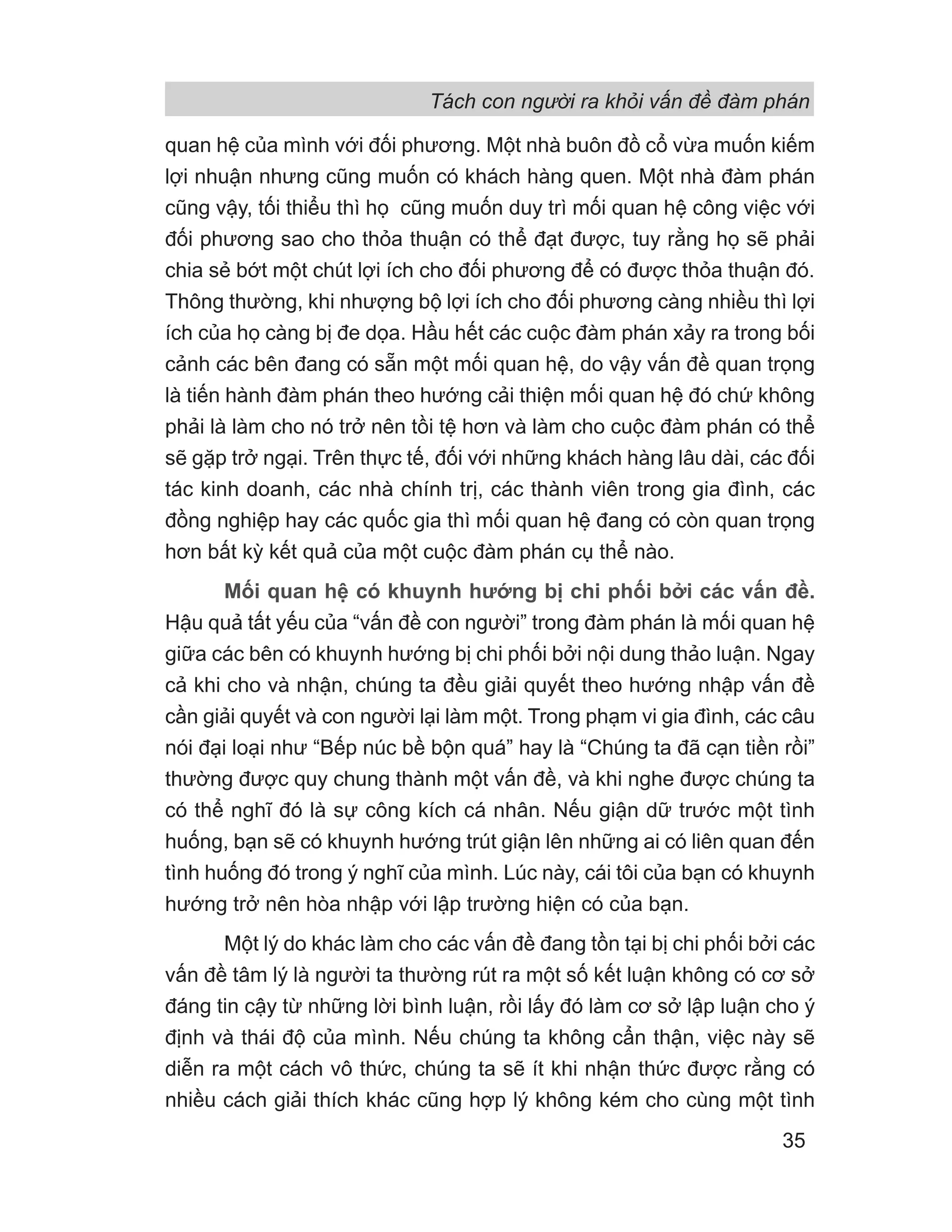 Tách con người ra khỏi vấn đề đàm phán
35
quan hệ của mình với đối phương. Một nhà buôn đồ cổ vừa muốn kiếm
lợi nhuận nhưng cũng muốn có khách hàng quen. Một nhà đàm phán
cũng vậy, tối thiểu thì họ cũng muốn duy trì mối quan hệ công việc với
đối phương sao cho thỏa thuận có thể đạt được, tuy rằng họ sẽ phải
chia sẻ bớt một chút lợi ích cho đối phương để có được thỏa thuận đó.
Thông thường, khi nhượng bộ lợi ích cho đối phương càng nhiều thì lợi
ích của họ càng bị đe dọa. Hầu hết các cuộc đàm phán xảy ra trong bối
cảnh các bên đang có sẵn một mối quan hệ, do vậy vấn đề quan trọng
là tiến hành đàm phán theo hướng cải thiện mối quan hệ đó chứ không
phải là làm cho nó trở nên tồi tệ hơn và làm cho cuộc đàm phán có thể
sẽ gặp trở ngại. Trên thực tế, đối với những khách hàng lâu dài, các đối
tác kinh doanh, các nhà chính trị, các thành viên trong gia đình, các
đồng nghiệp hay các quốc gia thì mối quan hệ đang có còn quan trọng
hơn bất kỳ kết quả của một cuộc đàm phán cụ thể nào.
Mối quan hệ có khuynh hướng bị chi phối bởi các vấn đề.
Hậu quả tất yếu của “vấn đề con người” trong đàm phán là mối quan hệ
giữa các bên có khuynh hướng bị chi phối bởi nội dung thảo luận. Ngay
cả khi cho và nhận, chúng ta đều giải quyết theo hướng nhập vấn đề
cần giải quyết và con người lại làm một. Trong phạm vi gia đình, các câu
nói đại loại như “Bếp núc bề bộn quá” hay là “Chúng ta đã cạn tiền rồi”
thường được quy chung thành một vấn đề, và khi nghe được chúng ta
có thể nghĩ đó là sự công kích cá nhân. Nếu giận dữ trước một tình
huống, bạn sẽ có khuynh hướng trút giận lên những ai có liên quan đến
tình huống đó trong ý nghĩ của mình. Lúc này, cái tôi của bạn có khuynh
hướng trở nên hòa nhập với lập trường hiện có của bạn.
Một lý do khác làm cho các vấn đề đang tồn tại bị chi phối bởi các
vấn đề tâm lý là người ta thường rút ra một số kết luận không có cơ sở
đáng tin cậy từ những lời bình luận, rồi lấy đó làm cơ sở lập luận cho ý
định và thái độ của mình. Nếu chúng ta không cẩn thận, việc này sẽ
diễn ra một cách vô thức, chúng ta sẽ ít khi nhận thức được rằng có
nhiều cách giải thích khác cũng hợp lý không kém cho cùng một tình
 