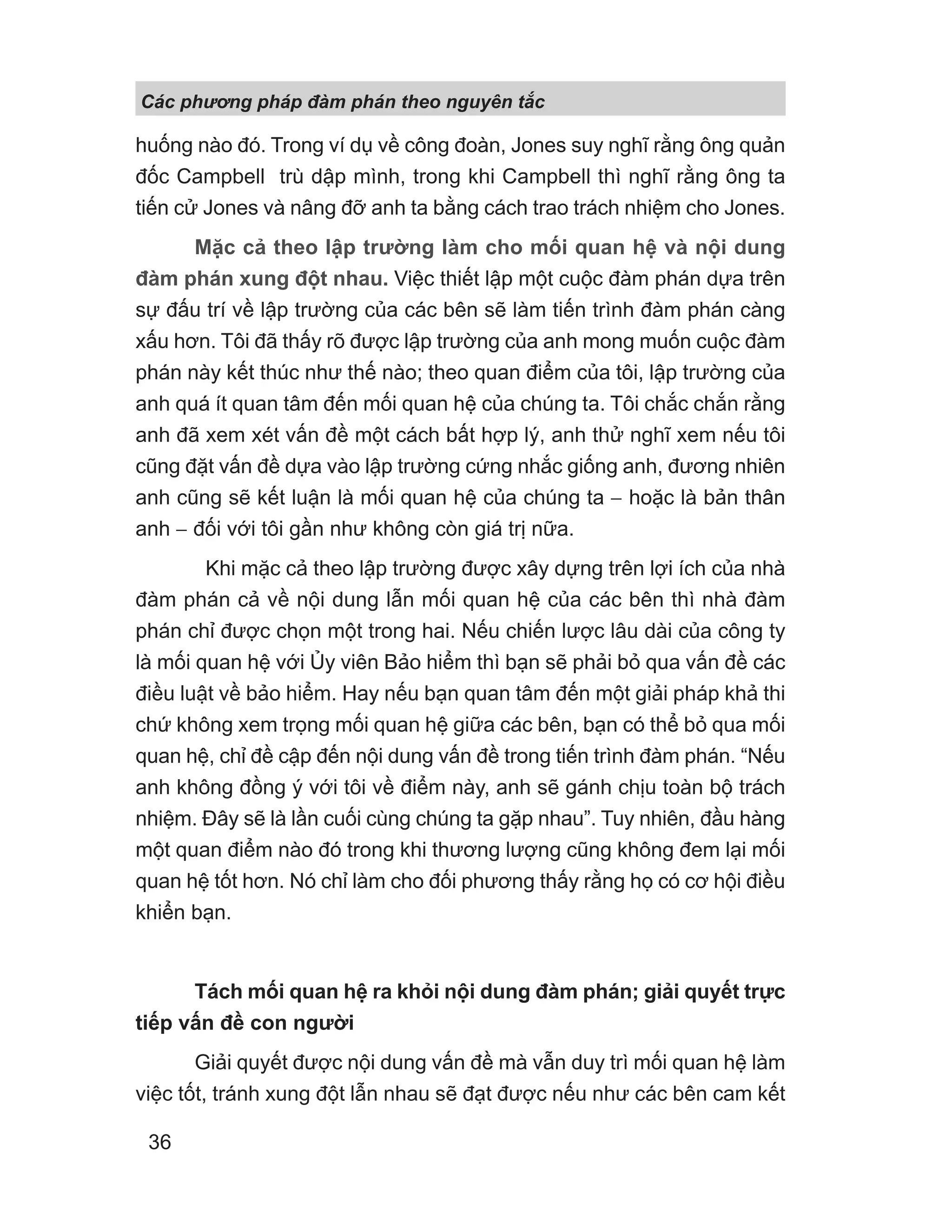 Các phng pháp đàm phán theo nguyên t c
36
huống nào đó. Trong ví dụ về công đoàn, Jones suy nghĩ rằng ông quản
đốc Campbell trù dập mình, trong khi Campbell thì nghĩ rằng ông ta
tiến cử Jones và nâng đỡ anh ta bằng cách trao trách nhiệm cho Jones.
Mặc cả theo lập trường làm cho mối quan hệ và nội dung
đàm phán xung đột nhau. Việc thiết lập một cuộc đàm phán dựa trên
sự đấu trí về lập trường của các bên sẽ làm tiến trình đàm phán càng
xấu hơn. Tôi đã thấy rõ được lập trường của anh mong muốn cuộc đàm
phán này kết thúc như thế nào; theo quan điểm của tôi, lập trường của
anh quá ít quan tâm đến mối quan hệ của chúng ta. Tôi chắc chắn rằng
anh đã xem xét vấn đề một cách bất hợp lý, anh thử nghĩ xem nếu tôi
cũng đặt vấn đề dựa vào lập trường cứng nhắc giống anh, đương nhiên
anh cũng sẽ kết luận là mối quan hệ của chúng ta − hoặc là bản thân
anh − đối với tôi gần như không còn giá trị nữa.
Khi mặc cả theo lập trường được xây dựng trên lợi ích của nhà
đàm phán cả về nội dung lẫn mối quan hệ của các bên thì nhà đàm
phán chỉ được chọn một trong hai. Nếu chiến lược lâu dài của công ty
là mối quan hệ với Ủy viên Bảo hiểm thì bạn sẽ phải bỏ qua vấn đề các
điều luật về bảo hiểm. Hay nếu bạn quan tâm đến một giải pháp khả thi
chứ không xem trọng mối quan hệ giữa các bên, bạn có thể bỏ qua mối
quan hệ, chỉ đề cập đến nội dung vấn đề trong tiến trình đàm phán. “Nếu
anh không đồng ý với tôi về điểm này, anh sẽ gánh chịu toàn bộ trách
nhiệm. Đây sẽ là lần cuối cùng chúng ta gặp nhau”. Tuy nhiên, đầu hàng
một quan điểm nào đó trong khi thương lượng cũng không đem lại mối
quan hệ tốt hơn. Nó chỉ làm cho đối phương thấy rằng họ có cơ hội điều
khiển bạn.
Tách mối quan hệ ra khỏi nội dung đàm phán; giải quyết trực
tiếp vấn đề con người
Giải quyết được nội dung vấn đề mà vẫn duy trì mối quan hệ làm
việc tốt, tránh xung đột lẫn nhau sẽ đạt được nếu như các bên cam kết
 