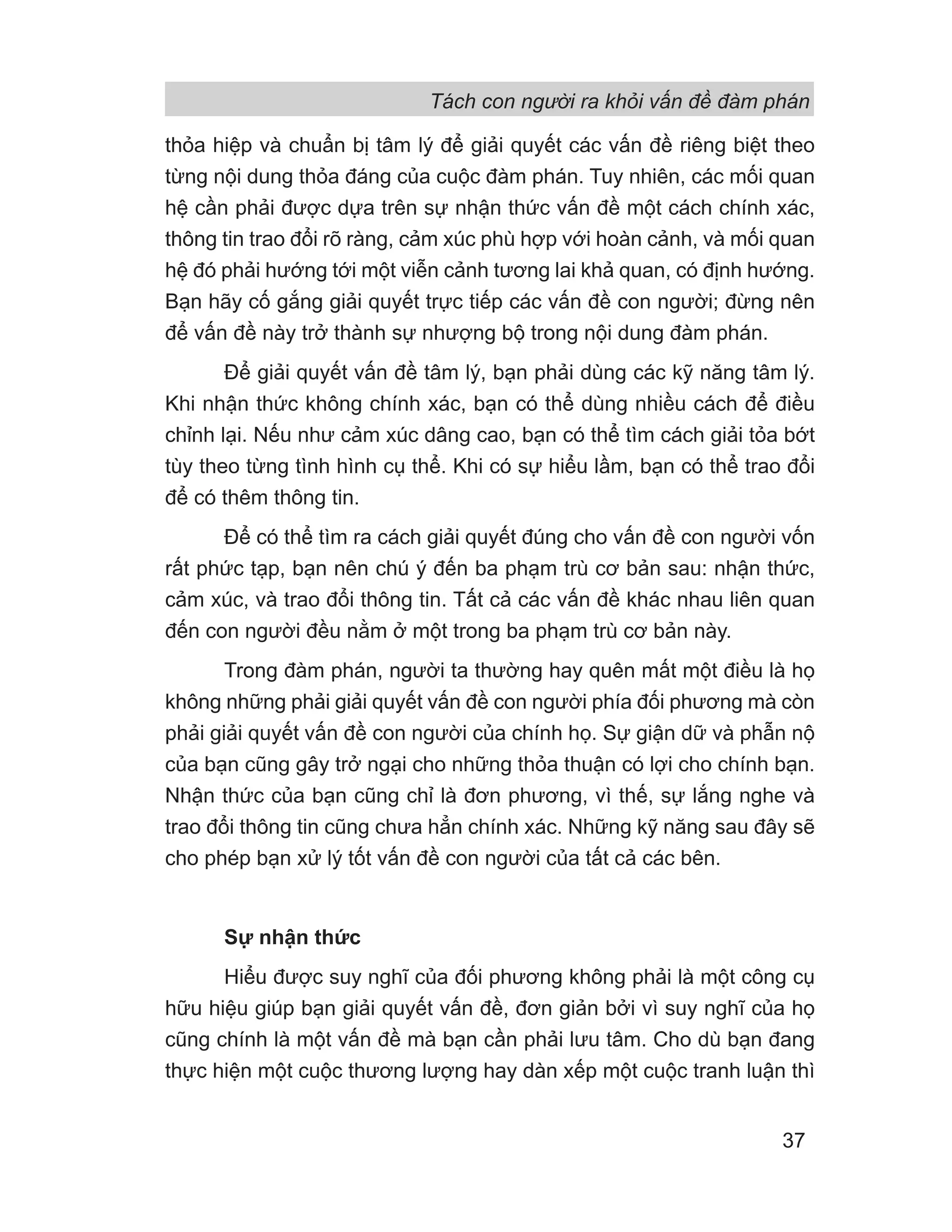Tách con người ra khỏi vấn đề đàm phán
37
thỏa hiệp và chuẩn bị tâm lý để giải quyết các vấn đề riêng biệt theo
từng nội dung thỏa đáng của cuộc đàm phán. Tuy nhiên, các mối quan
hệ cần phải được dựa trên sự nhận thức vấn đề một cách chính xác,
thông tin trao đổi rõ ràng, cảm xúc phù hợp với hoàn cảnh, và mối quan
hệ đó phải hướng tới một viễn cảnh tương lai khả quan, có định hướng.
Bạn hãy cố gắng giải quyết trực tiếp các vấn đề con người; đừng nên
để vấn đề này trở thành sự nhượng bộ trong nội dung đàm phán.
Để giải quyết vấn đề tâm lý, bạn phải dùng các kỹ năng tâm lý.
Khi nhận thức không chính xác, bạn có thể dùng nhiều cách để điều
chỉnh lại. Nếu như cảm xúc dâng cao, bạn có thể tìm cách giải tỏa bớt
tùy theo từng tình hình cụ thể. Khi có sự hiểu lầm, bạn có thể trao đổi
để có thêm thông tin.
Để có thể tìm ra cách giải quyết đúng cho vấn đề con người vốn
rất phức tạp, bạn nên chú ý đến ba phạm trù cơ bản sau: nhận thức,
cảm xúc, và trao đổi thông tin. Tất cả các vấn đề khác nhau liên quan
đến con người đều nằm ở một trong ba phạm trù cơ bản này.
Trong đàm phán, người ta thường hay quên mất một điều là họ
không những phải giải quyết vấn đề con người phía đối phương mà còn
phải giải quyết vấn đề con người của chính họ. Sự giận dữ và phẫn nộ
của bạn cũng gây trở ngại cho những thỏa thuận có lợi cho chính bạn.
Nhận thức của bạn cũng chỉ là đơn phương, vì thế, sự lắng nghe và
trao đổi thông tin cũng chưa hẳn chính xác. Những kỹ năng sau đây sẽ
cho phép bạn xử lý tốt vấn đề con người của tất cả các bên.
Sự nhận thức
Hiểu được suy nghĩ của đối phương không phải là một công cụ
hữu hiệu giúp bạn giải quyết vấn đề, đơn giản bởi vì suy nghĩ của họ
cũng chính là một vấn đề mà bạn cần phải lưu tâm. Cho dù bạn đang
thực hiện một cuộc thương lượng hay dàn xếp một cuộc tranh luận thì
 